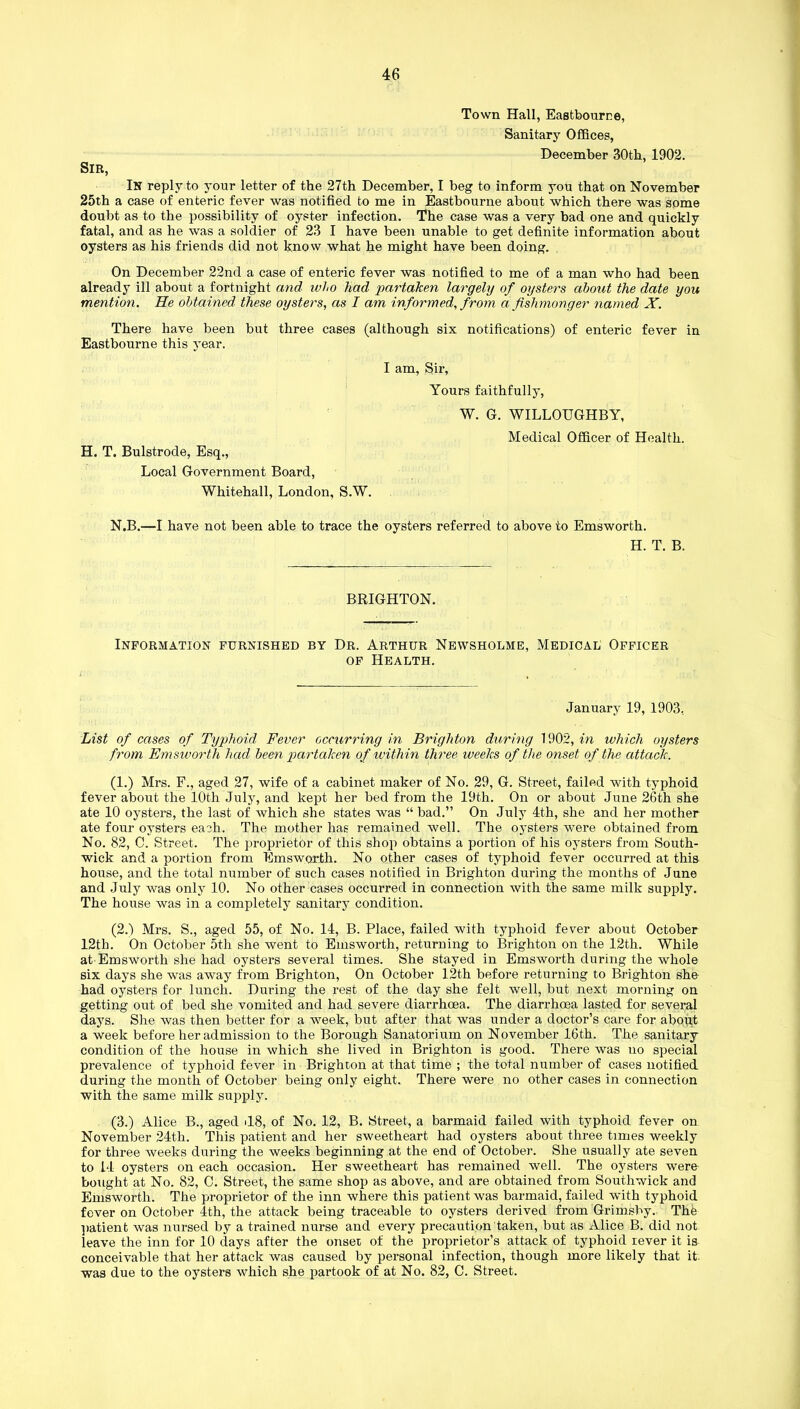 Town Hall, Eastbourne, Sanitary Offices, December 30th, 1902. SIR, In reply to your letter of the 27th December, I beg to inform you that on November 25th a case of enteric fever was notified to me in Eastbourne about which there was some doubt as to the possibility of oyster infection. The case was a very bad one and quickly fatal, and as he was a soldier of 23 I have been unable to get definite information about oysters as his friends did not know what he might have been doing. On December 22nd a case of enteric fever was notified to me of a man who had been already ill about a fortnight and who had partaken largely of oysters about the date you mention. He obtained these oysters, as I am informed, from a fishmonger named X. There have been but three cases (although six notifications) of enteric fever in Eastbourne this year. I am, Sir, Yours faithfully, W. G. WILLOUGHBY, H. T. Bulstrode, Esq., Local Government Board, Whitehall, London, S.W. Medical Officer of Health. N.B.—I have not been able to trace the oysters referred to above to Emsworth. H. T. B. BRIGHTON. Information furnished by Dr. Arthur Newsholme, Medical Officer of Health. January 19, 1903, List of cases of Typhoid Fever occurring in Brighton during 1902, in which oysters from Emsworth had been partaken of within three weeks of the onset of the attack. (1.) Mrs. F., aged 27, wife of a cabinet maker of No. 29, G. Street, failed with typhoid fever about the 10th July, and kept her bed from the 19th. On or about June 26th she ate 10 oysters, the last of which she states was “ bad.” On July 4th, she and her mother ate four oysters each. The mother has remained well. The oysters were obtained from No. 82, C. Street. The proprietor of this shop obtains a portion of his oysters from South- wick and a portion from Emsworth. No other cases of typhoid fever occurred at this house, and the total number of such cases notified in Brighton during the months of June and July was only 10. No other cases occurred in connection with the same milk supply. The house was in a completely sanitary condition. (2.1 Mrs. S., aged 55, of No. 14, B. Place, failed with typhoid fever about October 12th. On October 5th she went to Emsworth, returning to Brighton on the 12th. While at Emsworth she had oysters several times. She stayed in Emsworth during the whole six days she was away from Brighton, On October 12th before returning to Brighton she had oysters for lunch. During the rest of the day she felt well, but next morning on getting out of bed she vomited and had severe diarrhoea. The diarrhoea lasted for several days. She was then better for a week, but after that was under a doctor’s care for about a week before her admission to the Borough Sanatorium on November 16th. The sanitary condition of the house in which she lived in Brighton is good. There was no special prevalence of typhoid fever in Brighton at that time ; the total number of cases notified during the month of October being only eight. There were no other cases in connection with the same milk supply. (3.) Alice B., aged il8, of No. 12, B. Street, a barmaid failed with typhoid fever on November 24t.h. This patient and her sweetheart had oysters about three times weekly for three weeks during the weeks beginning at the end of October. She usually ate seven to 14 oysters on each occasion. Her sweetheart has remained well. The oysters were bought at No. 82, C. Street, the same shop as above, and are obtained from Southwick and Emsworth. The proprietor of the inn where this patient was barmaid, failed with typhoid fever on October 4th, the attack being traceable to oysters derived from Grimsby. The patient was nursed by a trained nurse and every precaution taken, but as Alice B. did not leave the inn for 10 days after the onset of the proprietor’s attack of typhoid rever it is conceivable that her attack was caused by personal infection, though more likely that it. was due to the oysters which she partook of at No. 82, C. Street.