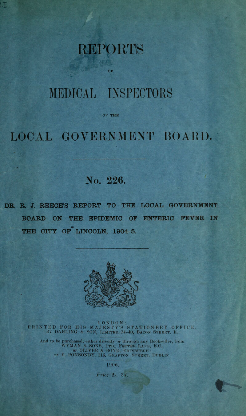 X REPORTS OF MEDICAL INSPECTORS OF THE LOCAL GOVERNMENT BOARD. No. 226. DR. R. J. REECE’S REPORT TO THE LOCAL GOVERNMENT BOARD ON THE EPIDEMIC OP ENTERIC FEVER IN THE CITY OF* LINCOLN, 1904-5. LONDON: PRINTED FOR HIS MAJESTY’S STATIONERY OFFICE. By DARLING <fe SON, Limited, 34-40, Bacon Street, E. And to be purchased, either directly or through any Bookseller, from WYMAN & SONS, Ltd., Fetter Lane, E.C., or OLIVER & BOYD, Edinburgh • or E. PONSONBY, 116, Grafton Street, Dublin 1906. Price 2.s. 3<7.