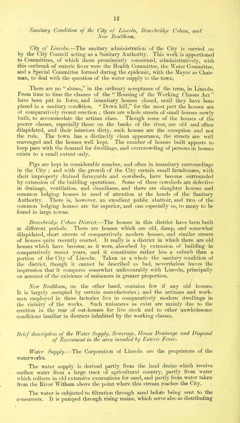 Sanitary Condition of the City of Lincoln, Bracebridye Urban, and New Boultham. City of Lincoln.—The sanitary administration of the City is carried on by the City Council acting as a Sanitary Authority. This work is apportioned to Committees, of w7hich those prominently concerned, administratively, with this outbreak of enteric fever were the Health Committee, the Water Committee, and a Special Committee formed during the epidemic, with the Mayor as Chair- man, to deal with the question of the water supply to the town. There are no “ slums,” in the ordinary acceptance of the term, in Lincoln. From time to time the clauses of the “ Housing of the Working Classes Act ” have been put in force, and insanitary houses closed, until they have been placed in a sanitary condition. “ Down hill,” for the most part the houses are of comparatively recent erection ; there are whole streets of small houses newly built, to accommodate the artizan class. Though some of the houses of the poorer classes, especially those on the banks of the river, are old and often dilapidated, and their interiors dirty, such houses are the exception and not the rule. The town has a distinctly clean appearance, the streets are well scavenged and the houses well kept. The number of houses built appears to keep pace with the demand for dwellings, and overcrowding of persons in houses exists to a small extent only. Pigs are kept in considerable number, and often in insanitary surroundings in the City ; and with the growth of the City certain small farmhouses, with their improperly drained farmyards and cowsheds, have become surrounded by extension of the building operations. Some of these cowsheds are defective in drainage, ventilation, and cleanliness, and there are slaughter houses and common lodging houses in need of attention at the hands of the Sanitary Authority. There is, however, an excellent public abattoir, and two of the common lodging houses are far superior, and one especially so, to many to be found in large towns. Bracebridye Urban District.—The houses in this district have been built at different periods. There are houses which are old, damp, and somewhat dilapidated, short streets of comparatively modern houses, and similar streets of houses quite recently erected. It really is a district in which there are old houses which have become, as it were, absorbed by extension of building in comparatively recent years, and it constitutes rather less a suburb than a portion of the City of Lincoln. Taken as a whole the sanitary condition of the district, though it cannot be described as bad, nevertheless leaves the impression that it compares somewhat unfavourably with Lincoln, principally on account of the existence of nuisances in greater proportion. New Boultham, on the other hand, contains few if any old houses. It is largely occupied by certain manufactories ; and the artizans and work- men employed in these factories live in comparatively modern dwellings in the vicinity of the works. Such nuisances as exist are mainly due to the erection in the rear of out-liouses for live stock and to other unwholesome conditions familiar in districts inhabited by the working classes. Brief description of the Water Supply, Seweraye, House Drainaye and Disposal of 'Excrement in the area invaded by Enteric Fever. Water Supply.—The Corporation of Lincoln are the proprietors of the waterworks. The water supply is derived partly from the land drains which receive - surface water from a large tract of agricultural country, partly from water which collects in old extensive excavations for sand, and partly from water taken from the River Witham above the point where this stream reaches the City. The water is subjected to filtration through sand before being sent to the consumers. It is pumped through rising mains, which serve also as distributing