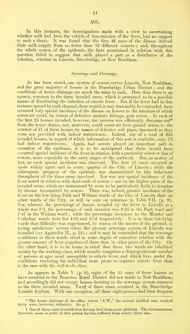 Milk. In this instance, the investigations made with a view to ascertaining whether milk had been the vehicle of transmission of the fever, lent no support to such a thesis. It was found that the first 48 cases of the disease derived their milk-supply from no fewer than 32 different sources ; and, throughout the whole course of the epidemic, the facts ascertained in relation with this question failed to suggest that milk played a part as a distributor of the infection, whether in Lincoln, Bracebridge, or New Boultham. Sewerage and Drainage. As has been stated, one system of sewers serves Lincoln, New Boultham, and the great majority of houses in the Bracebridge Urban District ; and the conditions of house drainage are much the same in each. Here then there is an agency, common to the three invaded areas, which is presumed to be a possible means of distributing the infection of enteric fever. But if the fever had in this instance spread by such channel, there would, it may reasonably be contended, have occurred very special incidence of the disease on houses to the interiors of which sewer-air could, by reason of defective sanitary fittings, gain access. In each of the first 25 houses invaded, however, the interior was efficiently disconnected* from the house drains, nor, moreover, could sewer-air have gained access to the interior of 21 of these houses by means of defective soil pipes, inasmuch as they were not provided with indoor waterclosets. Indeed, out of a total of 834 invaded houses, in regard of which information of this sort is available, only 73 had indoor waterclosets. Again, had sewers played an important part in causation of the epidemic, it is to be anticipated that there would have occurred special incidence of the fever in relation with a particular sewer or line of sewers, more especially in the early stages of the outbreak. But, as matter of fact, no such special incidence was observed. The first 25 cases occurred at spots widely apart and in every quarter of the City of Lincoln ; while the subsequent progress of the epidemic was characterised by like behaviour throughout all the three areas involved. Nor was any special incidence of the fever noted in relation with dead-ends of sewers ; nor on the higher parts of the invaded areas, which are maintained by some to be particularly liable to invasion by disease transmitted by sewers. There wras, indeed, greater incidence of the fever on the low-lying Park and Wit-ham wards of the City of Lincoln than on other wards of the City, as will be seen on reference to Table VII. (p. 9). For, wdiereas the percentage of houses invaded by the fever in Lincoln as a whole was 6*3, the percentage of such invasion was 9'34 in the Park ward and 7'47 in the Witham ward ; wdiile the percentage invasions in the Minster and Carholme wards wrere but 4-63 and 5'52 respectively. It is in these low-lying- wards that difficulty was experienced, by reason of the nature of the ground, in laying satisfactory sewers when the present sewerage system of Lincoln was installed (see Appendix II., p. 33) ; and it may be contended that the sewerage conditions in these wards stood in some degree of causative relation 'with the greater amount of fever experienced there than in other parts of the City. On the other hand, it is to be borne in mind that these two tvards are inhabited mainly by the working-class, which usually comprises a disproportionate number of persons at ages most susceptible to enteric fever, and which lives under the conditions rendering the individual more prone to contract enteric fever than is the case with the well-to-do class. As appears in Table V. (p. 8), eight of the 31 cases of fever known to have occurred in the Branston Rural District did not reside in New Boultham, and accordingly did not occupy houses draining to the sewerage system common to the three invaded areas. Twro’}' of these cases occurred in the Bracebridge Lunatic Asylum. With one exception, all these eight persons had been frequent * The house drainage of the office where “ E.W.,” the second notified case, worked daily were, however, defective. See p. 7. t One of these cases is certified as having died from acute phthisis. The circumstances, however, seem to point to this person having suffered from enteric fever also.