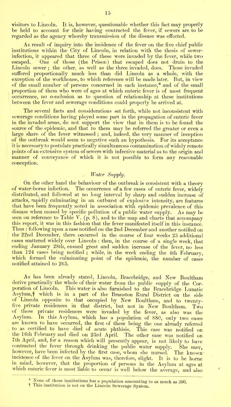 visitors to Lincoln. It is, however, questionable whether this fact may properly be held to account for their having contracted the fever, if sewers are to be regarded as the agency whereby transmission of the disease was effected. As result of inquiry into the incidence of the fever on the five chief public institutions within the City of Lincoln, in relation with the thesis of sewer- infection, it appeared that three of these were invaded by the fever, while two escaped. One of those (the Prison) that escaped does not drain to the Lincoln sewer ; the other, as well as the three invaded, does. Those invaded suffered proportionally much less than did Lincoln as a whole, with the exception of the workhouse, to which reference will be made later. But, in view of the small number of persons concerned in each instance,* and of the small proportion of them who were of ages at which enteric fever is of most frequent occurrence, no conclusion as to question of relationship at these institutions between the fever and sewerage conditions could properly be arrived at. The several facts and considerations set forth, while not inconsistent with sewerage conditions having played some part in the propagation of enteric fever in the invaded areas, do not support the view that in them is to be found the source of the epidemic, and that to them may be referred the greater or even a large share of the fever witnessed ; and, indeed, the very manner of inception of the outbreak would seem to negative such an hypothesis. For its acceptance it is necessary to postulate practically simultaneous contamination of widely remote points of an extensive system of sewers with infective material as to the origin and manner of conveyance of which it is not possible to form any reasonable conception. Water Supply. On the other hand the behaviour of the outbreak is consistent with a theory of water-borne infection. The occurrence of a few cases of enteric fever, widely distributed, and followed at no long interval by sharp and sudden increase of attacks, rapidly culminating in an outburst of explosive intensity, are features that have been frequently noted in association with epidemic prevalence of this disease when caused by specific pollution of a public water supply. As may be seen on reference to Table Y. (p. 8), and to the map and charts that accompany this report, it was in this fashion that the fever manifested itself in this instance. Thus : following upon a case notified on the 2nd December and another notified on the 22nd December, there occurred in the course of four weeks 23 additional cases scattered widely over Lincoln : then, in the course of a single week, that ending January 28th, ensued great and sudden increase of the fever, no less than 124 cases being notified ; while, in the week ending the 4th February, which formed the culminating point of the epidemic, the number of cases notified attained to 265. As has been already stated, Lincoln, Bracebridge, and Yew Boultham derive practically the whole of their water from the public supply of the Cor- poration of Lincoln. This water is also furnished to the Bracebridge Lunatic Asylum,f which is in a part of the Branston Rural District on the side of Lincoln opposite to that occupied by New Boultham, and to twenty- five private residences in that district, but not in New Boultham. Two of these private residences were invaded by the fever, as also was the Asylum. In this Asylum, which has a population of 880, only two cases are known to have occurred, the first of these being the one already referred to as certified to have died of acute phthisis. This case was notified on the 16th February and died on 23rd April. The other case was notified on 7th April, and, for a reason which will presently appear, is not likely to have contracted the fever through drinking the public water supply. She may, however, have been infected by the first case, whom she nursed. The known - incidence of the fever on the Asylum was, therefore, slight. It is to be borne in mind, however, that the proportion of persons in the Asylum at ages at which enteric fever is most liable to occur is well below the average, and also # None of these institutions has a population amounting to as much as 300. t This institution is not on the Lincoln Sewerage System.