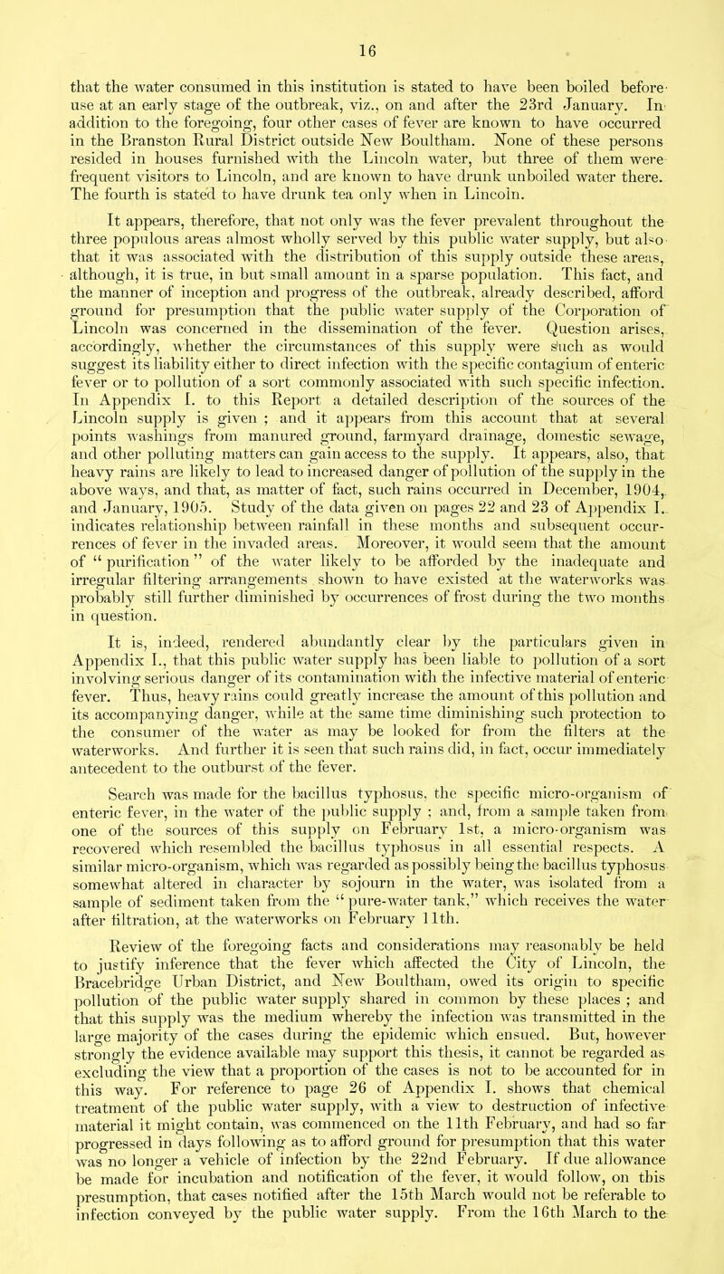 that the water consumed in this institution is stated to have been boiled before- use at an early stage of the outbreak, viz., on and after the 23rd January. In addition to the foregoing, four other cases of fever are known to have occurred in the Branston Rural District outside New Boultham. None of these persons resided in houses furnished with the Lincoln water, but three of them were frequent visitors to Lincoln, and are known to have drunk unboiled water there. The fourth is stated to have drunk tea only when in Lincoln. It appears, therefore, that not only was the fever prevalent throughout the three populous areas almost wholly served by this public water supply, but also that it was associated with the distribution of this supply outside these areas, although, it is true, in but small amount in a sparse population. This fact, and the manner of inception and progress of the outbreak, already described, afford ground for presumption that the public water supply of the Corporation of Lincoln was concerned in the dissemination of the fever. Question arises,, accordingly, whether the circumstances of this supply were shell as would suggest its liability either to direct infection with the specific contagium of enteric fever or to pollution of a sort commonly associated with such specific infection. In Appendix I. to this Report a detailed description of the sources of the Lincoln supply is given ; and it appears from this account that at several points washings from manured ground, farmyard drainage, domestic sewage, and other polluting matters can gain access to the supply. It appears, also, that heavy rains are likely to lead to increased danger of pollution of the supply in the above ways, and that, as matter of fact, such rains occurred in December, 1904,. and January, 1905. Study of the data given on pages 22 and 23 of Appendix I.. indicates relationship between rainfall in these months and subsequent occur- rences of fever in the invaded areas. Moreover, it would seem that the amount of “ purification ” of the water likely to be afforded by the inadequate and irregular filtering arrangements shown to have existed at the waterworks was probably still further diminished by occurrences of frost during the two months in question. It is, indeed, rendered abundantly clear by the particulars given in Appendix I., that this public water supply has been liable to pollution of a sort involving- serious danger of its contamination with the infective material of enteric fever. Thus, heavy rains could greatly increase the amount of this pollution and its accompanying danger, while at the same time diminishing such protection to the consumer of the water as may be looked for from the filters at the waterworks. And further it is seen that such rains did, in fact, occur immediately antecedent to the outburst of the fever. Search was made for the bacillus typhosus, the specific micro-organism of enteric fever, in the water of the public supply ; and, from a sample taken from one of the sources of this supply on February 1st, a micro-organism was recovered which resembled the bacillus typhosus in all essential respects. A similar micro-organism, which was regarded as possibly being the bacillus typhosus somewhat altered in character by sojourn in the water, was isolated from a sample of sediment taken from the “ pure-water tank,” which receives the wrater after filtration, at the waterworks on February 11th. Review of the foregoing facts and considerations may reasonably be held to justify inference that the fever which affected the City of Lincoln, the Bracebridge Urban District, and New Boultham, owed its origin to specific pollution of the public water supply shared in common by these places ; and that this supply was the medium whereby the infection was transmitted in the large majority of the cases during the epidemic which ensued. But, however strongly the evidence available may support this thesis, it cannot be regarded as excluding the view that a proportion of the cases is not to be accounted for in this way. For reference to page 26 of Appendix I. shows that chemical treatment of the public water supply, with a view to destruction of infective material it might contain, was commenced on the 11th February, and had so far progressed in days following as to afford ground for presumption that this water was no longer a vehicle of infection by the 22nd February. If due allowance be made for incubation and notification of the fever, it would follow, on this presumption, that cases notified after the 15th March would not be referable to infection conveyed by the public water supply. From the 16th March to the