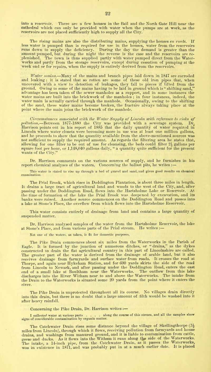 into a reservoir. There are a few houses in the Bail and the North Gate Hill near the cathedral which can only be provided with water when the pumps are at work, as the reservoirs are not placed sufficiently high to supply all the City. The rising mains are also the distributing mains, supplying the houses en route. If less water is pumped than is required for use in the houses, water from the reservoirs runs down to supply the deficiency. During the day the demand is greater than the amount pumped, but during the night the reverse is the case and the reservoirs are re- plenished. The town is thus supplied partly with water pumped direct from the Water- works and partly from the storage reservoirs, except during cessation of pumping at the week end or for repairs, when the supply is entirely derived from the reservoirs. Water mains.—Many of the mains and branch pipes laid down in 1847 are corroded and leaking : it is stated that so rotten are some of these old iron pipes that, when uncovered with a view to detection of leakages, they fall to pieces if lifted from the ground. Owing to some of the mains having to be laid in ground which is “ shifting sand,’r advantage has been taken of the sewer manholes as a support, and in some instances the water mains are built into the brickwork of the manholes ; in four instances, indeed, the water main is actually carried through the manhole. Occasionally, owing to the shifting of the sand, these water mains become broken, the fracture always taking place at the point where the main joins the brickwork of the manhole. Circumstances associated with the Water Supply of Lincoln with reference to risks of pollution.—Between 1877-1880 the City was provided with a sewerage system. Dr. Harrison points out in his report of 1885 that the daily quantity of water required in Lincoln where water closets were becoming more in use was at least one million gallons, and he proceeds to show that the quantity available from the above-mentioned sources was not sufficient to supply the required amount. As regards the filtering area he states that, allowing for one filter to be out of use for cleansing, the beds could filter 24 gallons per square foot per hour, or 1,148,040 gallons daily, “ a quantity quite sufficient for the present wants of the City.” Dr. Harrison comments on the various sources of supply, and he furnishes in his report chemical analyses of the waters. Concerning the ballast pits, he writes :— This water is stated to rise up through a bed of gravel and sand, and gives good results on chemical examination. The Prial Brook, which rises in Doddington Plantation, is about three miles in length. It drains a large tract of agricultural land and woods to the west of the City, and, after passing under the Doddington Road, flows into the Hartsholme Lake or Reservoir. At the time of formation of the lake the Prial Brook was deepened by excavation, and its banks were raised. Another soui'ce commences on the Doddington Road and passes into a lake at Stone’s Place, the overflow from which flows into the Hartsholme Reservoir. I This water consists entirely of drainage from land and contains a large quantity of suspended matter. Dr. Harrison analysed samples of the water from the Hartsholme Reservoir, the lake at Stone’s Place, and from various parts of the Prial stream. He writes :— Not one of the waters, as taken, is fit for domestic purposes. The Pike Drain commences about six miles from the Waterworks in the Parish of Eagle. It is formed by the junction of numerous ditches, or “ drains,” as the dykes constructed to drain the flat agricultural country in this part of Lincolnshire are called. The greater part of the water is derived from the drainage of arable land, but it also receives drainage from farmyards and surface water from roads. It crosses the road at Thorpe, and again near Hykeham Station, and for 600 yards skirts the side of the road from Lincoln to Newark, and after passing under the Doddington Road, enters the east end of a small lake at Boultham near the Waterworks. The outflow from this lake discharges into the River Witham near to and above the Waterworks. The intake from the Drain to the Waterworks is situated some 20 yards from the point where it enters the river. The Pike Drain is unprotected throughout all its course. No villages drain directly into this drain, but there is no doubt that a large amount of filth would be washed into it after heavy rainfall. Concerning the Pike Drain, Dr. Harrison writes :— I collected water at various parts .... along the course of this stream, and all the samples show- signs of considerable contamination by organic matter. The Catchwater Drain rises some distance beyond the village of Skellingthorpe (3^ miles from Lincoln), through which it flows, receiving pollution from farmyards and house drains, and washings from manured ground, and it is liable to contamination from cattle, geese and ducks. As it flows into the Witham it runs along t^ side of the Waterworks. The intake, a 14-inch pipe, from the Catchwater Drain, as it passes the Waterworks, was in existence in 1871, and was probably put in at a much earlier date. It is placed