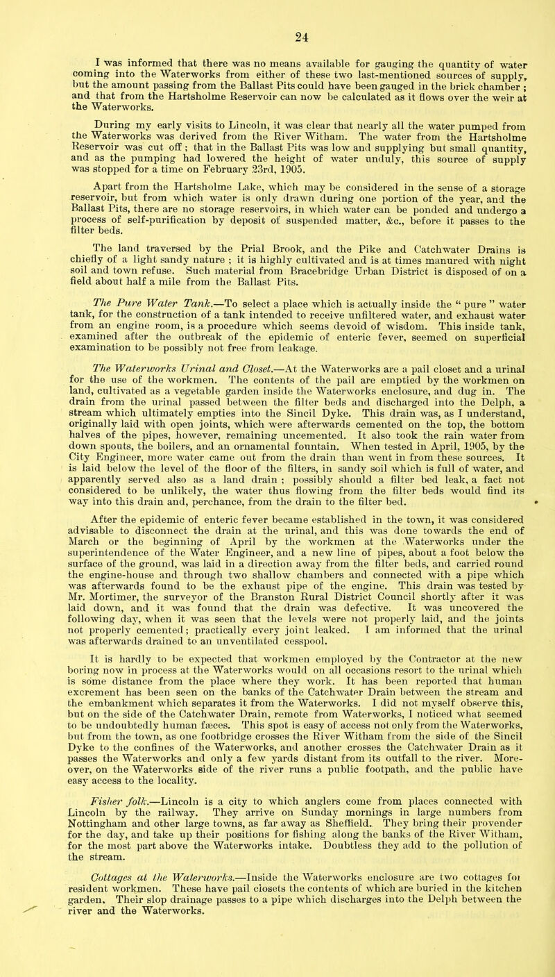 I was informed that there was no means available for gauging the quantity of water coming into the Waterworks from either of these two last-mentioned sources of supply, but the amount passing from the Ballast Pits could have been gauged in the brick chamber ; and that from the Hartsholme Reservoir can now be calculated as it flows over the weir at the Waterworks. During my early visits to Lincoln, it was clear that nearly all the water pumped from the Waterworks was derived from the River Witham. The water from the Hartsholme Reservoir was cut off ; that in the Ballast Pits was low and supplying but small quantity, and as the pumping had lowered the height of water unduly, this source of supply was stopped for a time on February 23rd, 1905. Apart from the Hartsholme Lake, which may be considered in the sense of a storage reservoir, but from which water is only drawn during one portion of the year, and the Ballast Pits, there are no storage reservoirs, in which water can be ponded and undergo a process of self-purification by deposit of suspended matter, &c., before it passes to the filter beds. The land traversed by the Prial Brook, and the Pike and Catchwater Drains is chiefly of a light sandy nature ; it is highly cultivated and is at times manured with night soil and town refuse. Such material from Bracebridge Urban District is disposed of on a field about half a mile from the Ballast Pits. The Pure Water Tank.—To select a place which is actually inside the “ pure ” water tank, for the construction of a tank intended to receive unfiltered water, and exhaust water from an engine room, is a procedure which seems devoid of wisdom. This inside tank, examined after the outbreak of the epidemic of enteric fever, seemed on superficial examination to be possibly not free from leakage. The Waterworks Urinal and Closet.—At the Waterworks are a pail closet and a urinal for the use of the workmen. The contents of the pail are emptied by the workmen on land, cultivated as a vegetable garden inside the Waterworks enclosure, and dug in. The drain from the urinal passed between the filter beds and discharged into the Delph, a stream which ultimately empties into the Sincil Dyke. This drain was, as I understand, originally laid with open joints, which were afterwards cemented on the top, the bottom halves of the pipes, however, remaining uncemented. It also took the rain water from down spouts, the boilers, and an ornamental fountain. When tested in April, 1905, by the City Engineer, more water came out from the drain than went in from these sources. It is laid below the level of the floor of the filters, in sandy soil which is full of water, and apparently served also as a land drain ; possibly should a filter bed leak, a fact not considered to be unlikely, the water thus flowing from the filter beds would find its way into this drain and, perchance, from the drain to the filter bed. After the epidemic of enteric fever became established in the town, it was considered advisable to disconnect the drain at the urinal, and this was done towards the end of March or the beginning of April by the workmen at the Waterworks under the superintendence of the Water Engineer, and a new line of pipes, about a foot below the surface of the ground, was laid in a direction away from the filter beds, and carried round the engine-house and through two shallow chambers and connected with a pipe which was afterwards found to be the exhaust pipe of the engine. This drain was tested by Mr. Mortimer, the surveyor of the Branston Rural District Council shortly after it was laid down, and it was found that the drain was defective. It was uncovered the following day, when it was seen that the levels were not properly laid, and the joints not properly cemented; practically every joint leaked. I am informed that the urinal was afterwards drained to an unventilated cesspool. It is hardly to be expected that workmen employed by the Contractor at the new boring now in process at the Waterworks would on all occasions resort to the urinal which is some distance from the place where they work. It has been reported that human excrement has been seen on the banks of the Catchwater Drain between the stream and the embankment which separates it from the Waterworks. I did not myself observe this, but on the side of the Catchwater Drain, remote from Waterworks, I noticed what seemed to be undoubtedly human feces. This spot is easy of access not only from the Waterworks, but from the town, as one footbridge crosses the River Witham from the side of the Sincil Dyke to the confines of the Waterworks, and another crosses the Catchwater Drain as it passes the Waterworks and only a few yards distant from its outfall to the river. More- over, on the Waterworks side of the river runs a public footpath, and the public have easy access to the locality. Fisher folk.—Lincoln is a city to which anglers come from places connected with Lincoln by the railway. They arrive on Sunday mornings in large numbers from Nottingham and other large towns, as far away as Sheffield. They bring their provender for the day, and take up their positions for fishing along the banks of the River Witham, for the most part above the Waterworks intake. Doubtless they add to the pollution of the stream. Cottages at the Waterworks.—Inside the Waterworks enclosure are two cottages foi resident workmen. These have pail closets the contents of which are buried in the kitchen garden. Their slop drainage passes to a pipe which discharges into the Delph between the river and the Waterworks.
