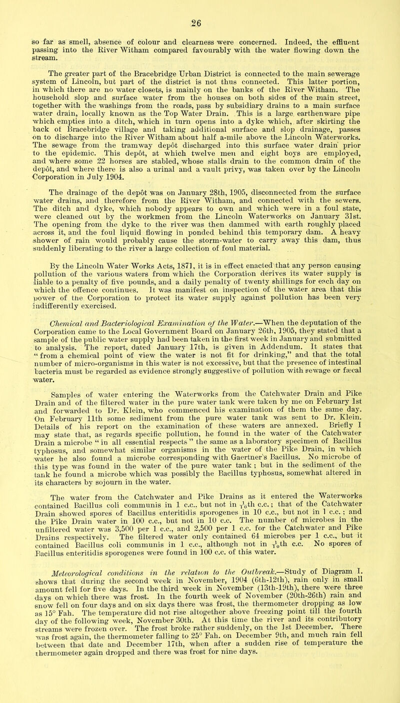 so far as smell, absence of colour and clearness were concerned. Indeed, the effluent passing into the River Witham compared favourably with the water flowing down the stream. The greater part of the Bracebridge Urban District is connected to the main sewerage system of Lincoln, but part of the district is not thus connected. This latter portion, in which there are no water closets, is mainly on the banks of the River Witham. The household slop and surface water from the houses on both sides of the main street, together with the washings from the roads, pass by subsidiary drains to a main surface water drain, locally known as the Top Water Drain. This is a large earthenware pipe which empties into a ditch, which in turn opens into a dyke which, after skirting the back ot Bracebridge village and taking additional surface and slop drainage, passes on to discharge into the River Witham about half a-mile above the Lincoln Waterworks. The sewage from the tramway depot discharged into this surface water drain' prior to the epidemic. This depot, at which twelve men and eight boys are employed, and where some 22 horses are stabled, whose stalls drain to the common drain of the depot, and where there is also a urinal and a vault privy, was taken over by the Lincoln Corporation in July 1904. The drainage of the depot was on January 28th, 1905, disconnected from the surface water drains, and therefore from the River Witham, and connected with the sewers. The ditch and dyke, which nobody appears to own and which were in a foul state, were cleaned out by the workmen from the Lincoln Waterworks on January 31st. The opening from the dyke to the river was then dammed with earth roughly placed across it, and the foul liquid flowing in ponded behind this temporary dam. A heavy shower of rain would probably cause the storm-water to carry away this dam, thus suddenly liberating to the river a large collection of foul material. By the Lincoln Water Works Acts, 1871, it is in effect enacted that any person causing pollution of the various waters from which the Corporation derives its water supply is •liable to a penalty of five pounds, and a daily penalty of twenty shillings for each day on which the offence continues. It was manifest on inspection of the water area that this power of the Corporation to protect its water supply against pollution has been very indifferently exercised. Chemical and Bacteriological Examination of the Water.—When the deputation of the Corporation came to the Local Government Board on January 26th, 1905, they stated that a sample of the public water supply had been taken in the first week in January and submitted to analysis. The report, dated January 17th, is given in Addendum. It states that “ from a chemical point of view the water is not fit for drinking,” and that the total number of micro-organisms in this water is not excessive, but that the presence of intestinal bacteria must be regarded as evidence strongly suggestive of pollution with sewage or fecal water. Samples of water entering the Waterworks from the Catchwater Drain and Pike Drain and of the filtered water in the pure water tank were taken by me on February 1st and forwarded to Dr. Klein, who commenced his examination of them the same day. On February 11th some sediment from the pure water tank was sent to Dr. Klein. Details of his report on the examination of these waters are annexed. Briefly I may state that, as regards specific pollution, he found in the water of the Catchwater Drain a microbe “ in all essential respects ” the same as a laboratory specimen of Bacillus typhosus, and somewhat similar organisms in the water of the Pike Drain, in which water he also found a microbe corresponding with Gaertner's Bacillus. No microbe of this type was found in the water of the pure water tank ; but in the sediment of the tank he found a microbe which was possibly the Bacillus typhosus, somewhat altered in its characters by sojourn in the water. The water from the Catchwater and Pike Drains as it entered the Waterworks contained Bacillus coli communis in 1 c.c., but not in xVth c.c.; that of the Catchwater Drain showed spores of Bacillus enteritidis sporogenes in 10 c.c., but not in 1 c.c. ; and the Pike Drain water in 100 c.c., but not in 10 c.c. The number of microbes in the unfiltered water was 3,500 per 1 c.c., and 2,500 per 1 c.c. for the Catchwater and Pike Drains respectively. The filtered water only contained 64 microbes per 1 c.c., but it contained Bacillus coli communis in 1 c.c., although not in xl0th c.c. No spores of Bacillus enteritidis sporogenes were found in 100 c.c. of this water. Meteorological conditions in the relation to the Outbreak.—Study of Diagram I. shows that during the second week in November, 1904 (6th-12th), rain only in small amount fell for five days. In the third week in November (13tk-19th), there were three days on which there was frost. In the fourth week of November (20th-26th) rain and snow fell on four days and on six days there was frost, the thermometer dropping as low as 15° Fah. The temperature did not rise altogether above freezing point till the fourth day of the following week, November 30th. At this time the river and its contributory streams were frozen over. The frost broke rather suddenly, on the 1 st December. There was frost again, the thermometer falling to 25° Fah. on December 9th, and much rain fell between that date and December 17th, when after a sudden rise of temperature the thermometer again dropped and there was frost for nine days.