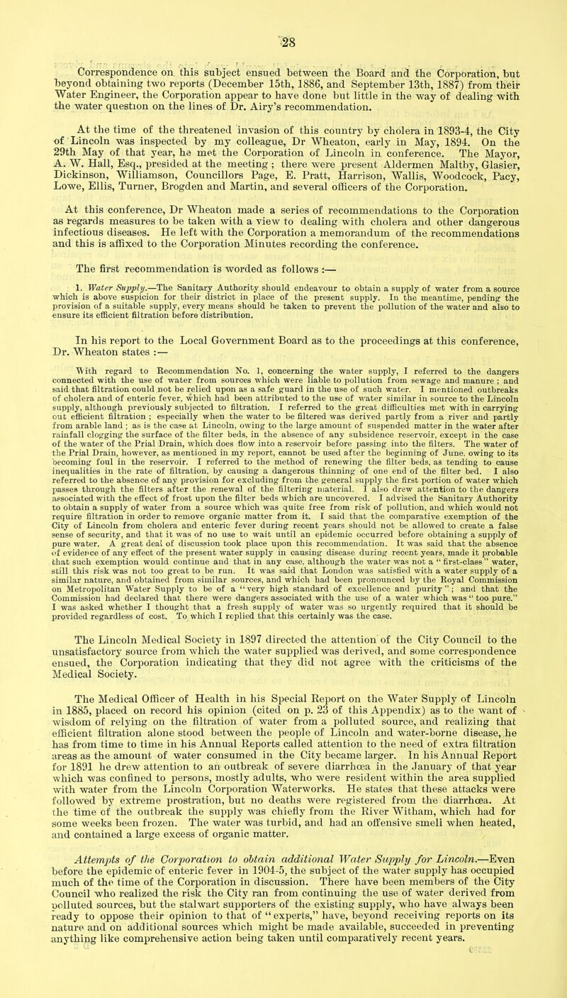 Correspondence on this subject ensued between the Board and the Corporation, but beyond obtaining two reports (December 15th, 1886, and September 13th, 1887) from their Water Engineer, the Corporation appear to have done but little in the way of dealing with the water question on the lines of Dr. Airy’s recommendation. At the time of the threatened invasion of this country by cholera in 1893-4, the City of Lincoln was inspected by my colleague, Dr Wheaton, early in May, 1894. On the 29th May of that year, he met the Corporation of Lincoln in conference. The Mayor, A. W. Hall, Esq., presided at the meeting ; there were present Aldermen Maltby, Glasier, Dickinson, Williamson, Councillors Page, E. Pratt, Harrison, Wallis, Woodcock, Pacy, Lowe, Ellis, Turner, Brogden and Martin, and several officers of the Corporation. At this conference, Dr Wheaton made a series of recommendations to the Corporation as regards measures to be taken with a view to dealing with cholera and other dangerous infectious diseases. He left with the Corporation a memorandum of the recommendations and this is affixed to the Corporation Minutes recording the conference. The first recommendation is worded as follows :— 1. Water Supply.—The Sanitary Authority should endeavour to obtain a supply of water from a source which is above suspicion for their district in place of the present supply. In the meantime, pending- the provision of a suitable supply, every means should be taken to prevent the pollution of the water and also to ensure its efficient filtration before distribution. In his report to the Local Government Board as to the proceedings at this conference, Dr. Wheaton states : — With regard to Recommendation No. 1, concerning the water supply, I referred to the dangers connected with the use of water from sources which were liable to pollution from sewage and manure ; and said that filtration could not be relied upon as a safe guard in the use of such water. I mentioned outbreaks of cholera and of enteric fever, which had been attributed to the use of water similar in source to the Lincoln supply, although previously subjected to filtration. I referred to the great difficulties met with in carrying out efficient filtration ; especially when the water to be filtered was derived partly from a river and partly from arable land ; as is the case at Lincoln, owing to the large amount of suspended matter in the water after rainfall clogging the surface of the filter beds, in the absence of any subsidence reservoir, except in the case of the water of the Prial Drain, which does flow into a reservoir before passing into the filters. The water of the Prial Drain, however, as mentioned in my report, cannot be used after the beginning of June, owing to its becoming foul in the reservoir. I referred to the method of renewing the filter beds, as tending to cause inequalities in the rate of filtration, by causing a dangerous thinning of one end of the filter bed. I also referred to the absence of any provision for excluding from the general supply the first portion of water which passes through the filters after the renewal of the filtering material. I also drew attention to the dangers associated with the effect of frost upon the filter beds which are uncovered. I advised the Sanitary Authority to obtain a supply of water from a source which was quite free from risk of pollution, and which would not require filtration in order to remove organic matter from it. I said that the comparative exemption of the City of Lincoln from cholera and enteric fever during recent years should not be allowed to create a false sense of security, and that it was of no use to wait until an epidemic occurred before obtaining a supply of pure water. A great deal of discussion took place upon this recommendation. It was said that the absence of evidence of any effect of the present water supply in causing disease during recent years, made it probable that such exemption would continue and that in any case, although the water was not a “ first-class ” water, still this risk was not too great to be run. It was said that London was satisfied with a water supply of a similar nature, and obtained from similar sources, and which had been pronounced by the Royal Commission on Metropolitan Water Supply to be of a “very high standard of excellence and purity”; and that the Commission had declared that there were dangers associated with the use of a water which was “ too pure.” I was asked whether I thought that a fresh supply of water was so urgently required that it should be provided regardless of cost. To which I replied that this certainly was the case. The Lincoln Medical Society in 1897 directed the attention of the City Council to the unsatisfactory source from which the water supplied was derived, and some correspondence ensued, the Corporation indicating that they did not agree with the criticisms of the Medical Society. The Medical Officer of Health in his Special Report on the Water Supply of Lincoln in 1885, placed on record his opinion (cited on p. 23 of this Appendix) as to the want of wisdom of relying on the filtration of water from a polluted source, and realizing that efficient filtration alone stood between the people of Lincoln and water-borne disease, he has from time to time in his Annual Reports called attention to the need of extra filtration areas as the amount of water consumed in the City became larger. In his Annual Report for 1891 he drew attention to an outbreak of severe diarrhoea in the January of that year which was confined to persons, mostly adults, who were resident within the area supplied with water from the Lincoln Corporation Waterworks. He states that these attacks were followed by extreme prostration, but no deaths were registered from the diarrhoea. At the time of the outbreak the supply was chiefly from the River Witham, which had for some weeks been frozen. The water was turbid, and had an offensive smell when heated, and contained a large excess of organic matter. Attempts of the Corporation to obtain additional Water Supply for Lincoln.—Even before the epidemic of enteric fever in 1904-5, the subject of the water supply has occupied much of the time of the Corporation in discussion. There have been members of the City Council who realized the risk the City ran from continuing the use of water derived from uolluted sources, but the stalwart supporters of the existing supply, who have always been ready to oppose their opinion to that of “ experts,” have, beyond receiving reports on its nature and on additional sources which might be made available, succeeded in preventing anything like comprehensive action being taken until comparatively recent years.