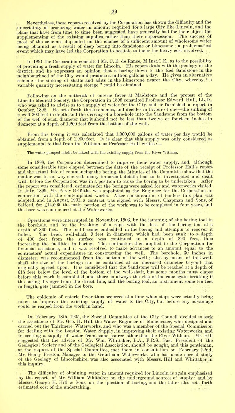 Nevertheless, these reports, received by the Corporation has shown the difficulty and the .uncertainty of procuring water in amount required for a large City like Lincoln, and tb.e plans that have from time to time been suggested have generally had for their object the supplementing of the existing supplies rather than their supersession. The success of most of the schemes depended on the chance of a sufficient amount of wholesome water being obtained as a result of deep boring into Sandstone or Limestone ; a problematical event which may have led the Corporation to hesitate to incur the heavy cost involved. In 1891 the Corporation consulted Mr. C. E. de Ranee, M.Inst.C.E,, as to the possibility of providing a fresh supply of water for Lincoln. His report deals with the geology of the district, and he expresses an opinion that a boring down to the Red Sandstone in the neighbourhood of the City would produce a million gallons a day. He gives an alternative scheme—the sinking of shafts and adits in the Limestone nearer the City, whereby “ a variable quantity necessitating storage ” could be obtained. Following on the outbreak of enteric fever at Maidstone and the protest of the Lincoln Medical Society, the Corporation in 1898 consulted Professor Edward Hull, LL.D., who was asked to advise as to a supply of water for the City, and he furnished a report in October, 1898. He sets forth three schemes, and decides in favour of one—the sinking of a well 200 feet in depth, and the driving of a bore-hole into the Sandstone from the bottom of the well of such diameter that it should not be less than twelve or fourteen inches in diameter at a depth of 1,200 feet from the bottom of the well. From this boring it was calculated that 1,000,000 gallons of water per day would be obtained from a depth of 1,900 feet. It is clear that this supply was only considered as supplemental to that from the Witham, as Professor Hull writes :— The water pumped might be mixed with the existing supply from the River Witham. In 1898, the Corporation determined to improve their water supply, and, although some considerable time elapsed between the date of the receipt of Professor Hall’s report and the actual date of commencing the boring, the Minutes of the Committee show that the matter was in no way shelved, many important details had to be investigated and dealt with before the Corporation was in a position to cause the boring to be undertaken. After the report was considered, estimates for the borings were asked for and waterworks visited. In July, 1899, Mr. Percy Griffiths was appointed as the Engineer for the Corporation in connection with the contemplated works. After consideration of tenders this plan was adopted, and in August, 1901, a contract was signed with Messrs. Chapman and Sons, of Salford, for £14,605, the main portion of the work was to be completed in four years, and the bore was commenced at the Waterworks. Operations were interrupted in November, 1903, by the jamming of the boring tool in the borehole, and by the breaking of a rope with the loss of the boring tool at a depth of 860 feet. The tool became embedded in the boring and attempts to recover it failed. The brick well-shaft, 9 feet in diameter, which had been sunk to a depth of 400 feet from the surface was continued to a depth of 890 feet, thus increasing the facilities in boring. The contractors then applied to the Corporation for financial assistance, and it was resolved to make advances to an amount equal to the contractors’ actual expenditure in constructing the well. The borehole, 30 inches in diameter, was recommenced from the bottom of the well ; also by means of this well- shaft the size of the borings can be continued at an increased diameter beyond that originally agreed upon. It is considered that the Sandstone will be reached at a depth of 618 feet below the level of the bottom of the well-shaft, but some months must elapse before this work is completed, and there is always the risk of the rope again breaking if the boring diverges from the direct line, and the boring tool, an instrument some ten feet in length, gets jammed in the bore. The epidemic of enteric fever thus occurred at a time when steps were actually being taken to improve the existing supply of water to the City, but before any advantage could be reaped from the work in hand. On February 18th, 1905, the Special Committee of the City Council decided to seek the assistance of Mr. Geo. H. Hill, the Water Engineer of Manchester, who designed and carried out the Thirlmere Waterworks, and who was a member of the Special Commission for dealing with the London Water Supply, in improving their existing Waterworks, and in seeking a supply of water from some source other than the River Witham. Mr. Hill suggested that the advice of Mr. Wm. Whittaker, B.A., F.R.S., Past President of the Geological Society and of the Geological Association, should be sought, and this gentleman, at the request of the Special Committee, met them in consultation on February 22nd. Mr. Henry Preston, Manager to the Grantham Waterworks, who has made special study of the Geology of Lincolnshire, was also associated with Messrs. Hill and Whittaker in this inquiry. The difficulty of obtaining water in amount required for Lincoln is again emphasized by the reports of Mr. William Whittaker on the underground sources of supply ; and by Messrs. George H. Hill & Sons, on the question of boring, and the latter also sets forth estimated cost of the undertaking.