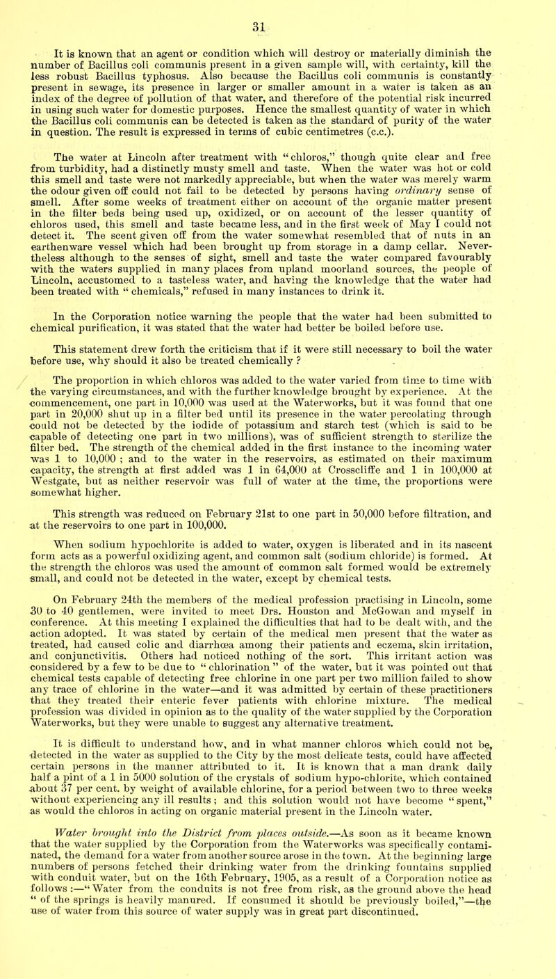 It is known that an agent or condition which will destroy or materially diminish the number of Bacillus coli communis present in a given sample will, with certainty, kill the less robust Bacillus typhosus. Also because the Bacillus coli communis is constantly present in sewage, its presence in larger or smaller amount in a water is taken as an index of the degree of pollution of that water, and therefore of the potential risk incurred in using such water for domestic purposes. Hence the smallest quantity of water in which the Bacillus coli communis can be detected is taken as the standard of purity of the water in question. The result is expressed in terms of cubic centimetres (c.c.). The water at Lincoln after treatment with “ cliloros,” though quite clear and free from turbidity, had a distinctly musty smell and taste. When the water was hot or cold this smell and taste were not markedly appreciable, but when the water was merely warm the odour given off could not fail to be detected by persons having ordinary sense of smell. After some weeks of treatment either on account of the organic matter present in the filter beds being used up, oxidized, or on account of the lesser quantity of chloros used, this smell and taste became less, and in the first week of May I could not detect it. The scent given off from the water somewhat resembled that of nuts in an earthenware vessel which had been brought up from storage in a damp cellar. Never- theless although to the senses of sight, smell and taste the water compared favourably with the waters supplied in many places from upland moorland sources, the people of Lincoln, accustomed to a tasteless water, and having the knowledge that the water had been treated with “ chemicals,” refused in many instances to drink it. In the Corporation notice warning the people that the water had been submitted to chemical purification, it wa3 stated that the water had better be boiled before use. This statement drew forth the criticism that if it were still necessary to boil the water before use, why should it also be treated chemically ? The proportion in which chloros was added to the water varied from time to time with the varying circumstances, and with the further knowledge brought by experience. At the commencement, one part in 10,000 was used at the Waterworks, but it was found that one part in 20,000 shut up in a filter bed until its presence in the water percolating through could not be detected by the iodide of potassium and starch test (which is said to be capable of detecting one part in two millions), was of sufficient strength to sterilize the filter bed. The strength of the chemical added in the first instance to the incoming water was 1 to 10,000 ; and to the water in the reservoirs, as estimated on their maximum capacity, the strength at first added was 1 in 64,000 at Chosscliffe and 1 in 100,000 at Westgate, but as neither reservoir was full of water at the time, the proportions were somewhat higher. This strength was reduced on February 21st to one part in 50,000 before filtration, and at the reservoirs to one part in 100,000. When sodium hypochlorite is added to water, oxygen is liberated and in its nascent form acts as a powerful oxidizing agent, and common salt (sodium chloride) is formed. At the strength the chloros was used the amount of common salt formed would be extremely small, and could not be detected in the water, except by chemical tests. On February 24th the members of the medical profession practising in Lincoln, some 30 to 40 gentlemen, were invited to meet Drs. Houston and McGowan and myself in conference. At this meeting I explained the difficulties that had to be dealt with, and the action adopted. It was stated by certain of the medical men present that the water as treated, had caused colic and diarrhoea among their patients and eczema, skin irritation, and conjunctivitis. Others had noticed nothing of the sort. This irritant action was considered by a few to be due to “ chlorination ” of the water, but it was pointed out that chemical tests capable of detecting free chlorine in one part per two million failed to show any trace of chlorine in the water—and it was admitted by certain of these practitioners that they treated their enteric fever patients with chlorine mixture. The medical profession was divided in opinion as to the quality of the water supplied by the Corporation Waterworks, but they were unable to suggest any alternative treatment. It is difficult to understand how, and in what manner chloros which could not be, -detected in the water as supplied to the City by the most delicate tests, could have affected certain persons in the manner attributed to it. It is known that a man drank daily half a pint of a 1 in 5000 solution of the crystals of sodium hypo-chlorite, which contained about 37 per cent, by weight of available chlorine, for a period between two to three weeks without experiencing any ill results ; and this solution would not have become “spent,” as would the chloros in acting on organic material present in the Lincoln water. Water brought into the District from places outside.—As soon as it became known that the water supplied by the Corporation from the Waterworks was specifically contami- nated, the demand for a water from another source arose in the town. At the beginning large numbers of persons fetched their drinking water from the drinking fountains supplied with conduit water, but on the 16th February, 1905, as a result of a Corporation notice as follows :—“ Water from the conduits is not free from risk, as the ground above the head “ of the springs is heavily manured. If consumed it should be previously boiled,”—the use of water from this source of water supply was in great part discontinued.