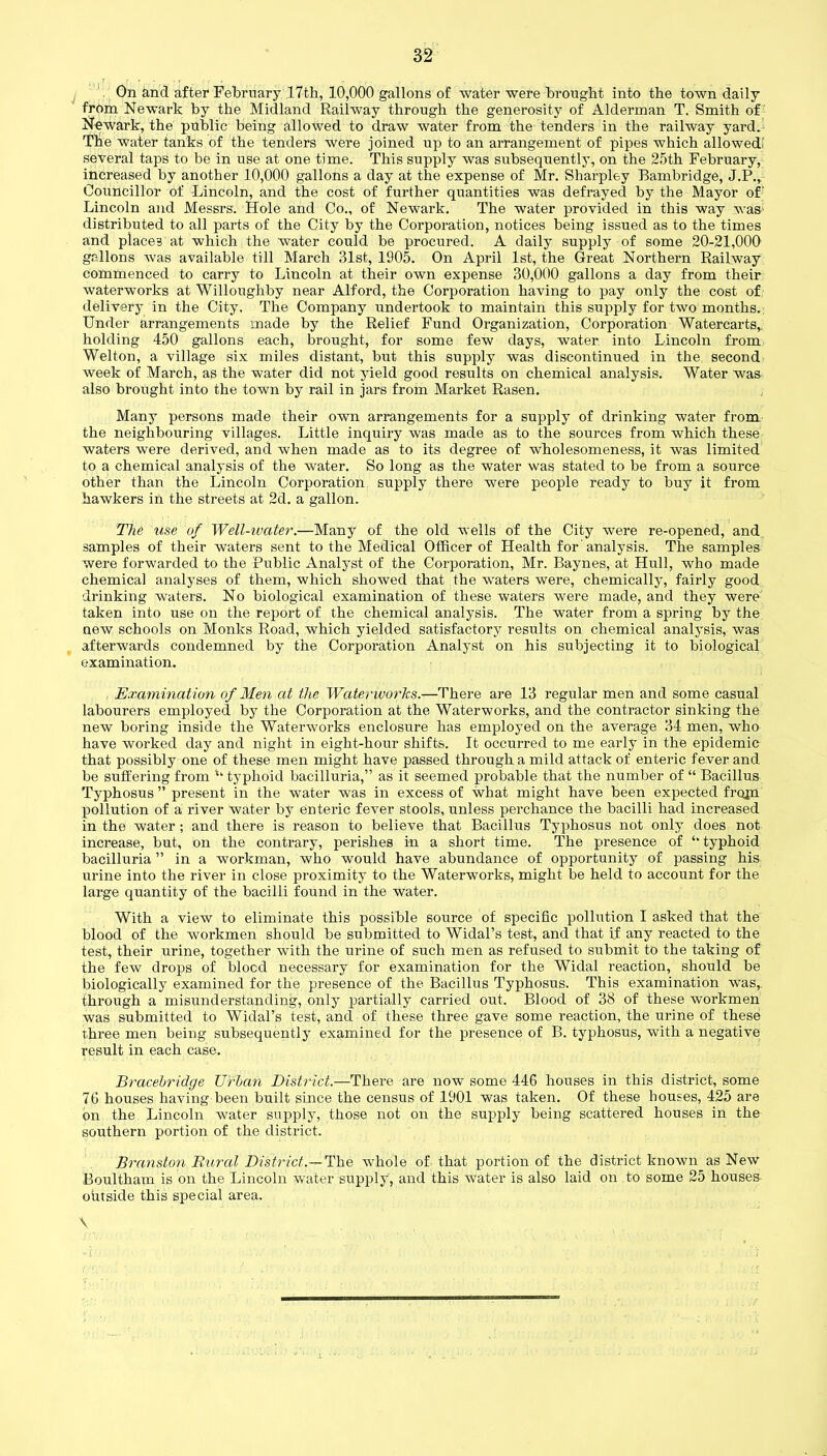 On and after February 17th, 10,000 gallons of water were brought into the town daily from Newark by the Midland Railway through the generosity of Alderman T. Smith of Newark, the public being allowed to draw water from the tenders in the railway yard. Tbe water tanks of the tenders were joined up to an arrangement of pipes which allowed! several taps to be in use at one time. This supply was subsequently, on the 25th February, increased by another 10,000 gallons a day at the expense of Mr. Sharpley Bambridge, J.P., Councillor of Lincoln, and the cost of further quantities was defrayed by the Mayor of Lincoln and Messrs. Hole and Co., of Newark. The water provided in this way was- distributed to all parts of the City by the Corporation, notices being issued as to the times and places at which the water could be procured. A daily supply of some 20-21,000 gallons was available till March 31st, 1905. On April 1st, the Great Northern Railway commenced to carry to Lincoln at tbeir own expense 30,000 gallons a day from their waterworks at Willoughby near Alford, the Corporation having to pay only the cost of delivery in the City. The Company undertook to maintain this supply for two months. Under arrangements made by the Relief Fund Organization, Corporation Watercarts, holding 450 gallons each, brought, for some few days, water into Lincoln from Welton, a village six miles distant, but this supply was discontinued in the second week of March, as the water did not yield good results on chemical analysis. Water was also brought into the town by rail in jars from Market Rasen. Many persons made their own arrangements for a supply of drinking water from the neighbouring villages. Little inquiry was made as to the sources from which these waters were derived, and when made as to its degree of wholesomeness, it was limited to a chemical analysis of the water. So long as the water was stated to be from a source other than the Lincoln Corporation supply there were people ready to buy it from hawkers in the streets at 2d. a gallon. The use of Well-water.—Many of the old wells of the City were re-opened, and samples of their waters sent to the Medical Officer of Health for’analysis. The samples were forwarded to the Public Analyst of the Corporation, Mr. Baynes, at Hull, who made chemical analyses of them, which showed that the waters were, chemically, fairly good drinking waters. No biological examination of these waters were made, and they were taken into use on the report of the chemical analysis. The water from a spring by the new schools on Monks Road, which yielded satisfactory results on chemical analysis, was afterwards condemned by the Corporation Analyst on his subjecting it to biological examination. Examination of Men at the T Va ter wo > 7cs.—T here are 13 regular men and some casual labourers employed by the Corporation at the Waterworks, and the contractor sinking the new boring inside the Waterworks enclosure has employed on the average 34 men, who have worked day and night in eight-hour shifts. It occurred to me early in the epidemic that possibly one of these men might have passed through a mild attack of enteric fever and be suffering from u typhoid bacilluria,” as it seemed probable that the number of “ Bacillus Typhosus ” present in the water was in excess of what might have been expected frojn pollution of a river water by enteric fever stools, unless perchance the bacilli had increased in the water ; and there is reason to believe that Bacillus Typhosus not only does not increase, but, on the contrary, perishes in a short time. The presence of typhoid bacilluria ” in a workman, who would have abundance of opportunity of passing his urine into the river in close proximity to the Waterworks, might be held to account for the large quantity of the bacilli found in the water. With a view to eliminate this possible source of specific pollution I asked that the blood of the workmen should be submitted to Widal’s test, and that if any reacted to the test, their urine, together with the urine of such men as refused to submit to the taking of the few drops of blood necessary for examination for the Widal reaction, should be biologically examined for the presence of the Bacillus Typhosus. This examination was,, through a misunderstanding, only partially carried out. Blood of 38 of these workmen was submitted to Widal’s test, and of these three gave some reaction, the urine of these three men being subsequently examined for the presence of B. typhosus, with a negative result in each case. Bracebridge Urban District.—There are now some 446 houses in this district, some 76 houses having been built since the census of 1901 was taken. Of these houses, 425 are on the Lincoln water supply, those not on the supply being scattered houses in the southern portion of the district. Branston Rural District.— The whole of that portion of the district known as New Boultham is on the Lincoln water supply, and this water is also laid on to some 25 houses outside this special area. \