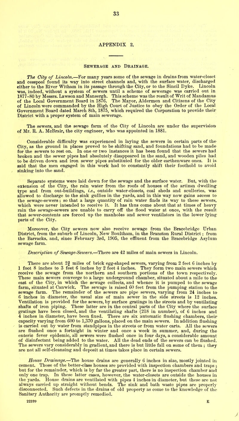 APPENDIX 2. Sewerage and Drainage. The City of Lincoln.—For many years some of the sewage in drains from water-closet and cesspool found its way into street channels and, with the surface water, discharged either to the River Witham in its passage through the City, or to the Sincil Dyke. Lincoln was, indeed, without a system of sewers until a scheme of sewerage was carried out in 1877-80 by Messrs. Lawson and Mansergh. This scheme was the result of Writ of Mandamus of the Local Government Board in 1876. The Mayor, Aldermen and Citizens of the City of Lincoln were commanded by the High Court of Justice to obey the Order of the Local Government Board dated March 8th, 1875, which required the Corporation to provide their District with a proper system of main sewerage. The sewers, and the sewage farm of the City of Lincoln are under the supervision of Mr. R. A. McBrair, the city engineer, who was appointed in 1881. Considerable difficulty was experienced in laying the sewers in certain parts of the- City, as the ground in places proved to be shifting sand, and foundations had to be made for the sewers to rest on. In one or two instances it has been found that the sewers had broken and the sewer pipes had absolutely disappeared in the sand, and wooden piles had to be driven down and iron sewer pipes substituted for the older earthenware ones. It is said that the men engaged in this work had to constantly shift their foothold to avoid sinking into the sand. Separate systems were laid down for the sewage and the surface water. But, with the extension of the City, the rain water from the roofs of houses of the artizan dwelling type and from out-buildings, i.e., outside water-closets, coal sheds and sculleries, was allowed to discharge to the sink gullies in the yards, and in this way now gains access to the sewage-sewers; so that a large quantity of rain water finds its way to these sewers, which were never intended to receive it. It has thus come about that at times of heavy rain the sewage-sewers are unable to carry off the flood water at once, with the result that sewer-contents are forced up the manholes and sewer ventilators in the lower lying parts of the City. Moreover, the City sewers now also receive sewage from the Bracebridge Urban District, from the suburb of Lincoln, New Boultham, in the BranSton Rural District; from the Barracks, and, since February 3rd, 1905, the effluent from the Bracebridge Asylum sewage farm. Description of Sewcige-Seivers.—There are 42 miles of main sewers in Lincoln. There are about 2| miles of brick egg-shaped sewers, varying from 2 feet 6 inches by 1 foot 8 inches to 3 feet 6 inches by 2 feet 4 inches. They form two main sewers which receive the sewage from the northern and southern portions of the town respectively. These main sewers converge to a large underground chamber, situated about a mile to the east of the City, in which the sewage collects, and whence it is pumped to the sewage farm, situated at Canwick. The sewage is raised 60 feet from the pumping station to the sewage farm. The remainder of the sewers are pipe sewers, varying from 24 inches ta 6 inches in diameter, the usual size of main sewer in the side streets is 12 inches. Ventilation is provided for the sewers, by surface gratings in the streets and by ventilating shafts of iron piping. These latter are in the central parts of the City where the surface gratings have been closed, and the ventilating shafts (218 in number), of 6 inches and 4 inches in diameter, have been fixed. There are six automatic flushing chambers, their capacity varying from 600 to 1,370 gallons, placed on the main sewers. In addition flushing is carried out by water from standpipes in the streets or from water carts. All the sewers are flushed once a fortnight in winter and once a week in summer, and, during the enteric fever epidemic, all sewers were flushed once in four days, a considerable amount of disinfectant being added to the water. All the dead ends of the sewers can be flushed. The sewers vary considerably in gradient, and there is but little fall on some of them ; they are not all self-cleansing and deposit at times takes place in certain sewers. House Drainage.—The house drains are generally 6 inches in size, mostly jointed in cement. Those of the better-class bouses are provided with inspection chambers and traps ; but for the remainder, which is by far the greater part, there is no inspection chamber and only one trap. In these latter cases, however, the water-closets are outside the houses in the yards. House drains are ventilated with pipes 4 inches in diameter, but these are not always carried up straight without bends. The sink and bath waste pipes are properly disconnected. Such defects in the drains of old property as come to the knowledge of the Sanitary Authority are promptly remedied. 22399 E J