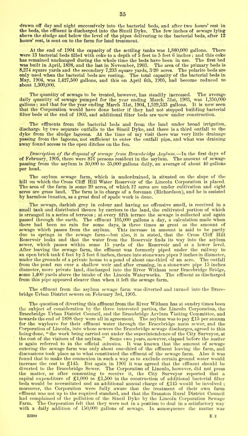 drawn off day and night successively into the bacterial beds, and after two hours’ rest in- the beds, the effluent is discharged into the Sincil Dyke. The few inches of sewage lying- above the sludge and below the level of the pipes delivering to the bacterial beds, after 12 hours’ rest, is sent on to the farm for land treatment. At the end of 1904 the capacity of the settling tanks was 1,880,000 gallons. There were 13 bacterial beds tilled with coke to a depth of 5 feet to 5 feet 6 inches ; and this coke has remained unchanged during the whole time the beds have been in use. The first bed was built in April, 1898, and the last in November, 1903. The area of the primary beds is 8,274 square yards and the secondary 7,233 square yards, 3-20 acres. The polarite beds are only used when the bacterial beds are resting. The total capacity of the bacterial beds in May, 1904, was 1,427,500 gallons, and this on April 6th, 1905, had become reduced to about 1,300,000. The quantity of sewage to be treated, however, has steadily increased. The average daily quantity of sewage pumped for the year ending March 31st, 1903, was 1,350,000- gallons ; and that for the year ending March 31st, 1904, 1,529,533 gallons. It is now seen that the Corporation would have done better if they had not stopped building bacterial filter beds at the end of 1903, and additional filter beds are mow under construction. The effluents from the bacterial beds and from the land under broad irrigation, discharge by two separate outfalls to the Sincil Dyke, and there is a third outfall to the dyke from the sludge lagoons. At the time of my visit there was very little drainage passing from the lagoons, not sufficient to enter the outfall pipe, and what was draining away found access to the open ditches on the fen. Description of the disposal of sewage from Bracehridge Asylum.—In the first days of of February, 1905, there were 876 persons resident in the asylum. The amount of sewage passing from the asylum is 30,000 to 35,000 gallons daily, an average of about 40 gallons per head. The asylum sewage farm, which is underdrained, is situated on the slope of the hill on which the Cross Cliff Hill Water Reservoir of the Lincoln Corporation is placed. The area of the farm is some 20 acres, of which 12 acres are under cultivation and eight acres are grass land. The farm is in charge of a foreman (Richardson), and he is assisted by harmless lunatics, as a great deal of spade work is done. The sewage, darkish grey in colour and haring no offensive smell, is received in a small tank and distributed thence by carriers to the land, the cultivated portion of which is arranged in a series of terraces ; at every fifth terrace the sewage is collected and again passed through the earth. The effluent 105,000 gallons a day, a calculation made when there had been no rain for some days, is three times as great as the amount of sewage which passes from the asylum. This increase in amount is said to be partly due to springs in the sewage farm—but also, it is stated, that the Cross Cliff Hill Reservoir leaks and that the water from the Reservoir finds its way into the asylum sewer, which passes within some 15 yards of the Reservoir and at a lower level. After leaving the sewage farm, the effluent was formerly piped under the railway to an open brick tank 6 feet by 3 feet 6 inches, thence into stoneware pipes 9 inches in diameter, under the grounds of a private house to a pond of about one-third of an acre. The outfall from the pond ran oyer a shallow weir and after crossing, in a stoneware pipe 15 inches diameter, more private land, discharged into the River Witham near Bracebridge Bridge, some 1,400 yards above the intake of the Lincoln Waterworks. The effluent as discharged from this pipe appeared clearer than when it left the sewage farm. The effluent from the asylum sewage farm was diverted and turned into the Brace- bridge Urban District sewers on February 3rd, 1905. The question of diverting this effluent from the River Witham has at sundry times been the subject of consideration by the three interested parties, the Lincoln Corporation, the Bracebridge Urban District Council, and the Bracebridge Asylum Visiting Committee, and towards the end of 1898 they were all in agreement. The asylum was to pay £15 per annum for the wayleave for their effluent water through the Bracebridge main sewer, and the Corporation of Lincoln, into whose sewers the Bracebridge sewage discharges, agreed to this being done, “ the work being carried out under the superintendence of the City Surveyor, at the cost of the visitors of the asylum.” Some two years, nowever, elapsed before the matter is again referred to in the official minutes. It was known that the amount of sewage entering the sewage farm was only about one-third of the effluent leaving the farm, and discussions took place as to what constituted the effluent of the sewage farm. Also it was found that to make the connexion in such a way as to exclude certain ground water would increase the cost to £145. But again in 1901 it was agreed that the effluent should be diverted to the Bracebridge Sewer. The Corporation of Lincoln, however, did not press the matter, as after consenting to receive it, the City Surveyor reported that a capital expenditure of £1,000 to £1,500 in the construction of additional bacterial filter beds would be necessitated and an additional annual charge of £145 would be involved ; moreover, the Corporation were fully aware that the treatment of their own farm effluent was not up to the required standard, and that the Branston Rural District Council had complained of the pollution of the Sincil Dyke by the Lincoln Corporation Sewage Farm. The Corporation felt that they were not in a position to deal in a satisfactory way with a daily addition of 150,000 gallons of sewage. In consequence the matter was E 2 22399