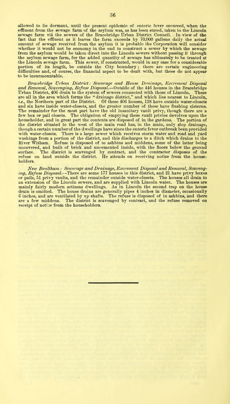 allowed to lie dormant, until the present epidemic of enteric fever occurred, when the effluent from the sewage farm of the asylum was, as has been stated, taken to the Lincoln sewage farm via the sewers of the Bracebridge Urban District Council. In view of the fact that the effluent as it leaves the farm exceeds by 70,000 gallons daily the actual amount of sewage received from the asylum it is probable the Corporation will consider whether it would not be economy in the end to construct a sewer by which the sewage from the asylum would be taken direct into the Lincoln sewers without passing it through the asylum sewage farm, for the added quantity of sewage has ultimately to be treated at the Lincoln sewage farm. This sewer, if constructed, would in any case for a considerable portion of its length, be outside the City boundary ; there are certain engineering difficulties and, of course, the financial aspect to be dealt with, but these do not appear to be insurmountable. Bracebridge Urban District: Sewerage and House Drainage, Excrement Disposal and Removal, Scavenging, Refuse Disposal.—Outside of the 446 houses in the Bracebridge Urban District, 406 drain to the system of sewers connected with those of Lincoln. These are all in the area which forms the “ drainage district,” and which lies nearest to Lincoln, i.e., the Northern part of the District. Of these 406 houses, 128 have outside water-closets and six have inside water-closets, and the greater number of these have flushing cisterns. The remainder for the most part have the old insanitary vault privy, though there are a few box or pail closets. The obligation of emptying these vault privies devolves upon the householder, and in great part the contents are disposed of in the gardens. The portion of the district situated to the west of the main road has, in the main, only slop drainage, though a certain number of the dwellings have since the enteric fever outbreak been provided with water-closets. There is a large sewer which receives storm water and road and yard washings from a portion of the district, and this discharges to a ditch which drains to the River Witham. Refuse is disposed of to ashbins and middens, some of the latter being uncovered, and built of brick and uncemented inside, with the floors below the ground -surface. The district is scavenged by contract, and the contractor disposes of the refuse on land outside the district. He attends on receiving notice from the house- holders. New Boultham : Sewerage and Drainage, Excrement Disposal and Removal, Scaveng- ing, Refuse Disposal.--There are some 177 houses in this district, and 21 have privy boxes or pails, 51 privy vaults, and the remainder outside water-closets. The houses all drain to an extension of the Lincoln sewers, and are supplied with Lincoln water. The houses are mainly fairly modern artizans dwellings. As in Lincoln the second trap on the house drain is omitted. The house drains are generally pipes 4 inches in diameter, occasionally 6 inches, and are ventilated by up shafts. The refuse is disposed of in ashbins, and there are a few middens. The district is scavenged by contract, and the refuse removed on receipt of noti 3e from the householders.