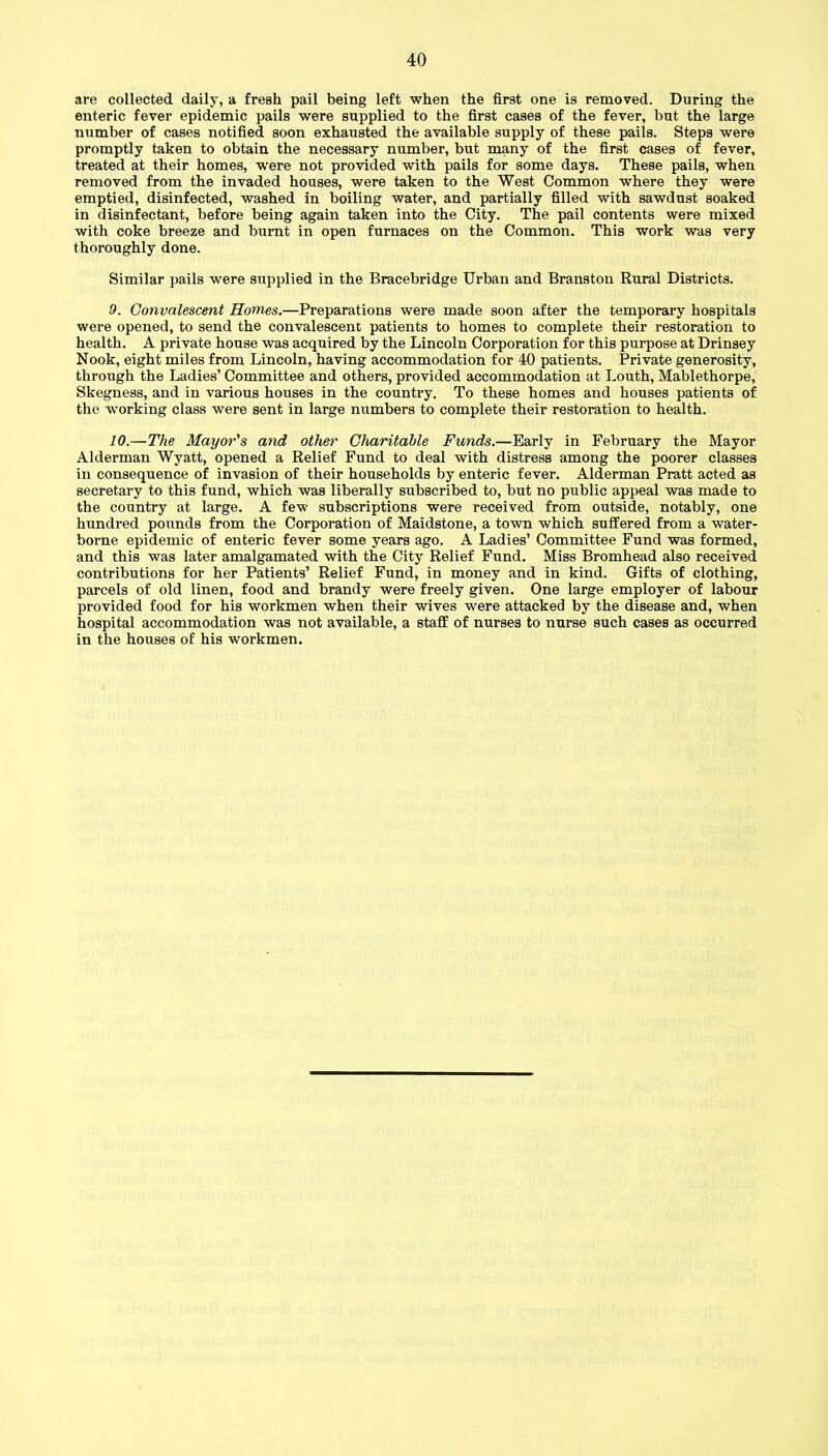 are collected daily, a fresh pail being left when the first one is removed. During the enteric fever epidemic pails were supplied to the first cases of the fever, but the large number of cases notified soon exhausted the available supply of these pails. Steps were promptly taken to obtain the necessary number, but many of the first cases of fever, treated at their homes, were not provided with pails for some days. These pails, when removed from the invaded houses, were taken to the West Common where they were emptied, disinfected, washed in boiling water, and partially filled with sawdust soaked in disinfectant, before being again taken into the City. The pail contents were mixed with coke breeze and burnt in open furnaces on the Common. This work was very thoroughly done. Similar pails were supplied in the Bracebridge Urban and Branston Rural Districts. 9. Convalescent Homes.—Preparations were made soon after the temporary hospitals were opened, to send the convalescent patients to homes to complete their restoration to health. A private house was acquired by the Lincoln Corporation for this purpose at Drinsey Nook, eight miles from Lincoln, having accommodation for 40 patients. Private generosity, through the Ladies’ Committee and others, provided accommodation at Louth, Mablethorpe, Skegness, and in various houses in the country. To these homes and houses patients of the working class were sent in large numbers to complete their restoration to health. 10. —The Mayor's and other Charitable Funds.—Early in February the Mayor Alderman Wyatt, opened a Relief Fund to deal with distress among the poorer classes in consequence of invasion of their households by enteric fever. Alderman Pratt acted as secretary to this fund, which was liberally subscribed to, but no public appeal was made to the country at large. A few subscriptions were received from outside, notably, one hundred pounds from the Corporation of Maidstone, a town which suffered from a water- borne epidemic of enteric fever some years ago. A Ladies’ Committee Fund was formed, and this was later amalgamated with the City Relief Fund. Miss Bromhead also received contributions for her Patients’ Relief Fund, in money and in kind. Gifts of clothing, parcels of old linen, food and brandy were freely given. One large employer of labour provided food for his workmen when their wives were attacked by the disease and, when hospital accommodation was not available, a staff of nurses to nurse such cases as occurred in the houses of his workmen.