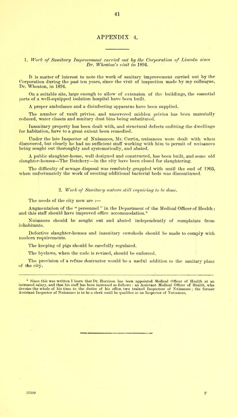 APPENDIX 4. 1. Work of Sanitary Improvement carried out by the Corporation of Lincoln since Dr. Wheaton's visit in 1894. It is matter of interest to note the work of sanitary improvement carried out by the Corporation during the past ten years, since the visit of inspection made by my colleague, Dr. Wheaton, in 1894. On a suitable site, large enough to allow of extension of the buildings, the essential parts of a well-equipped isolation hospital have been built. A proper ambulance and a disinfecting apparatus have been supplied. The number of vault privies, and uncovered midden privies has been materially reduced, water closets and sanitary dust bins being substituted. Insanitary property has been dealt with, and structural defects unfitting the dwellings for habitation, have to a great extent been remedied. Under the late Inspector of Nuisances, Mr. Curtin, nuisances were dealt with when discovered, but clearly he had no sufficient staff working with him to permit of nuisances being sought out thoroughly and systematically, and abated. A public slaughter-house, well designed and constructed, has been built, and some old slaughter-houses—The Butchery—in the city have been closed for slaughtering. The difficulty of sewage disposal was resolutely grappled with until the end of 1903,. when unfortunately the work of erecting additional bacterial beds was discontinued. 2. Work of Sanitary nature still requiring to be done. The needs of the city now are :— Augmentation of the “ personnel ” in the Department of the Medical Officer of Health; and this staff should have improved office accommodation.* Nuisances should be sought out and abated independently of complaints from inhabitants. Defective slaughter-houses and insanitary cowsheds should be made to comply with modern requirements. The keeping of pigs should be carefully regulated. The byelaws, when the code is revised, should be enforced. The provision of a refuse destructor would be a useful addition to the sanitary plant of the city. * Since this was written I learn that Dr. Harrison has been appointed Medical Officer of Health at an increased salary, and that his staff has been increased as follows : an Assistant Medical Officer of Health, who devotes the whole of his time to the duties of his office, two trained Inspectors of Nuisances; the former Assistant Inspector of Nuisances is to be a clerk until he qualifies as an Inspector of Nuisances. 22309 F
