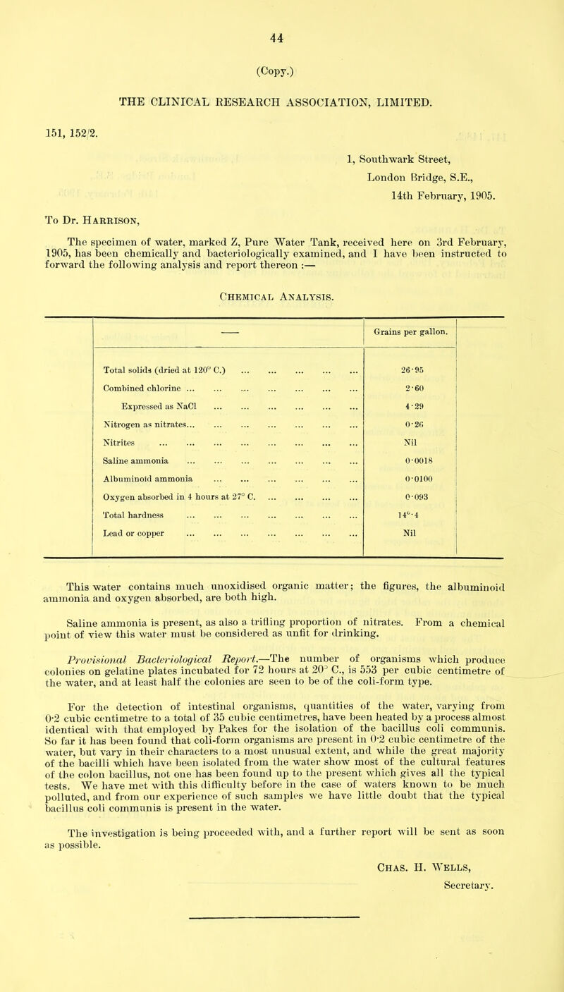 (Copy.) THE CLINICAL RESEARCH ASSOCIATION, LIMITED. 151, 152/2. 1, Southwark Street, London Bridge, S.E., 14th February, 1905. To Dr. Harrison, The specimen of water, marked Z, Pure Water Tank, received here on 3rd February, 1905, has been chemically and bacteriologically examined, and I have been instructed to forward the following analysis and report thereon :— Chemical Analysis. — Grains per gallon. Total solids (dried at 120° C.) 26-95 Combined chlorine ... ... ... ... ... 2-60 Expressed as NaCl 4-29 Nitrogen as nitrates... ... o*2r, Nitrites Nil Saline ammonia 0-0018 Albuminoid ammonia 0-0100 Oxygen absorbed in 4 hours at 27° C 0-093 Total hardness 14°-4 Lead or copper Nil This water contains much unoxidised organic matter; the figures, the albuminoid ammonia and oxygen absorbed, are both high. Saline ammonia is present, as also a trifling proportion of nitrates. From a chemical point of view this water must be considered as unfit for drinking. Provisional Bacteriological Report.—The number of organisms which produce colonies on gelatine plates incubated for 72 hours at 20J C., is 553 per cubic centimetre of the water, and at least half the colonies are seen to be of the coli-form type. For the detection of intestinal organisms, quantities of the water, varying from 0-2 cubic centimetre to a total of 35 cubic centimetres, have been heated by a process almost identical with that employed by Pakes for the isolation of the bacillus coli communis. So far it has been found that coli-form organisms are present in 02 cubic centimetre of the water, but vary in their characters to a most unusual extent, and while the great majority of the bacilli which have been isolated from the water show most of the cultural features of the colon bacillus, not one has been found up to the present which gives all the typical tests. We have met with this difficulty before in the case of waters known to be much polluted, and from our experience of such samples we have little doubt that the typical bacillus coli communis is present in the water. The investigation is being proceeded with, and a further report will be sent as soon as possible. Chas. H. Wells, Secretary.