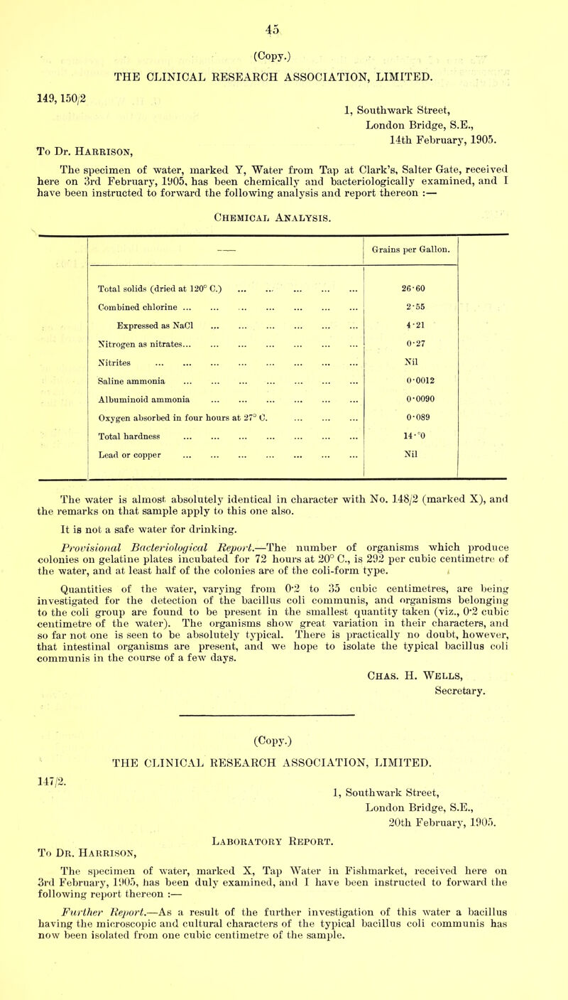 (Copy.) THE CLINICAL RESEARCH ASSOCIATION, LIMITED. 149,150/2 1, Southwark Street, London Bridge, S.E., 14th February, 1905. To Dr. Harrison, The specimen of water, marked Y, Water from Tap at Clark’s, Salter Gate, received here on 3rd February, 1905, has been chemically and bacteriologically examined, and I have been instructed to forward the following analysis and report thereon :— Chemical Analysis. — Grains per Gallon. Total solids (dried at 120° C.) 26-60 Combined chlorine ... 2-55 Expressed as NaCl 4-21 Nitrogen as nitrates... 0-27 Nitrites Nil Saline ammonia 0-0012 Albuminoid ammonia 0-0090 Oxygen absorbed in four hours at 27° 0. 0-089 Total hardness 14-°0 Lead or copper Nil The water is almost absolutely identical in character with No. 148/2 (marked X), and the remarks on that sample apply to this one also. It is not a safe water for drinking. Provisional Bacteriological Report.—The number of organisms which produce colonies on gelatine plates incubated for 72 hours at 20° C., is 292 per cubic centimetre, of the water, and at least half of the colonies are of the coli-form type. Quantities of the water, varying from 02 to 35 cubic centimetres, are being investigated for the detection of the bacillus coli communis, and organisms belonging to the coli group are found to be present in the smallest quantity taken (viz., 02 cubic centimetre of the water). The organisms show great variation in their characters, and so far not one is seen to be absolutely typical. There is practically no doubt, however, that intestinal organisms are present, and we hope to isolate the typical bacillus coli communis in the course of a few days. Chas. H. Wells, Secretary. (Copy.) THE CLINICAL RESEARCH ASSOCIATION, LIMITED. 147/2. To Dr. Harrison, 1, Southwark Street, London Bridge, S.E., 20th February, 1905. Laboratory Report. The specimen of water, marked X, Tap Water in Fislimarket, received here on 3rd February, 1905, has been duly examined, and I have been instructed to forward the following report thereon :— Further Report.—As a result of the further investigation of this water a bacillus having the microscopic and cultural characters of the typical bacillus coli communis has now been isolated from one cubic centimetre of the sample.
