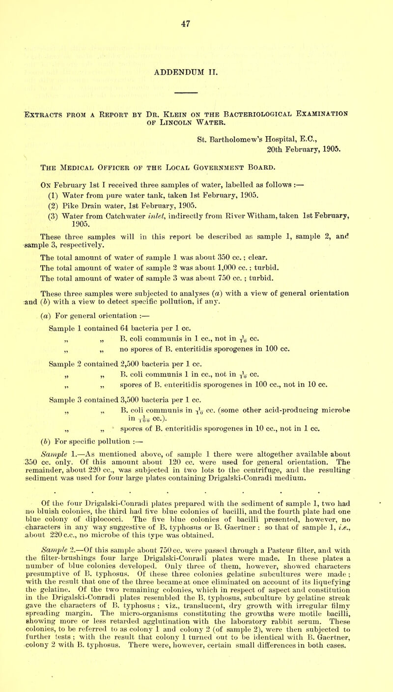 ADDENDUM II. Extracts prom a Report by Dr. Klein on the Bacteriological Examination of Lincoln Water. St. Bartholomew’s Hospital, E.C., 20th February, 1905. The Medical Officer of the Local Government Board. On February 1st I received three samples of water, labelled as follows :— (1) Water from pure water tank, taken 1st February, 1905. (2) Pike Drain water, 1st February, 1905. (3) Water from Catch water inlet, indirectly from River Witham, taken 1st February, 1905. These three samples will in this report be described as sample 1, sample 2, and sample 3, respectively. The total amount of water of sample 1 was about 350 cc.; clear. The total amount of water of sample 2 was about 1,000 cc.; turbid. The total amount of water of sample 3 was about 750 cc. ; turbid. These three samples were subjected to analyses (a) with a view of general orientation and (5) with a view to detect specific pollution, if any. (а) For general orientation :— Sample 1 contained 64 bacteria per 1 cc. „ „ B. coli communis in 1 cc., not in T’„ cc. „ „ no spores of B. enteritidis sporogenes in 100 cc. Sample 2 contained 2,500 bacteria per 1 cc. „ „ B. coli communis 1 in cc., not in cc. „ „ spores of B. enteritidis sporogenes in 100 cc., not in 10 cc. Sample 3 contained 3,500 bacteria per 1 cc. „ „ B. coli communis in ^ cc. (some other acid-producing microbe in -jpW cc.). „ „ spores of B. enteritidis sporogenes in 10 cc., not in 1 cc. (б) For specific pollution :— Sample 1.—As mentioned above, of sample 1 there were altogether available about 350 cc. only. Of this amount about 120 cc. were used for general orientation. The remainder, about 220 cc., was subjected in two lots to the centrifuge, and the resulting sediment was used for four large plates containing Drigalski-Conradi medium. Of the four Drigalski-Conradi plates prepared with the sediment of sample 1, two had no bluish colonies, the third had five blue colonies of bacilli, and the fourth plate had one blue colony of diplococci. The five blue colonies of bacilli presented, however, no characters in any way suggestive of B. typhosus or B. Gaertner : so that of sample 1, i.e., about 220 c.c., no microbe of this type was obtained. Sample 2.—Of this sample about 750 cc. were passed through a Pasteur filter, and with the filter-brushings four large Drigalski-Conradi plates were made. In these plates a number of blue colonies developed. Only three of them, however, showed characters presumptive of B. typhosus. Of these three colonies gelatine subcultures were made ; with the result that one of the three became at once eliminated on account of its liquefying the gelatine. Of the two remaining colonies, which in respect of aspect and constitution in the Drigalski-Conradi plates resembled the B. typhosus, subculture by gelatine streak gave the characters of B. typhosus ; viz., translucent, dry growth with irregular filmy spreading margin. The micro-organisms constituting the growths were motile bacilli, showing more or less retarded agglutination with the laboratory rabbit serum. These colonies, to be referred to as colony 1 and colony 2 (of sample 2), were then subjected to further tests ; with the result that colony 1 turned out to be identical with B. Gaertner, colony 2 with B. typhosus. There were, however, certain small differences in both cases.