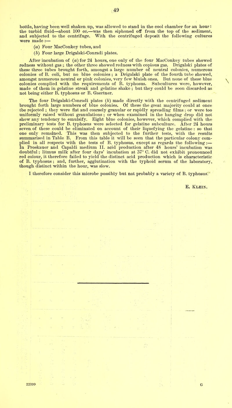 the turbid fluid—about 100 cc.—was then siphoned off from the top of the sediment, and subjected to the centrifuge. With the centrifuged deposit the following cultures were made :— (a) Four MacConkey tubes, and (b) Four large Drigalski-Conradi plates. After incubation of (a) for 24 hours, one only of the four MacConkey tubes showed redness without gas the other three showed redness with copious gas. Drigalski plates of these three tubes brought forth, amongst a large number of neutral colonies, numerous colonies of B. coli, but no blue colonies ; a Drigalski plate of the fourth tube showed, amongst numerous neutral or pink colonies, very few bluish ones. But none of these blue colonies complied with the requirements of B. typhosus. Subcultures were, however, made of them in gelatine streak and gelatine shake ; but they could be soon discarded as not being either B. typhosus or B. Gaertner. The four Drigalski-Conradi plates (b) made directly with the centrifuged sediment brought forth large numbers of blue colonies. Of these the great majority could at once tbe rejected ; they were flat and coarsely granular or rapidly spreading films ; or were too uniformly raised without granulations ; or when examined in the hanging drop did not show any tendency to emulsify. Eight blue colonies, however, which complied with the preliminary tests for B. typhosus were selected for gelatine subculture. After 24 hours seven of these could be eliminated on account of their liquefying the gelatine : so that one only remained. This was then subjected to the further tests, with the results summarised in Table B. From this table it will be seen that the particular colony com- plied in all respects with the tests of B. typhosus, except as regards the following :— In Proskauer and Capaldi medium II. acid production after 48 hours’ incubation was doubtful; litmus milk after four days’ incubation at 37° C. did not exhibit pronounced red colour, it therefore failed to yield the distinct acid production which is characteristic of B. typhosus ; and, further, agglutination with the typhoid serum of the laboratory, though distinct within the hour, was slow. I therefore consider this microbe possibly but not probably a variety of B. typhosusP E. Klein. 22399 Gr