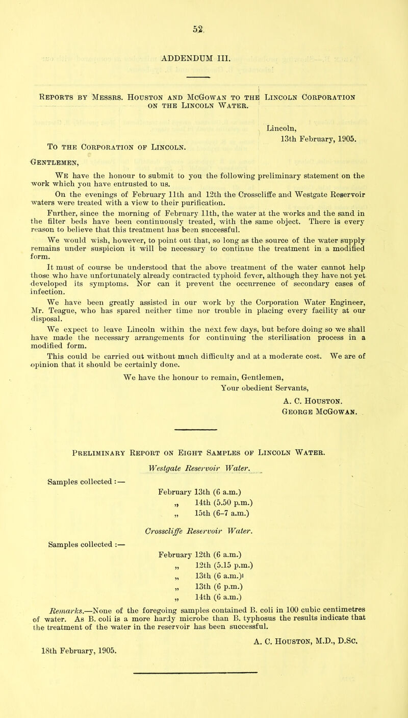 ADDENDUM III. i Reports by Messrs. Houston and McGowan to the Lincoln Corporation on the Lincoln Water. Lincoln, 13th February, 1905. To the Corporation op Lincoln. Gentlemen, We have the honour to submit to you the following preliminary statement on the work which you have entrusted to us. On the evenings of February 11th and 12th the Crosscliffe and Westgate Reservoir waters were treated with a view to their purification. Fnrther, since the morning of February 11th, the water at the works and the sand in the filter beds have been continuously treated, with the same object. There is every reason to believe that this treatment has been successful. We would wish, however, to point out that, so long as the source of the water supply remains under suspicion it will be necessary to continue the treatment in a modified form. It must of course be understood that the above treatment of the water cannot help those who have unfortunately already contracted typhoid fever, although they have not yet developed its symptoms. Nor can it prevent the occurrence of secondary cases of infection. We have been greatly assisted in our work by the Corporation Water Engineer, Mr. Teague, who has spared neither time nor trouble in placing every facility at our disposal. We expect to leave Lincoln within the next few days, but before doing so we shall have made the necessary arrangements for continuing the sterilisation process in a modified form. This could be carried out without much difficulty and at a moderate cost. We are of opinion that it should be certainly done. We have the honour to remain, Gentlemen, Your obedient Servants, A. C. Houston. George McGowan. Preliminary Report on Eight Samples of Lincoln Water. Westgate Reservoir Water. Samples collected: — February 13th (6 a.m.) „ 14th (5.50 p.m.) „ 15th (6-7 a.m.) Crosscliffe Reservoir Water. Samples collected :— February 12th (6 a.m.) „ 12th (5.15 p.m.) „ 13th (6 a.m.)i „ 13th (6 p.m.) „ 14th (6 a.m.) Remarks.—None of the foregoing samples contained B. coli in 100 cubic centimetres of water. As B. coli is a more hardy microbe than B. typhosus the results indicate that the treatment of the water in the reservoir has been successful. A. C. Houston, M.D., D.Sc, 18th February, 1905.