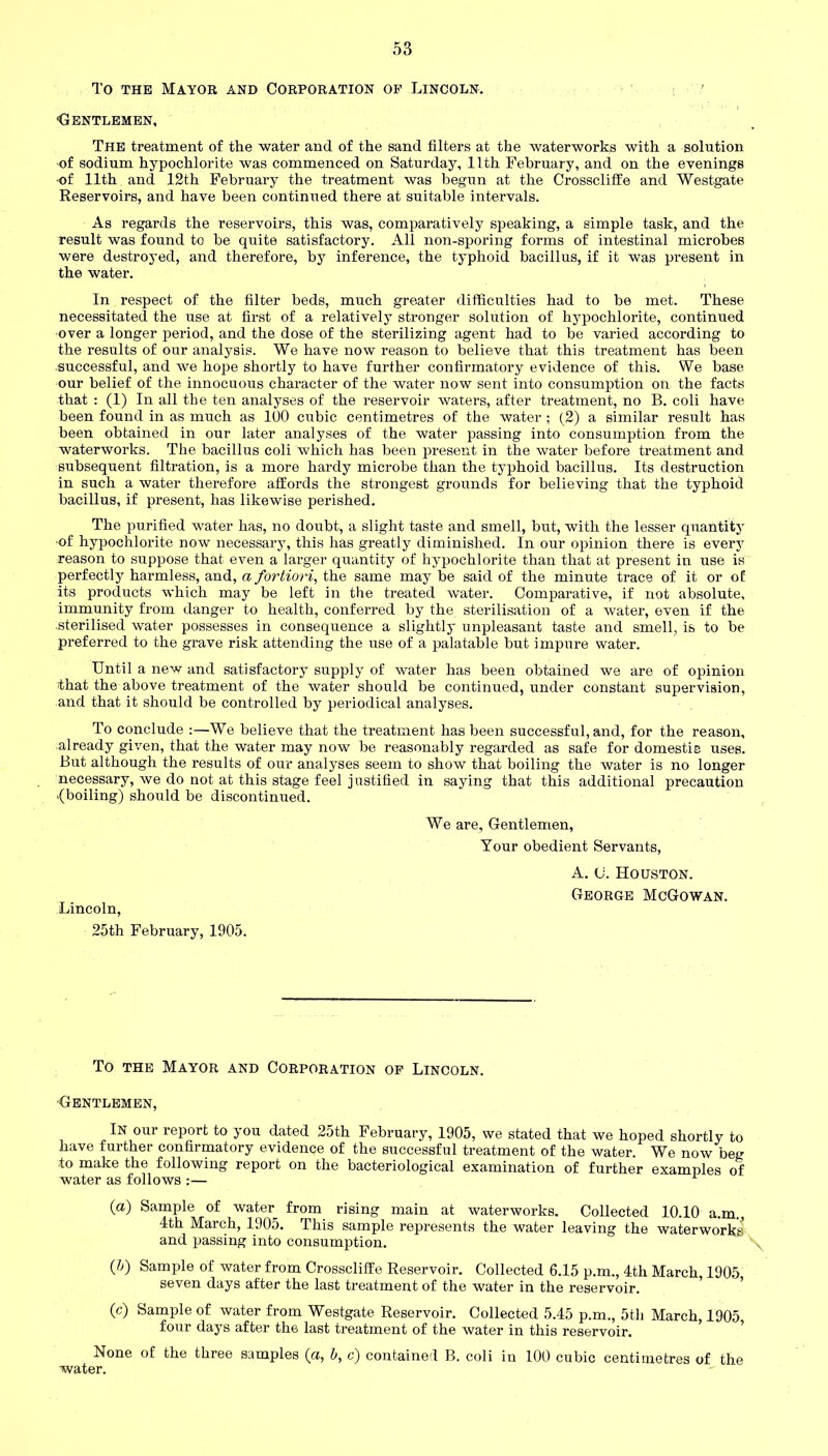 To the Mayor and Corporation op Lincoln. ■Gentlemen, The treatment of the water and of the sand filters at the waterworks with a solution of sodium hypochlorite was commenced on Saturday, 11th February, and on the evenings of 11th and 12th February the treatment was begun at the Crosscliffe and Westgate Reservoirs, and have been continued there at suitable intervals. As regards the reservoirs, this was, comparatively speaking, a simple task, and the result was found to be quite satisfactory. All non-sporing forms of intestinal microbes were destroyed, and therefore, by inference, the typhoid bacillus, if it was present in the water. In respect of the filter beds, much greater difficulties had to be met. These necessitated the use at first of a relatively stronger solution of hypochlorite, continued over a longer period, and the dose of the sterilizing agent had to be varied according to the results of our analysis. We have now reason to believe that this treatment has been .successful, and we hope shortly to have further confirmatory evidence of this. We base our belief of the innocuous character of the water now sent into consumption on the facts that : (1) In all the ten analyses of the reservoir waters, after treatment, no B. coli have been found in as much as 100 cubic centimetres of the water ; (2) a similar result has been obtained in our later analyses of the water passing into consumption from the waterworks. The bacillus coli which has been present in the water before treatment and subsequent filtration, is a more hardy microbe than the typhoid bacillus. Its destruction in such a water therefore affords the strongest grounds for believing that the typhoid bacillus, if present, has likewise perished. The purified water has, no doubt, a slight taste and smell, but, with the lesser quantity ■of hypochlorite now necessary, this has greatly diminished. In our opinion there is every reason to suppose that even a larger quantity of hypochlorite than that at present in use is perfectly harmless, and, a fortiori, the same may be said of the minute trace of it or of its products which may be left in the treated water. Comparative, if not absolute, immunity from danger to health, conferred by the sterilisation of a water, even if the .sterilised water possesses in consequence a slightly unpleasant taste and smell, is to be preferred to the grave risk attending the use of a palatable but impure water. Until a new and satisfactory supply of water has been obtained we are of opinion that the above treatment of the water should be continued, under constant supervision, and that it should be controlled by periodical analyses. To conclude :—We believe that the treatment has been successful, and, for the reason, already given, that the water may now be reasonably regarded as safe for domestic uses. But although the results of our analyses seem to show that boiling the water is no longer necessary, we do not at this stage feel justified in saying that this additional precaution {boiling) should be discontinued. We are. Gentlemen, Your obedient Servants, A. c. Houston. George McGowan. Lincoln, 25th February, 1905. To the Mayor and Corporation op Lincoln. Gentlemen, In our report to you dated 25th February, 1905, we stated that we hoped shortly to have further confirmatory evidence of the successful treatment of the water. We now beg to make the following report on the bacteriological examination of further examples of water as follows :— (a) Sample of water from rising main at waterworks. Collected 10.10 a.m., 4th March, 1905. This sample represents the water leaving the waterworks and passing into consumption. \ (Jj) Sample of water from Crosscliffe Reservoir. Collected 6.15 p.m., 4th March, 1905 seven days after the last treatment of the water in the reservoir. (c) Sample of water from Westgate Reservoir. Collected 5.45 p.m., 5th March, 1905 four days after the last treatment of the water in this reservoir. None of the three samples (a, b, c) contained B. coli in 100 cubic centimetres of the water.