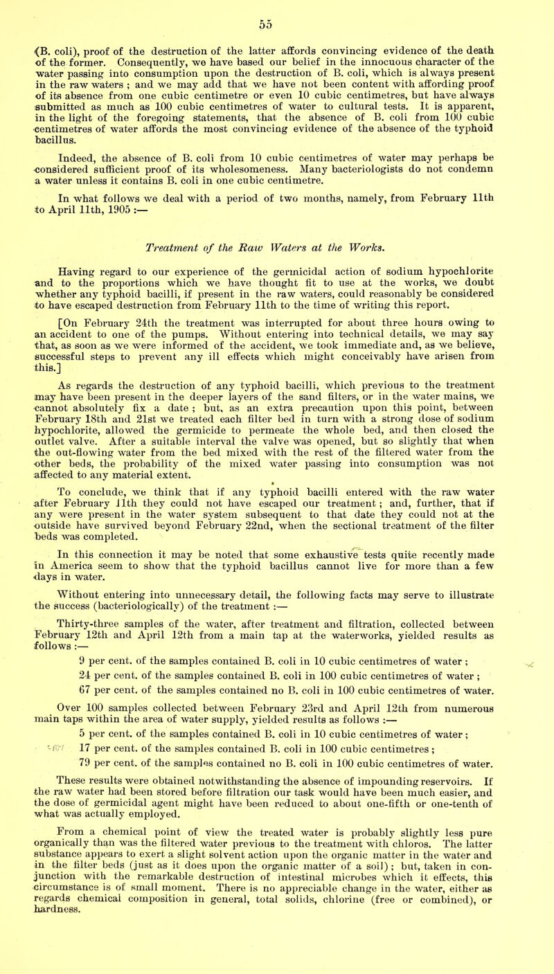 {B. coli), proof of the destruction of the latter affords convincing evidence of the death of the former. Consequently, we have based our belief in the innocuous character of the water passing into consumption upon the destruction of B. coli, which is always present in the raw waters ; and we may add that we have not been content with affording proof of its absence from one cubic centimetre or even 10 cubic centimetres, but have always submitted as much as 100 cubic centimetres of water to cultural tests. It is apparent, in the light of the foregoing statements, that the absence of B. coli from 100 cubic centimetres of water affords the most convincing evidence of the absence of the typhoid bacillus. Indeed, the absence of B. coli from 10 cubic centimetres of water may perhaps be ■considered sufficient proof of its wholesomeness. Many bacteriologists do not condemn a water unless it contains B. coli in one cubic centimetre. In what follows we deal with a period of two months, namely, from February 11th to April 11th, 1905 :— Treatment of the Raw Waters at the Works. Having regard to our experience of the germicidal action of sodium hypochlorite and to the proportions which we have thought fit to use at the works, we doubt whether any typhoid bacilli, if present in the raw waters, could reasonably be considered to have escaped destruction from February 11th to the time of writing this report. [On February 24th the treatment was interrupted for about three hours owing to an accident to one of the pumps. Without entering into technical details, we may say that, as soon as we were informed of the accident, we took immediate and, as we believe, successful steps to prevent any ill effects which might conceivably have arisen from this.] As regards the destruction of any typhoid bacilli, which previous to the treatment may have been present in the deeper layers of the sand filters, or in the water mains, we •cannot absolutely fix a date ; but, as an extra precaution upon this point, between February 18th and 21st we treated each filter bed in turn with a strong dose of sodium hypochlorite, allowed the germicide to permeate the whole bed, and then closed the outlet valve. After a suitable interval the valve was opened, but so slightly that when the out-flowing water from the bed mixed with the rest of the filtered water from the •other beds, the probability of the mixed water passing into consumption was not affected to any material extent. t To conclude, we think that if any typhoid bacilli entered with the raw water after February 11th they could not have escaped our treatment; and, further, that if any were present in the water system subsequent to that date they could not at the outside have survived beyond February 22nd, when the sectional treatment of the filter beds was completed. In this connection it may be noted that some exhaustive tests quite recently made in America seem to show that the typhoid bacillus cannot live for more than a few ■days in water. Without entering into unnecessary detail, the following facts may serve to illustrate the success (bacteriologicallv) of the treatment :— Thirty-three samples of the water, after treatment and filtration, collected between February 12th and April 12th from a main tap at the waterworks, yielded results as follows :— 9 per cent, of the samples contained B. coli in 10 cubic centimetres of water ; 24 per cent, of the samples contained B. coli in 100 cubic centimetres of water ; 67 per cent, of the samples contained no B. coli in 100 cubic centimetres of water. Over 100 samples collected between February 23rd and April 12th from numerous main taps within the area of water supply, yielded results as follows :— 5 per cent, of the samples contained B. coli in 10 cubic centimetres of water ; -iW 17 per cent, of the samples contained B. coli in 100 cubic centimetres; 79 per cent, of the samples contained no B. coli in 100 cubic centimetres of water. These results were obtained notwithstanding the absence of impounding reservoirs. If the raw water had been stored before filtration our task would have been much easier, and the dose of germicidal agent might have been reduced to about one-fifth or one-tenth of what was actually employed. From a chemical point of view the treated water is probably slightly less pure organically than was the filtered water previous to the treatment with chloros. The latter substance appears to exert a slight solvent action upon the organic matter in the water and in the filter beds (just as it does upon the organic matter of a soil); but, taken in con- junction with the remarkable destruction of intestinal microbes which it effects, this circumstance is of small moment. There is no appreciable change in the water, either as regards chemical composition in general, total solids, chlorine (free or combined), or hardness.