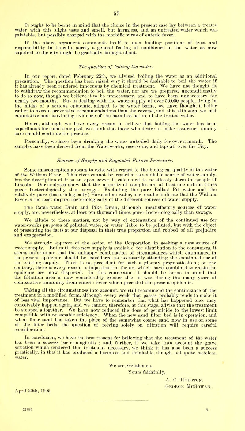 It ought to be borne in mind that the choice in the present case lay between a treated water with this slight taste and smell, but harmless, and an untreated water which was palatable, but possibly charged with the morbific virus of enteric fever. If the above argument commends itself to men holding positions of trust and responsibility in Lincoln, surely a general feeling of confidence in the water as now supplied to the city might be gradually brought about. The question of boiling the water. In our report, dated February 25th, we advised boiling the water as an additional precaution. The question has been raised why it should be desirable to boil the water if it has already been rendered innocuous by chemical treatment. We have not thought fit to withdraw the recommendation to boil the water, nor are we prepared unconditionally to do so now, though we believe it to be unnecessary, and to have been unnecessary for nearly two months. But in dealing with the water supply of over 50,000 people, living in the midst of a serious epidemic, alleged to be water borne, we have thought it better rather to overdo preventive recommendations than the reverse, and this although we had cumulative and convincing evidence of the harmless nature of the treated water. Hence, although we have every reason to believe that boiling the water has been superfluous for some time past, we think that those who desire to make assurance doubly sure should continue the practice. Personally, we have been drinking the water unboiled daily for over a month. The samples have been derived from the Waterworks, reservoirs, and taps all over the City. Sources of Supply and Suggested Future Procedure. Some misconception appears to exist with regard to the biological quality of the water of the Witham River. This river cannot be regarded as a suitable source of water supply, but the description of it as an open sewer is calculated to needlessly alarm the people of Lincoln. Our analyses show that the majority of samples are at least one million times purer bacteriologically than sewage. Excluding the pure Ballast Pit water and the relatively pure (bacteriologically) Hartsholme water, our results indicate that the Witharn River is the least impure bacteriologically of the different sources of water supply. The Catch-water Drain and Pike Drain, although unsatisfactory sources of water supply, are, nevertheless, at least ten thousand times purer bacteriologically than sewage. We allude to these matters, not by way of extenuation of the continued use for water-works purposes of polluted water, or water liable to be polluted, but with the object of presenting the facts at our disposal in their true proportion and robhed of all prejudice and exaggeration. We strongly approve of the action of the Corporation in seeking a new source of water supply. But until this new supply is available for distribution to the consumers, it seems unfortunate that the unhappy combination of circumstances which culminated in the present epidemic should be considered as necessarily attending the continued use of the existing supply. There is no precedent for such a gloomy prognostication ; on the contrary, there is every reason to hope that the factors which have combined to create the epidemic are now dispersed. In this connection it should be borne in mind that the filtration area is now considerably greater than it was during the many years of comparative immunity from enteric fever which preceded the present epidemic. Taking all the circumstances into account, we still recommend the continuance of the treatment in a modified form, although every week that passes probably tends to make it of less vital importance. But we have to remember that what has happened once may conceivably happen again, and we cannot, therefore, at this stage, advise that the treatment be stopped altogether. We have now reduced the dose of germicide to the lowest limit compatible with reasonable efficiency. When the new sand filter bed is in operation, and when finer sand has taken the place of the somewhat coarse sand now in use on some of the filter beds, the question of relying solely on filtration will require careful consideration. In conclusion, we have the best reasons for believing that the treatment of the water has been a success bacteriologically ; and, further, if we take into account the grave situation which rendered this treatment necessary, we think it has also been a success practically, in that it has produced a harmless and drinkable, though not quite tasteless, water. We are, Gentlemen, Yours faithfully, A, C. Houston. George McGowan. April 20th, 1905. 22399 H