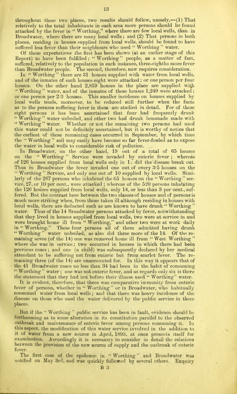 throughout these two places, two results should follow, namely,—(1) That relatively to the total inhabitants in each area more persons should be found attacked by the fever in “ Worthing,” where there are few local wells, than in Broadwater, where there are many local wells; and (2) That persons in both places, residiug in houses supplied from local wells, should be found to have suffered less fever than their neighbours who used “ Worthing ” water. Of these expectations the first has been shown (at an earlier stage of this Report) to have been fulfilled: “Worthing” people, as a matter of fact, suffered, relatively to the population in each instance, three-eighths more fever than Broadwater people. The second, therefore, now requires consideration. In “ Worthing ” there are 31 houses supplied with water from local wells, and of the inmates of such houses eight were attacked; or one person per four houses. On the other hand 2,859 houses in the place are supplied wit^h “ Worthing ” water, and of the inmates of these houses 1,249 were attacked; or one person per 2’3 houses. This smaller incidence on houses supplied by local wells tends, moreover, to be reduced still further when the facts as to the persons suffering fever in them are studied in detail. For of these eight persons it has been ascertained that four had frequently drunk “ Worthing ” water unboiled, and other two had drunk lemonade made with “ Worthing ” water. Whether or not the remaining two persons had used this water could not be definitely ascertained, but it is worthy of notice that the earliest of these remaining cases occurred in September, by which time the “ Worthing ” soil may easily have become so far fever-fouled as to expose the water in local wells to considerable risk of pollution. ^ In Broadwater, on the other hand, 19 out of a total of 65 houses on the “ Worthing ” Service were invaded by enteric fever ; whereas of 126 houses supplied from local wells only in Is did the'disease break out. Thus in Broadwater the fever invaded one out of every 35 houses on the “ Worthing ” Service, and only one out of 10 supplied by local wells. Simi- larly of the 267 persons who inhabited the 65 houses on the “ Worthing,” ser- vice, 27, or 10 per cent., were attacked ; whereas of the 520 persons inhabiting the 126 houses supplied from local wells, only 14, or less than 3 per cent., suf- fered. But the contrast here between the two classes of houses and of persons is much more striking when, from those taken ill although residing in houses with local wells, there are deducted such as are known to have drunk “ Worthing ” water. Thus of the 14 Broadwater persons attacked by fever, notwithstanding that they lived in houses supplied from local 'wells, two were at service in and were brought home ill from “ Worthing,” and other two were at work daily in “ Worthing.” These four persons all of them admitted having drunk “Worthing ” water unboiled, as also did three more of the 14. Of tbe re- maining seven (of the 14) one was removed home ill from “West Worthing ” where she was in service; two occurred in houses in which there had been previous cases; and one (a child) was subsequently declared by her medical attendant to be suffering not from enteric but from scarlet fever. The re- maining three (of the 14) are unaccounted for. In this way it appears that of the 41 Broadwater cases no less than 34 had been in the habit of consuming “ Worthing ” water ; one was not enteric fever, and as regards only six is there the statement that they had not before their illness used “ Worthing” water. It is evident, therefore, that there was comparative immunity from enteric fever of persons, whether in “ Worthing” or in Broadwater, who habitually consumed water from local wells: and that there was heavy incidence of the disease on those who used the water delivered by the public service in these places. But if the “ Worthing ” public service has been in fault, evidence should be forthcoming as to some alteration in its constitution parallel to the observed outbreak and maintenance of enteric fever among persons consuming it. In this aspect, the modification of this water service involved in the addition to it of water from a new source in April, 1893, at once presents itself for examination. Accordingly it is necessary to consider in detail the relations between the provision of the new source of supply and the outbreak of enteric fever. The first case of the epidemic in “Worthing” and Broadwater was notified on May 3rd, and was quickly followed by several others. Enquiry