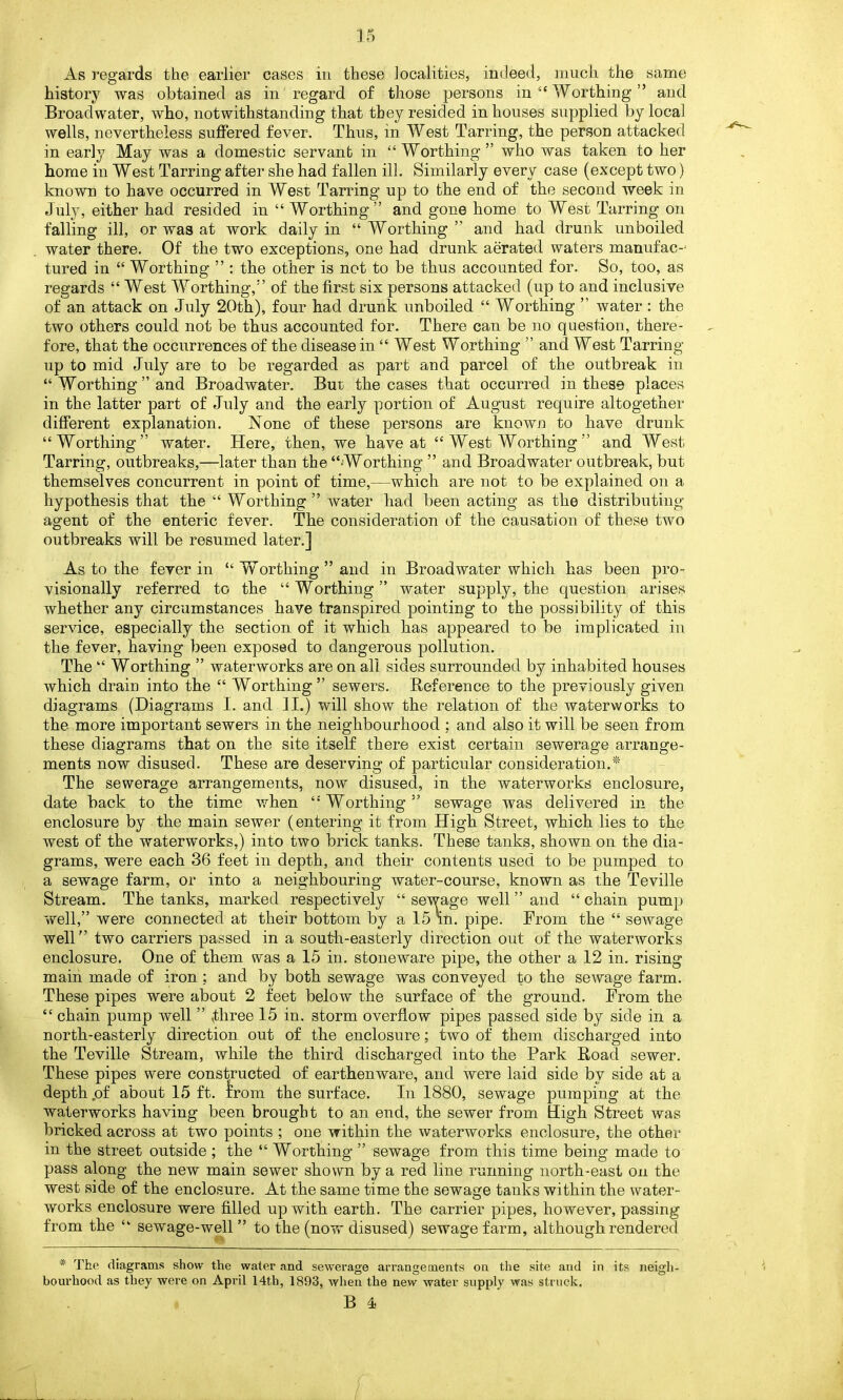 As regards the earlier cases in these localities, indeed, much the same history was obtained as in regard of those persons in 4‘ Worthing ” and Broadwater, who, notwithstanding that they resided in houses supplied by local wells, nevertheless suffered fever. Thus, in West Tarring, the person attacked in early May was a domestic servant in “Worthing” who was taken to her home in West Tarring after she had fallen ill. Similarly every case (except two) known to have occurred in West Tarring up to the end of the second week in July, either had resided in “ Worthing” and gone home to West Tarring on falling ill, or was at work daily in “ Worthing ” and had drunk unboiled water there. Of the two exceptions, one had drunk aerated waters manufac-' tured in “ Worthing ” : the other is not to be thus accounted for. So, too, as regards “West Worthing,” of the first six persons attacked (up to and inclusive of an attack on July 20th), four had drunk unboiled “ Worthing ” water : the two others could not be thus accounted for. There can be no question, there- fore, that the occurrences of the disease in “ West Worthing ” and West Tarring up to mid July are to be regarded as part and parcel of the outbreak in “ Worthing ” and Broadwater. Bur the cases that occurred in these places in the latter part of July and the early portion of August require altogether different explanation. None of these persons are known to have drunk “Worthing” water. Here, then, we have at “ West Worthing ” and West Tarring, outbreaks,—later than the “Worthing ” and Broadwater outbreak, but themselves concurrent in point of time,—which are not to be explained on a hypothesis that the “ Worthing” water had been acting as the distributing- agent of the enteric fever. The consideration of the causation of these two outbreaks will be resumed later.] As to the fever in “ Worthing” and in Broadwater which has been pro- visionally referred to the “Worthing” water supply, the question arises whether any circumstances have transpired pointing to the possibility of this service, especially the section of it which has appeared to be implicated in the fever, having been exposed to dangerous pollution. The “ Worthing ” waterworks are on all sides surrounded by inhabited houses which drain into the “ Worthing” sewers. Reference to the previously given diagrams (Diagrams I. and II.) will show the relation of the waterworks to the more important sewers in the neighbourhood ; and also it will be seen from these diagrams that on the site itself there exist certain sewerage arrange- ments now disused. These are deserving of particular consideration.* The sewerage arrangements, now disused, in the waterworks enclosure, date back to the time when “Worthing” sewage was delivered in the enclosure by the main sewer (entering it from High Street, which lies to the west of the waterworks,) into two brick tanks. These tanks, shown on the dia- grams, were each 36 feet in depth, and their contents used to be pumped to a sewage farm, or into a neighbouring water-course, known as the Teville Stream. The tanks, marked respectively “ sewage well ” and “ chain pump well,” were connected at their bottom by a 15 in. pipe. From the “ sewage well” two carriers passed in a south-easterly direction out of the waterworks enclosure. One of them was a 15 in. stoneware pipe, the other a 12 in. rising main made of iron : and by both sewage was conveyed to the sewage farm. These pipes were about 2 feet below the surface of the ground. From the “ chain pump well ” three 15 in. storm overflow pipes passed side by side in a north-easterly direction out of the enclosure; two of them discharged into the Teville Stream, while the third discharged into the Park Road sewer. These pipes were constructed of earthenware, and were laid side by side at a depth .of about 15 ft. from the surface. In 1880, sewage pumping at the waterworks having been brought to an end, the sewer from High Street was bricked across at two points ; one within the waterworks enclosure, the other in the street outside ; the “ Worthing ” sewage from this time being made to pass along the new main sewer shown by a red line running north-east on the west side of the enclosure. At the same time the sewage tanks within the water- works enclosure were filled up with earth. The carrier pipes, ho wever, passing from the “ sewage-well” to the (now disused) sewage farm, although rendered * The diagrams show the water and sewerage arrangements on the site and in its neigh- bourhood as they were on April 14th, 1893, when the new water supply was struck.