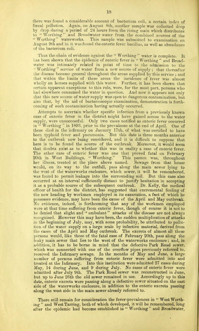 there was found a considerable amount of bacterium coli, a certain index of foecal pollution. Again, on August 8th, another sample was collected drop by drop during a period of 24 hours from the rising main which distributes to “ Worthing ” and Broadwater water from the combined sources of the “Worthing” waterworks. This sample was submitted to examination on August 9th and in it was found the enteric fever bacillus, as well as abundance of the bacterium coli. Thus the chain of evidence against the “ Worthing ” water is complete. It has been shown that the epidemic of enteric fever in “ Worthing ” and Broad- water was intimately related in point of time to the admission to the “ Worthing” service of water from a new source of supply ; that thereafter the disease became general throughout the areas supplied by this service ; and that within the limits of these areas the incidence of fever was almost wholly on houses supplied with this water. Further, it has been shown that certain apparent exceptions to this rule, were, for the most part, persons who had elsewhere consumed the water in question. And now it appears not only that this new source of water supply was open to dangerous contamination, but also that, by the aid of bacterioscopic examination, demonstration is forth- coming of such contamination having actually occurred. Attempts to ascertain whether specific infection from a previously known case of enteric fever in the district might have gained access to the water supply, were unsuccessful. Only two cases notified as enteric fever occurred in “ Worthing ” in 1893, prior to the prevalence at the end of April. One of these died in the infirmary on January 17th, of what was certified to have been typhoid fever and pneumonia. But this date is three months anterior to the outbreak now being considered, and it is difficult to suppose that here is to be found the source of the outbreak. Moreover, it would seem that doubts exist as to whether this was in reality a case of enteric fever. The other case of enteric fever was one that proved fatal on February 20th in West Buildings, “ Worthing.” This person was, throughout her illness, treated at the place above named. Sewage from that house would, on its way to the outfall, pass along the main sewer lying to the west of the waterworks enclosure, which sewer, it will be remembered, was found to permit leakage into the surrounding soil. But this case also occurred at an interval sufficiently distant to justify hesitation in accepting it as a probable source of the subsequent outbreak. Dr. Kelly, the medical officer of health for the district, has suggested that excremental fouling of the new heading by workmen employed in its excavation, a fact of which he possesses evidence, may have been the cause of the April and May outbreak. No evidence, indeed, is forthcoming that any of the workmen employed were at that time suffering from enteric fever, though of course it is not to be denied that slight and “ ambulant ” attacks of the disease are not always recognised. However this may have been, the sudden multiplication of attacks in the beginning of July, may, with some probability, be attributed to pollu- tion of the water supply on a large scale by infective material, derived from the cases of the April and May outbreak. The excreta of almost all these persons would, like those of the fatal case of February 20th, pass along the leaky main sewer that lies to the west of the waterworks enclosure; and, in addition, it has to be borne in mind that the defective Park Boad sewer, which was connected with one of the overflow pipes previously referred to, received the Infirmary sewage. In the months of May and June, a large number of persons suffering from enteric fever were admitted into and treated at the Infirmary. Into this institution were admitted 27 cases during May, 14 during June, and 9 during July. No cases of enteric fever were admitted after July 9th. The Park Boad sewer was reconstructed in June, but up to June 26th the old sewer remained in use. Accordingly up to this date, enteric excreta were passing along a defective sewer situated on the east side of the waterworks enclosure, in addition to the enteric excreta passing along the west side in the main sewer already referred to. There still remain for consideration the fever-prevalences in “ West Worth- ing ” and West Tarring, both of which developed, it will be remembered, long after the epidemic had become established in “ Worthing” and Broadwater.