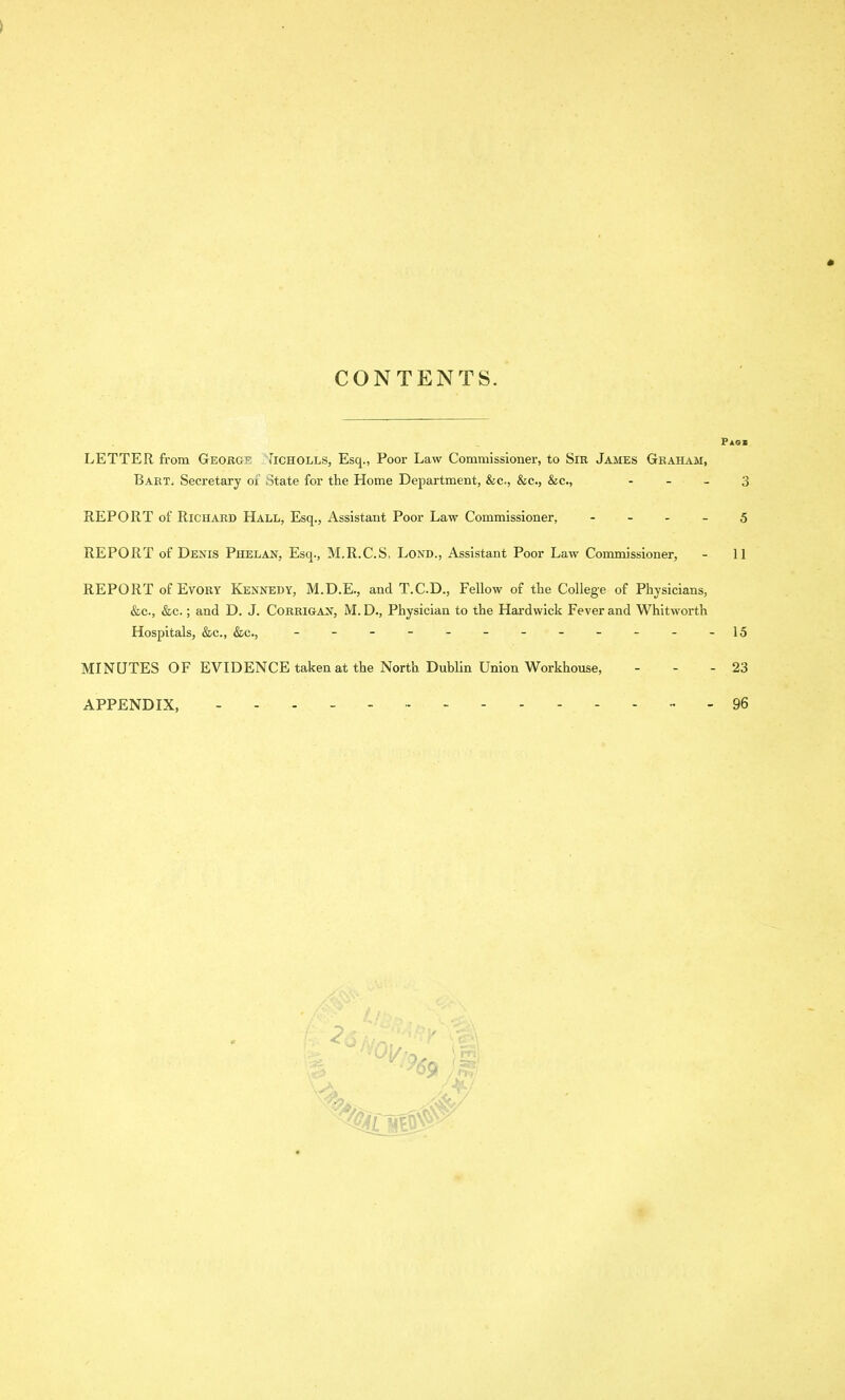 * CONTENTS. Pag* LETTER from George Iicholls, Esq., Poor Law Commissioner, to Sir James Graham, Bart. Secretary of State for the Home Department, &c,, &c., &c., - - - 3 REPORT of Richard Hall, Esq., Assistant Poor Law Commissioner, 5 REPORT of Denis Phelan, Esq., M.R.C.S. Lond., Assistant Poor Law Commissioner, - 11 REPORT of Evory Kennedy, M.D.E., and T.C.D., Fellow of the College of Physicians, &c., &c.; and D. J. Corrigan, M. D., Physician to the Hardwick Fever and Whitworth Hospitals, &c., &c., - - - - - - - - - - - -15 MINUTES OF EVIDENCE taken at the North Dublin Union Workhouse, - - - 23 APPENDIX, 96