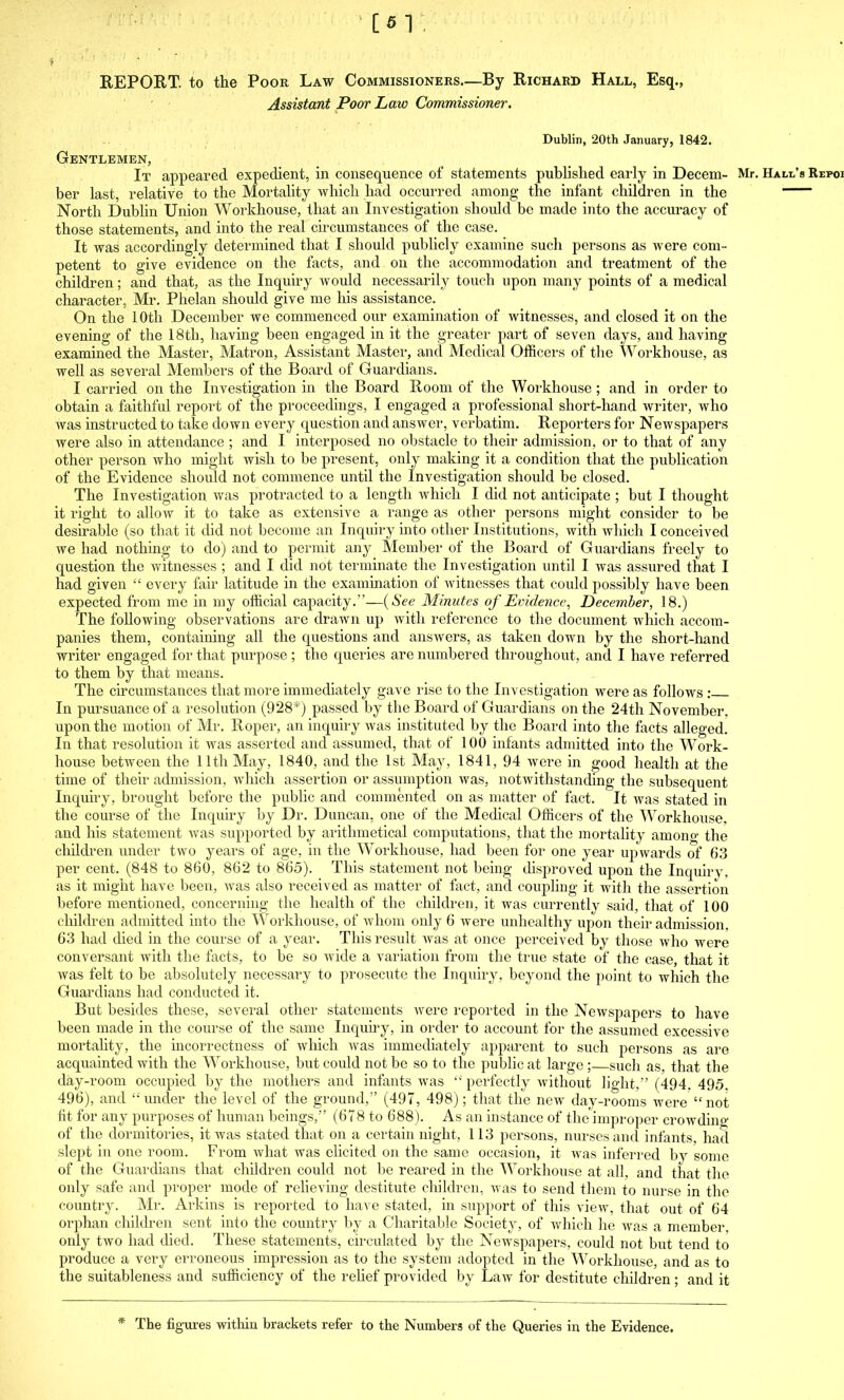 REPORT. to the Poor Law Commissioners By Richard Hall, Esq., Assistant Poor Law Commissioner. Dublin, 20th January, 1842. Gentlemen, It appeared expedient, in consequence of statements published early in Decem- ber last, relative to the Mortality which had occurred among the infant children in the North Dublin Union Workhouse, that an Investigation should be made into the accuracy of those statements, and into the real circumstances of the case. It was accordingly determined that I should publicly examine such persons as were com- petent to give evidence on the facts, and on the accommodation and treatment of the children; and that, as the Inquiry would necessarily touch upon many points of a medical character, Mr. Phelan should give me his assistance. On the 10th December we commenced our examination of witnesses, and closed it on the evening of the 18tli, having been engaged in it the greater part of seven days, and having examined the Master, Matron, Assistant Master, and Medical Officers of the Workhouse, as well as several Members of the Board of Guardians. I carried on the Investigation in the Board Room of the Workhouse; and in order to obtain a faithful report of the proceedings, I engaged a professional short-hand writer, who was instructed to take down every question and answer, verbatim. Reporters for Newspapers were also in attendance ; and I interposed no obstacle to their admission, or to that of any other person who might wish to be present, only making it a condition that the publication of the Evidence should not commence until the Investigation should be closed. The Investigation was protracted to a length which I did not anticipate ; but I thought it right to allow it to take as extensive a range as other persons might consider to be desirable (so that it did not become an Inquiry into other Institutions, with which I conceived we had nothing to do) and to permit any Member of the Board of Guardians freely to question the witnesses; and I did not terminate the Investigation until I was assured that I had given “ every fair latitude in the examination of witnesses that could possibly have been expected from me in my official capacity.”—(See Minutes of Evidence, December, 18.) The following observations are drawn up with reference to the document which accom- panies them, containing all the questions and answers, as taken down by the short-hand writer engaged for that purpose; the queries are numbered throughout, and I have referred to them by that means. The circumstances that more immediately gave rise to the Investigation were as follows : In pursuance of a resolution (928*) passed by the Board of Guardians on the 24th November, upon the motion of Mr. Roper, an inquiry was instituted by the Board into the facts alleged. In that resolution it was asserted and assumed, that of 100 infants admitted into the Work- house between the 11th May, 1840, and the 1st May, 1841, 94 rvere in good health at the time of their admission, which assertion or assumption was, notwithstanding the subsequent Inquiry, brought before the public and commented on as matter of fact. It was stated in the course of the Inquiry by Dr. Duncan, one of the Medical Officers of the Workhouse, aud his statement was supported by arithmetical computations, that the mortality aniono- the children under two years of age, in the Workhouse, had been for one year upwards of 63 per cent. (848 to 860, 862 to 865). This statement not being disproved upon the Inquiry, as it might have been, was also received as matter of fact, and coupling it with the assertion before mentioned, concerning the health of the children, it was currently said, that of 100 children admitted into the Workhouse, of whom only 6 were unhealthy upon their admission. 63 had died in the course of a year. This result was at once perceived by those who were conversant with the facts, to be so wide a variation from the true state of the case, that it was felt to be absolutely necessary to prosecute the Inquiry, beyond the point to which the Guardians had conducted it. But besides these, several other statements were reported in the Newspapers to have been made in the course of the same Inquiry, in order to account for the assumed excessive mortality, the incorrectness of which was immediately apparent to such persons as are acquainted with the Workhouse, but could not be so to the public at large; such as, that the day-room occupied by the mothers and infants was “ perfectly without light,” (494. 495. 496), and “under the level of the ground,” (497, 498); that the new day-rooms were “not fit for any purposes of human beings,” (678 to 688). As an instance of the improper crowding of the dormitories, it was stated that on a certain night, 113 persons, nurses and infants had slept in one room. From what was elicited on the same occasion, it was inferred by some of the Guardians that children could not be reared in the Workhouse at all, and that the only safe and proper mode of relieving destitute children, was to send them to nurse in the country. Mr. Arkins is reported to have stated, in support of this view, that out of 64 orphan children sent into the country by a Charitable Society, of which he was a member, only two had died. These statements, circulated by the Newspapers, could not but tend to produce a very erroneous impression as to the system adopted in the Workhouse, and as to the suitableness and sufficiency of the relief provided by Law for destitute children; and it * The figures within brackets refer to the Numbers of the Queries in the Evidence.