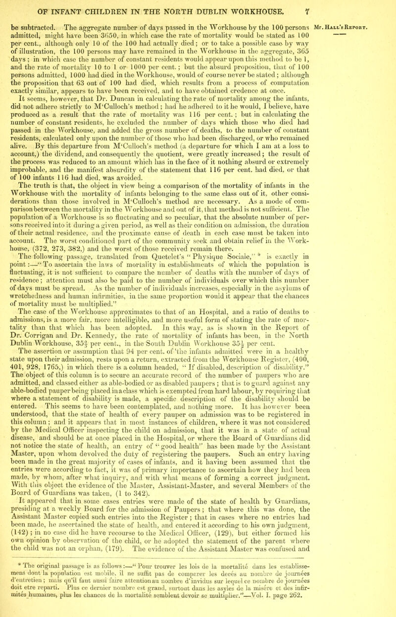 admitted, might have been 3(i50, in which case the rate of mortality would be stated as 100 per cent., although only 10 of the 100 had actually died; or to take a possible case-by way days ; in which case the number of constant residents would appear upon this method to be 1, and the rate of mortality 10 to 1 or 1000 per cent.; but the absurd proposition, that of 100 persons admitted, 1000 had died in the Workhouse, would of course never be stated; although the proposition that 63 out of 100 had died, which results from a process of computation exactly similar, appears to have been received, and to have obtained credence at once. It seems, however, that Dr. Duncan in calculating the rate of mortality among the infants, did not adhere strictly to M‘Culloch’s method; had he adhered to it he would, I believe, have produced as a result that the rate of mortality was 116 percent.; but in calculating the number of constant residents, he excluded the number of days which those who died had passed in the Workhouse, and added the gross number of deaths, to the number of constant residents, calculated only upon the number of those who had been discharged, or who remained alive. By this departure from M'Culloch’s method (a departure for which I am at a loss to account,) the dividend, and consequently the quotient, were greatly increased; the result of the process was reduced to an amount which has in the face of it nothing absurd or extremely improbable, and the manifest absurdity of the statement that 116 per cent, had died, or that of 100 infants 116 had died, was avoided. The truth is that, the object in view being a comparison of the mortality of infants in the Workhouse with the mortality of infants belonging to the same class out of it, other consi- derations than those involved in IVTCulloch’s method are necessary. As a mode of com- parison between the mortality in the Workhouse and out of it, that method is not sufficient. The population of a Workhouse is so fluctuating and so peculiar, that the absolute number of per- sons received into it during a given period, as well as their condition on admission, the duration of their actual residence, and the proximate cause of death in each case must be taken into account. The worst conditioned part of the community seek and obtain relief in the W'ork- house, (372, 273, 382,) and the worst of those received remain there. The following passage, translated from Quetelet’s “ Physique Sociale,” * is exactly in point:—“ To ascertain the laws of mortality in establishments of which the population is fluctuating, it is not sufficient to compare the number of deaths with the number of days of residence; attention must also be paid to the number of individuals over which this number of days must be spread. As the number of individuals increases, especially in the asylums of wretchedness and human infirmities, in the same proportion would it appear that the chances of mortality must be multiplied.” The case of the Workhouse approximates to that of an Hospital, and a ratio of deaths to admissions, is a more fair, more intelligible, and more useful form of stating the rate of mor- tality than that which has been adopted. In this way, as is shown in the Report of Dr. Corrigan and Dr. Kennedy, the rate of mortality of infants has been, in the North Dublin Workhouse, 35f per cent., in the South Dublin Workhouse 35\ per cent. The assertion or assumption that 94 per cent, of‘the infants admitted were in a healthy state upon their admission, rests upon a return, extracted from the Workhouse Register, (400, 401, 928, 1765,) in which there is a column headed, “ If disabled, description of disability.” The object of this column is to secure an accurate record of the number of paupers who are admitted, and classed either as able-bodied or as disabled paupers ; that is to guard against any able-bodied pauper being placed inaclass which is exempted from hard labour, by requiring that where a statement of disability is made, a specific description of the disability should be entered. This seems to have been contemplated, and nothing more. It has however been understood, that the state of health of every pauper on admission was to be registered in this column ; and it appears that in most instances of children, where it was not considered by the Medical Officer inspecting the child on admission, that it was in a state of actual disease, and should be at once placed in the Hospital, or where the Board of Guardians did not notice the state of health, an entry of “good health” has been made by the Assistant Master, upon whom devolved the duty of registering the paupers. Such an entry having been made in the great majority of cases of infants, and it having been assumed that the entries were according to fact, it was of primary importance to ascertain how they had been made, by whom, after what inquiry, and with what means of forming a correct judgment. With this object the evidence of the Master, Assistant-Master, and several Members of the Board of Guardians was taken, (1 to 342). It appeared that in some cases entries were made of the state of health by Guardians, presiding at a weekly Board for the admission of Paupers ; that where this w as done, the Assistant Master copied such entries into the Register ; that in cases where no entries had been made, he ascertained the state of health, and entered it according to his own judgment, (142) ; in no case did he have recourse to the Medical Officer, (129), but either formed his own opinion by observation of the child, or he adopted the statement of the parent where the child was not an orphan, (179). The evidence of the Assistant Master was confused and * The original passage is as follows :—“ Pour trouver les lois de la mortalite dans les establisse- mens dont la population est mobile, il ne suffit pas de comparer les deces au nombre de journees d’entretien; mais qu’il faut aussi faire attention au nombre d’invidus sur lequel ce nombre de journees doit etre reparti. Plus ce dernier nombre est grand, surtout dans les asyles de la misere et des intir- mites humaines, plus les chances de la mortalite semblent devoir se multiplier.”—Vol. I. page 262.