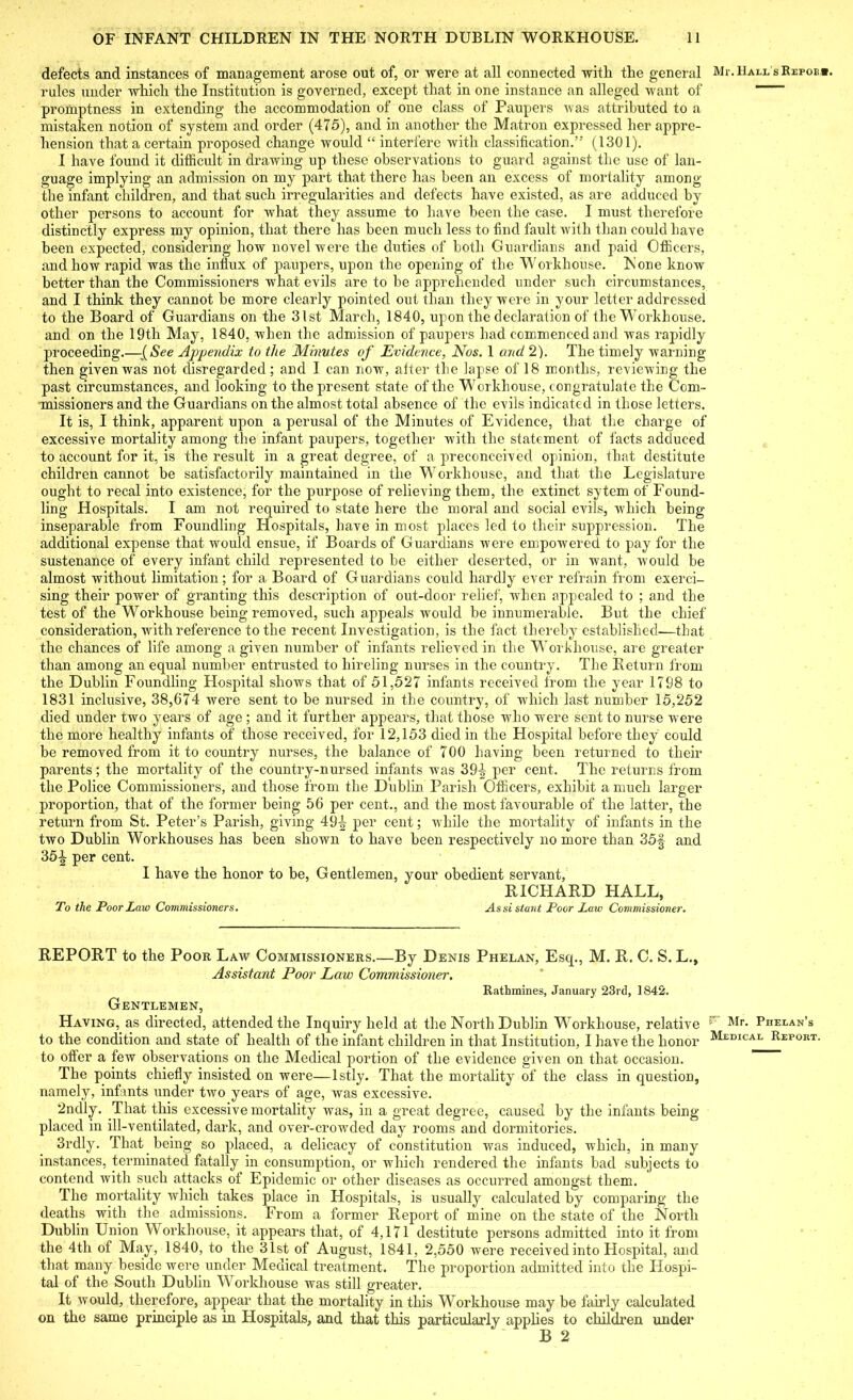 defects and instances of management arose out of, or were at all connected with the general rules under which the Institution is governed, except that in one instance an alleged want of promptness in extending the accommodation of one class of Paupers was attributed to a mistaken notion of system and order (475), and in another the Matron expressed her appre- hension that a certain proposed change would “ interfere with classification.” (1301). I have found it difficult in drawing up these observations to guard against the use of lan- guage implying an admission on my part that there has been an excess of mortality among the infant children, and that such irregularities and defects have existed, as are adduced by other persons to account for what they assume to have been the case. I must therefore distinctly express my opinion, that there has been much less to find fault with than could have been expected, considering how novel were the duties of both Guardians and paid Officers, and how rapid was the influx of paupers, upon the opening of the Workhouse. None know better than the Commissioners what evils are to be apprehended under such circumstances, and I think they cannot be more clearly pointed out than they were in your letter addressed to the Board of Guardians on the 31st March, 1840, upon the declaration of the Workhouse, and on the 19th May, 1840, when the admission of paupers bad commenced and was rapidly proceeding.—{See Appendix to the Minutes of Evidence, Nos. 1 and 2). The timely warning then given was not disregarded; and I can now, aiter the lapse of 18 months, reviewing the past circumstances, and looking to the present state of the Workhouse, congratulate the Com- missioners and the Guardians on the almost total absence of the evils indicated in those letters. It is, I think, apparent upon a perusal of the Minutes of Evidence, that the charge of excessive mortality among the infant paupers, together with the statement of facts adduced to account for it, is the result in a great degree, of a preconceived opinion, that destitute children cannot be satisfactorily maintained in the Workhouse, and that the Legislature ought to recal into existence, for the purpose of relieving them, the extinct sytem of Found- ling Hospitals. I am not required to state here the moral and social evils, which being- inseparable from Foundling Hospitals, have in most places led to their suppression. The additional expense that would ensue, if Boards of Guardians were empowered to pay for the sustenance of every infant child represented to be either deserted, or in want, would be almost without limitation; for a Board of Guardians could hardly ever refrain from exerci- sing their power of granting this description of out-door relief, when appealed to ; and the test of the Workhouse being removed, such appeals would be innumerable. But the chief consideration, Avith reference to the recent Investigation, is the fact thereby established-—that the chances of life among a given number of infants relieved in the Workhouse, are greater than among an equal number entrusted to hireling nurses in the country. The Return from the Dublin Foundling Hospital shows that of 51,527 infants received from the year 1798 to 1831 inclusive, 38,674 were sent to be nursed in the country, of which last number 15,252 died under two years of age ; and it further appears, that those who were sent to nurse were the more healthy infants of those received, for 12,153 died in the Hospital before they could he removed from it to country nurses, the balance of 700 having been returned to their parents; the mortality of the country-nursed infants was 391,- per cent. The returns from the Police Commissioners, and those from the Dublin Parish Officers, exhibit a much larger proportion, that of the former being 56 per cent., and the most favourable of the latter, the return from St. Peter’s Parish, giving 49-^ per cent; while the mortality of infants in the two Dublin Workhouses has been shown to have been respectively no more than 35§ and 351 per cent. I have the honor to be, Gentlemen, your obedient servant, RICHARD HALL, To the Poor Law Commissioners. Assistant Poor Law Commissioner. REPORT to the Poor Law Commissioners.—By Denis Phelan, Esq., M. R. C. S. L., Assistant Poor Law Commissioner. Rathmines, January 23rd, 1842. Gentlemen, Having, as directed, attended the Inquiry held at the North Dublin Workhouse, relative to the condition and state of health of the infant children in that Institution, I have the honor to offer a few observations on the Medical portion of the evidence given on that occasion. The points chiefly insisted on were—lstly. That the mortality of the class in question, namely, infants under two years of age, was excessive. 2ndly. That this excessive mortality was, in a great degree, caused by the infants being placed in ill-ventilated, dark, and over-crowded day rooms and dormitories. 3rdly. That being so placed, a delicacy of constitution was induced, which, in many instances, terminated fatally in consumption, or which rendered the infants bad subjects to contend with such attacks of Epidemic or other diseases as occurred amongst them. The mortality which takes place in Hospitals, is usually calculated by comparing the deaths with the admissions. From a former Report of mine on the state of the North Dublin Union Workhouse, it appears that, of 4,171 destitute persons admitted into it from the 4th of May, 1840, to the 31st of August, 1841, 2,550 were received into Hospital, and that many beside were under Medical treatment. The proportion admitted into the Hospi- tal of the South Dublin Workhouse was still greater. It would, therefore, appear that the mortality in this Workhouse may be fairly calculated on the same principle as in Hospitals, and that this particularly applies to children under B 2 Mr. Hall s Refoe*. P7 Mr. Phelan’s Medical Report.