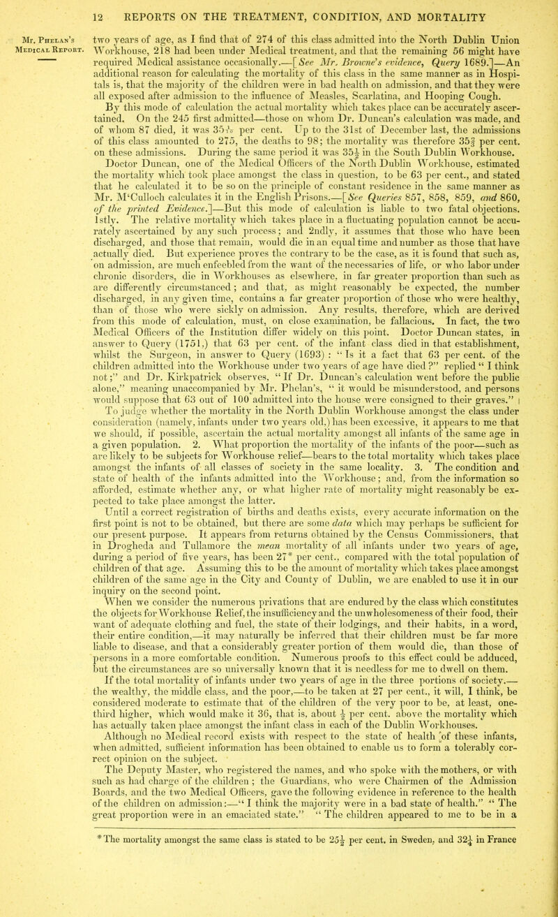 Mr. Phelan’s two years of age, as I find that of 274 of this class admitted into the North Dublin Union Medical Report. Workhouse, 218 had been under Medical treatment, and that the remaining 56 might have required Medical assistance occasionally.—[Aec Mr. Browne's evidence, Query 1689.]—An additional reason for calculating the mortality of this class in the same manner as in Hospi- tals is, that the majority of the children were in bad health on admission, and that they were all exposed after admission to the influence of Measles, Scarlatina, and Hooping Cough. By this mode of calculation the actual mortality which takes place can be accurately ascer- tained. On the 245 first admitted—those on whom Dr. Duncan’s calculation was made, and of whom 87 died, it was 35A per cent. Up to the 31st of December last, the admissions of this class amounted to 275, the deaths to 98; the mortality was therefore 35§ per cent, on these admissions. During the same period it was 35-J- in the South Dublin Workhouse. Doctor Duncan, one of the Medical Officers of the North Dublin Workhouse, estimated the mortality which took place amongst the class in question, to be 63 per cent., and stated that he calculated it to be so on the principle of constant residence in the same manner as Mr. M‘Cullocli calculates it in the English Prisons.—[See Queries 857, 858, 859, and 860, of the printed Evidence.]—But this mode of calculation is liable to two fatal objections, lstly. The relative mortality which takes place in a fluctuating population cannot be accu- rately ascertained by any such process; and 2ndly, it assumes that those who have been discharged, and those that remain, would die in an equal time and number as those that have actually died. But experience proves the contrary to be the case, as it is found that such as, on admission, are much enfeebled from the want of the necessaries of life, or who labor under chronic disorders, die in Workhouses as elsewhere, in far greater proportion than such as are differently circumstanced ; and that, as might reasonably be expected, the number discharged, in any given time, contains a far greater proportion of those who were healthy, than of those who were sickly on admission. Any results, therefore, which are derived from this mode of calculation, must, on close examination, he fallacious. In fact, the two Medical Officers of the Institution differ widely on this point. Doctor Duncan states, in answer to Query (1751,) that 63 per cent, of the infant class died in that establishment, whilst the Surgeon, in answer to Query (1693) : “Is it a fact that 63 percent, of the children admitted into the Workhouse under two years of age have died ?” replied “ I think notand Dr. Kirkpatrick observes, “ If Dr. Duncan’s calculation went before the public alone,” meaning unaccompanied by Mr. Phelan’s, “ it would be misunderstood, and persons would suppose that 63 out of 100 admitted into the house were consigned to their graves.” j To judge whether the mortality in the North Dublin Workhouse amongst the class under consideration (namely, infants under two years old,) has been excessive, it appears to me that we should, if possible, ascertain the actual mortality amongst all infants of the same age in a given population. 2. What proportion the mortality of the infants of the poor—such as are likely to be subjects for Workhouse relief—bears to the total mortality which takes place amongst the infants of all classes of society in the same locality. 3. The condition and state of health of the infants admitted into the Workhouse; and, from the information so afforded, estimate whether any, or what higher rate of mortality might reasonably be ex- pected to take place amongst the latter. Until a correct registration of births and deaths exists, every accurate information on the first point is not to be obtained, but there are some data which may perhaps be sufficient for our present purpose. It appears from returns obtained by the Census Commissioners, that in Drogheda and Tullamore the mean mortality of all infants under two years of age, during a period of five years, has been 27* per cent., compared with the total population of children of that age. Assuming this to be the amount of mortality which takes place amongst children of the same age in the City and County of Dublin, we are enabled to use it in our inquiry on the second point. When we consider the numerous privations that are endured by the class which constitutes the objects for Workhouse Relief, the insufficiency and the unwholesomeness of their food, their want of adequate clothing and fuel, the state of their lodgings, and their habits, in a word, their entire condition,—it may naturally be inferred that their children must be far more liable to disease, and that a considerably greater portion of them would die, than those of persons in a more comfortable condition. Numerous proofs to this effect could be adduced, but the circumstances are so universally known that it is needless for me to dwell on them. If the total mortality of infants under two years of age in the three portions of society.— the wealthy, the middle class, and the poor,—to be taken at 27 per cent., it will, I think, be considered moderate to estimate that of the children of the very poor to be, at least, one- third higher, which would make it 36, that is, about i per cent, above the mortality which has actually taken place amongst the infant class in each of the Dublin Workhouses. Although no Medical record exists with respect to the state of health [of these infants, when admitted, sufficient information has been obtained to enable us to form a tolerably cor- rect opinion on the subject. The Deputy Master, who registered the names, and who spoke with the mothers, or with such as had charge of the children ; the Guardians, who were Chairmen of the Admission Boards, and the two Medical Officers, gave the following evidence in reference to the health of the children on admission:—“ I think the majority were in a bad state of health.” “ The great proportion were in an emaciated state.” “ The children appeared to me to be in a * The mortality amongst the same class is stated to be 25|- per cent, in Sweden, and 32j in France