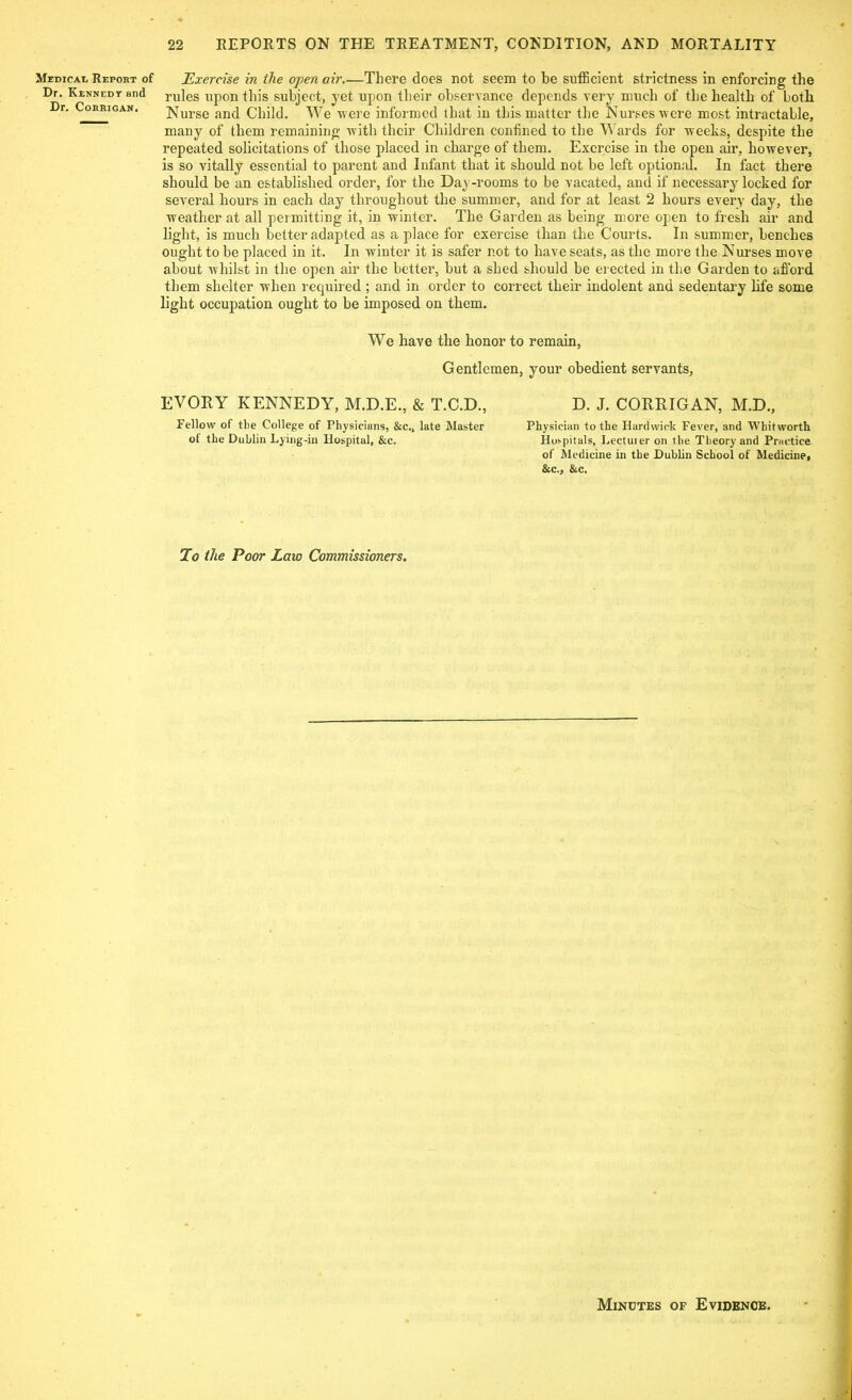 Medical Report of Dr. Kennedy and Dr. Corrigan. 22 REPORTS ON THE TREATMENT, CONDITION, AND MORTALITY Exercise in the open air There does not seem to be sufficient strictness in enforcing the rules upon this subject, yet upon their observance depends very much of the health of both Nurse and Child. We were informed that in this matter the Nurses were most intractable, many of them remaining with their Children confined to the Wards for weeks, despite the repeated solicitations of those placed in charge of them. Exercise in the open air, however, is so vitally essential to parent and Infant that it should not be left optional. In fact there should be an established order, for the Day-rooms to be vacated, and if necessary locked for several hours in each day throughout the summer, and for at least 2 hours every day, the weather at all permitting it, in winter. The Garden as being more open to fresh air and light, is much better adapted as a place for exercise than the Courts. In summer, benches ought to be placed in it. In winter it is safer not to have seats, as the more the Nurses move about whilst in the open air the better, but a shed should be erected in the Garden to afford them shelter when required ; and in order to correct their indolent and sedentary life some light occupation ought to be imposed on them. We have the honor to remain, Gentlemen, your obedient servants, EVORY KENNEDY, M.D.E., & T.C.D., D. J. CORRIGAN, M.D., Fellow of the College of Physicians, &c., late Master Physician to the Hardwick Fever, and Whitworth of the Dublin Lying-in Hospital, &c. Hospitals, Lectuier on the Theory and Practice of Medicine in the Dublin School of Medicine, &c., &c. To the Poor Law Commissioners. Minutes of Evidence.