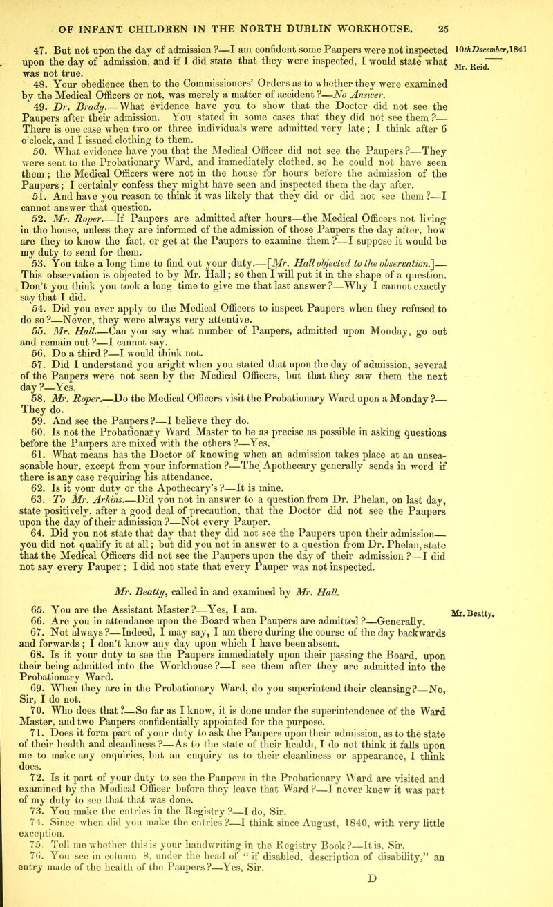 47. But not upon the day of admission ?—I am confident some Paupers were not inspected upon the day of admission, and if I did state that they were inspected, I would state what was not true. 48. Your obedience then to the Commissioners’ Orders as to whether they were examined by the Medical Officers or not, was merely a matter of accident ?—No Answer. 49. Dr. Brady.—What evidence have you to show that the Doctor did not see the Paupers after their admission. You stated in some cases that they did not see them ?— There is one case when two or three individuals were admitted very late; I think after 6 o’clock, and I issued clothing to them. 50. What evidence have you that the Medical Officer did not see the Paupers ?—They were sent to the Probationary Ward, and immediately clothed, so he could not have seen them; the Medical Officers were not in the house for hours before the admission of the Paupers; I certainly confess they might have seen and inspected them the day after. 51. And have you reason to think it was likely that they did or did not see them ?-—I cannot answer that question. 52. Mr. Roper.—If Paupers are admitted after hours—the Medical Officers not living in the house, unless they are informed of the admission of those Paupers the day after, how are they to know the fact, or get at the Paupers to examine them ?—I suppose it would be my duty to send for them. 53. You take a long time to find out your duty.—[Mr. Hall objected to the observation^— This observation is objected to by Mr. Hall; so then I will put it in the shape of a question. Don’t you think you took a long time to give me that last answer ?—Why I cannot exactly say that I did. 54. Did you ever apply to the Medical Officers to inspect Paupers when they refused to do so?—Never, they were always very attentive. 55. Mr. Hall.—Can you say what number of Paupers, admitted upon Monday, go out and remain out ?—I cannot say. 56. Do a third ?—I would think not. 57. Did I understand you aright when you stated that upon the day of admission, several of the Paupers were not seen by the Medical Officers, but that they saw them the next day ?—Yes. 58. Mr. Roper.—Do the Medical Officers visit the Probationary Ward upon a Monday ?— They do. 59. And see the Paupers ?—I believe they do. 60. Is not the Probationary Ward Master to be as precise as possible in asking questions before the Paupers are mixed with the others ?—Yes. 61. What means has the Doctor of knowing when an admission takes place at an unsea- sonable hour, except from your information ?—The Apothecary generally sends in word if there is any case requiring his attendance. 62. Is it your duty or the Apothecary’s ?—It is mine. 63. To Mr. Arkins.—Did you not in answer to a question from Dr. Phelan, on last day, state positively, after a good deal of precaution, that the Doctor did not see the Paupers upon the day of their admission ?—Not every Pauper. 64. Did you not state that day that they did not see the Paupers upon their admission— you did not qualify it at all; but did you not in answer to a question from Dr. Phelan, state that the Medical Officers did not see the Paupers upon the day of their admission ?—I did not say every Pauper ; I did not state that every Pauper was not inspected. Mr. Beatty, called in and examined by Mr. Hall. 65. You are the Assistant Master?—Yes, I am. 66. Are you in attendance upon the Board when Paupers are admitted ?—Generally. 67. Not always?—Indeed, I may say, I am there during the course of the day backwards and forwards ; I don’t know any day upon which I have been absent. 68. Is it your duty to see the Paupers immediately upon their passing the Board, upon their being admitted into the Workhouse ?—I see them after they are admitted into the Probationary Ward. 69. When they are in the Probationary Ward, do you superintend their cleansing? No, Sir, I do not. 70. Who does that ?—So far as I know, it is done under the superintendence of the Ward Master, and two Paupers confidentially appointed for the purpose. 71. Does it form part of your duty to ask the Paupers upon their admission, as to the state of their health and cleanliness ?—As to the state of their health, I do not think it falls upon me to make any enquiries, but an enquiry as to their cleanliness or appearance, I think does. 72. Is it part of your duty to see the Paupers in the Probationary Ward are visited and examined by the Medical Officer before they leave that Ward ?—I never knew it was part of my duty to see that that was done. 73. You make the entries in the Registry ?—I do, Sir. 74. Since Avhen did you make the entries ?—I think since August, 1840, with very little exception. 75. Tell me whether this is your handwriting in the Registry Book?—It is, Sir. 76. You see in column 8, under the head of “if disabled, description of disability,” an entry made of the health of the Paupers?—Yes, Sir. D 1 OthDecember, 1841 Mr. Reid.