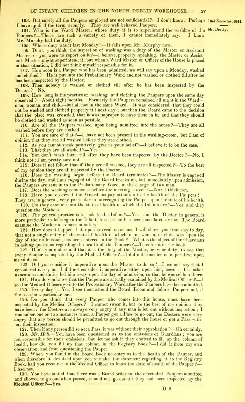 103. But surely all the Paupers employed are not confidential ?—I don’t know. Perhaps km December, 1841. I have applied the term wrongly. They are well behaved Paupers. 104. Who is the Ward Master, whose duty it is to superintend the washing of the Mr. Beatty. Paupers ?—There are such a variety of them, I cannot immediately say. I know Mr. Murphy had the duty. 105. Whose duty was it last Monday?—It falls upon Mr. Murphy now. 106. Don’t you think the inspection of washing was a duty of the Master or Assistant Master, or you were to report on it?—I believe,properly speaking, the Master or Assist- ant Master might superintend it, but when a Ward Master or Officer of the House is placed in that situation, I did not think myself responsible for it. 107. How soon is a Pauper who has been admitted, we will say upon a Monday, washed and clothed?—He is put into the Probationary Ward and not washed or clothed till after he has been inspected by the Doctor. 108. Then nobody is washed or clothed till after he has been inspected by the Doctor ?—No. 109. How long is the practice of washing and clothing the Paxipers upon the same day observed ?—About eight months. Formerly the Paupers remained all night in the Ward— man, woman, and child—but all not in the same Ward. It was considered that they could not be washed and clothed properly till next day ; but then the Board came to the decision that the place was crowded, that it was improper to have them in it, and that they should be clothed and washed as soon as possible. 110. Are all the Paupers washed upon being admitted into the house ?—They are all washed before they are clothed. 111. You are sure of that ?—I have not been present in the washing-room, but I am of opinion that they are all washed before they are clothed. 112. As you cannot speak positively, give us your belief?—I believe it to be the case. 113. That they are all washed ?—Y es. 114. You don’t wash them till after they have been inspected by the Doctor ?—No, I think not; I am pretty sure not. 115. Does it not follow that if they are all washed, they are all inspected ?—To the best of my opinion they are all inspected by the Doctor. 116. Does the washing begin before the Board terminates?—The Master is engaged during the day, and I am engaged till the Board breaks up, but immediately upon admission, the Paupers are sent in to the Probationary Ward, in the charge of two men. 117. Does the washing commence before the meeting is over ?—No ; I think not. 118. Have you observed the Guardians pay attention to the health of the Paupers ?— They are, in general, very particular in interrogating the Pauper upon the state of his health. 119. Do they examine into the state of health in which the Infants arc ?—Yes, and they question the Mothers. 120. The general practice is to look to the Infant ?—Yes, and the Doctor in general is more particular in looking to the Infant, to see if he has been inoculated or not. The Board examine the Mother also most minutely 121. How does it happen that upon several occasions, I will show you from day to day, that not a single entry of the state of health in which man, woman, or child was upon the day of their admission, has been entered in the Book? What is the object of the Guardians in asking questions regarding the health of the Paupers?—To enter it in the book. 122. Don’t you understand that it is the duty of the Master, or your duty, to see that every Pauper is inspected by the Medical Officer ?—I did not consider it imperative upon me to do so. 123. Did you consider it imperative upon the Master to do so?—I cannot say that I considered it so ; no, I did not consider it imperative either upon him, because his other avocations and duties led him away upon the day of admission, so that he was seldom there. 124. How do you know that the Paupers are actually examined by the Medical Officers?—I see the Medical Officers go into the Probationary Ward after the Paupers have been admitted. 125. Every day ?—Yes, I see them attend the Board Room and follow Paupers out, if the case be a particular one. 126. Do you think that every Pauper who comes into this house, must have been inspected by the Medical Officers ?—I cannot swear it, but to the best of my opinion they have been : the Doctors are always very angry if any man is let out without inspection ; I remember one or two instances when a Pauper got a Pass to go out, the Doctors were very angry that any person should be permitted to go out through the house or get a Pass with- out their inspection. 127. Then if any person did so geta Pass, it was without their approbation ?—Oh certainly. 128. Mr. Hall.—You have been questioned as to the omissions of Guardians ; you are not responsible for their omissions, but let me ask if they omitted to fill up the column of health, how did you fill up that column in the Registry Book ?—I did it from my own observation, and from questioning the Pauper. 129. When you found in the Board Book no entry as to the health of the Pauper, and when therefore it devolved upon you to make the statement regarding it in the Registry Book, had you recourse to the Medical Officer to know the state of health of the Pauper ?— I had not. 130. You have stated that there was a Board order to the effect that Paupers admitted and allowed to go out when passed, should not go out till they had been inspected by the Medical Officer ?—Yes. D 2