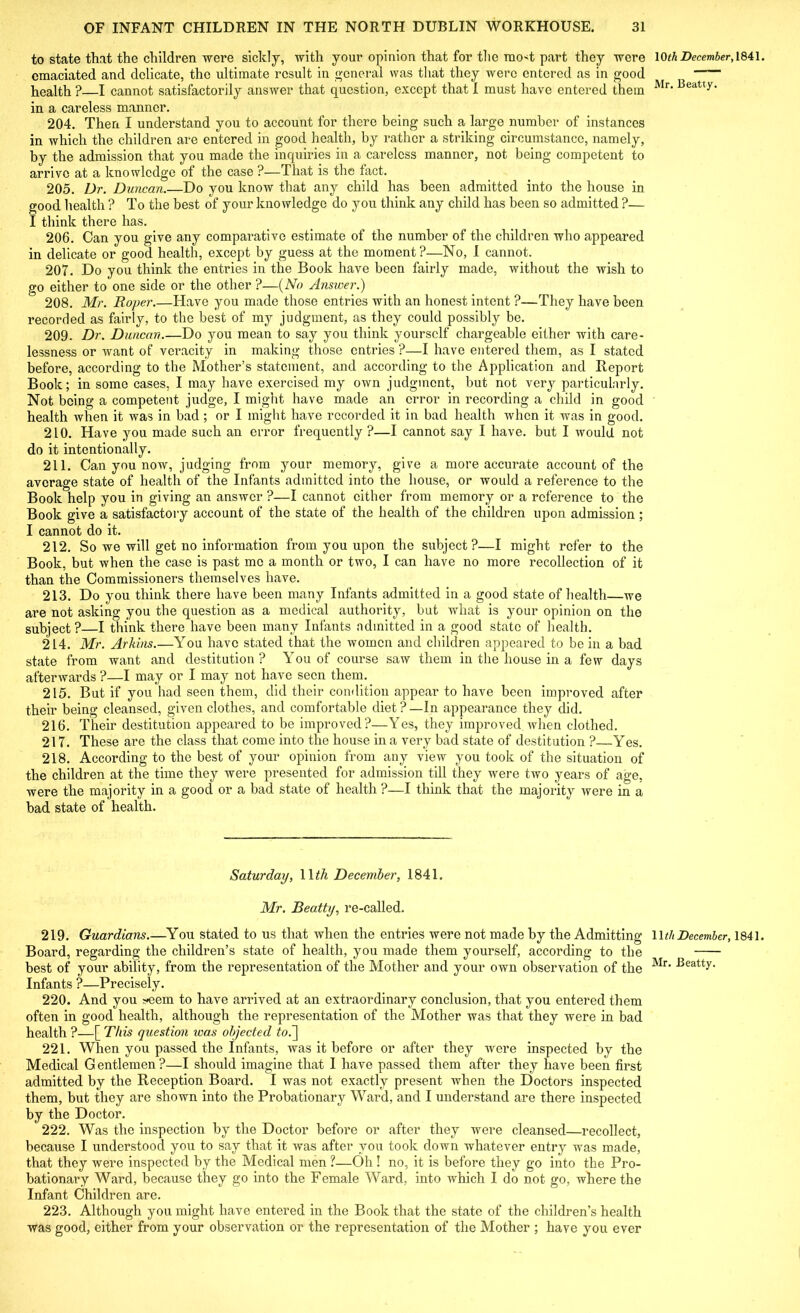 to state that the children were sickly, with your opinion that for the rao-t part they were emaciated and delicate, the ultimate result in general was that they were entered as in good health ?—I cannot satisfactorily answer that question, except that I must have entered them in a careless manner. 204. Then I understand you to account for there being such a large number of instances in which the children are entered in good health, by rather a striking circumstance, namely, by the admission that you made the inquiries in a careless manner, not being competent to arrive at a knowledge of the case ?—That is the tact. 205. Dr. Duncan.—Do you know that any child has been admitted into the house in good health ? To the best of your knowledge do you think any child has been so admitted ?— I think there has. 206. Can you give any comparative estimate of the number of the children who appeared in delicate or good health, except by guess at the moment?—No, I cannot. 207. Do you think the entries in the Book have been fairly made, without the wish to go either to one side or the other ?—(No Answer.) 208. Mr. Roper.—Have you made those entries with an honest intent ?—They have been recorded as fairly, to the best of my judgment, as they could possibly be. 209. Dr. Duncan.—Do you mean to say you think yourself chargeable either with care- lessness or want of veracity in making those entries ?—I have entered them, as I stated before, according to the Mother’s statement, and according to the Application and Report Book; in some cases, I may have exercised my own judgment, but not very particularly. Not being a competent judge, I might have made an error in recording a child in good health when it was in bad; or I might have recorded it in bad health when it was in good. 210. Have you made such an error frequently ?—I cannot say I have, but I would not do it intentionally. 211. Can you now, judging from your memory, give a more accurate account of the average state of health of the Infants admitted into the house, or would a reference to the Book help you in giving an answer ?—I cannot cither from memory or a reference to the Book give a satisfactory account of the state of the health of the children upon admission; I cannot do it. 212. So we will get no information from you upon the subject?—I might refer to the Book, but when the case is past me a month or two, I can have no more recollection of it than the Commissioners themselves have. 213. Do you think there have been many Infants admitted in a good state of health—we are not asking you the question as a medical authority, but what is your opinion on the subject? I think there have been many Infants admitted in a good state of health. 214. Mr. Arkins.—You have stated that the women and children appeared to be in a bad state from want and destitution? You of course saw them in the house in a few days afterwards ?—I may or I may not have seen them. 215. But if you had seen them, did their condition appear to have been improved after their being cleansed, given clothes, and comfortable diet?—In appearance they did. 216. Their destitution appeared to be improved?—Yes, they improved when clothed. 217. These are the class that come into the house in a very bad state of destitution ?—Yes. 218. According to the best of your opinion from any view you took of the situation of the children at the time they were presented for admission till they were two years of age, were the majority in a good or a bad state of health ?—I think that the majority were in a bad state of health. Saturday, 1 \th December, 1841. Mr. Beatty, re-called. 219. Guardians.—You stated to us that when the entries were not made by the Admitting Board, regarding the children’s state of health, you made them yourself, according to the best of your ability, from the representation of the Mother and your own observation of the Infants ?—Precisely. 220. And you ;*eem to have arrived at an extraordinary conclusion, that you entered them often in good health, although the representation of the Mother was that they were in bad health ?—[ This question icas objected to.~\ 221. When you passed the Infants, was it before or after they were inspected by the Medical G entlemen ?—I should imagine that I have passed them after they have been first admitted by the Reception Board. I was not exactly present when the Doctors inspected them, but they are shown into the Probationary Ward, and I understand are there inspected by the Doctor. 222. Was the inspection by the Doctor before or after they were cleansed—recollect, because I understood you to say that it was after you took down whatever entry was made, that they were inspected by the Medical men ?—Oh ! no, it is before they go into the Pro- bationary Ward, because they go into the Female Ward, into which I do not go, where the Infant Children are. 223. Although you might have entered in the Book that the state of the children’s health was good, either from your observation or the representation of the Mother ; have you ever 10 th December, 1841 Mr. Beatty. Wth December, 1841