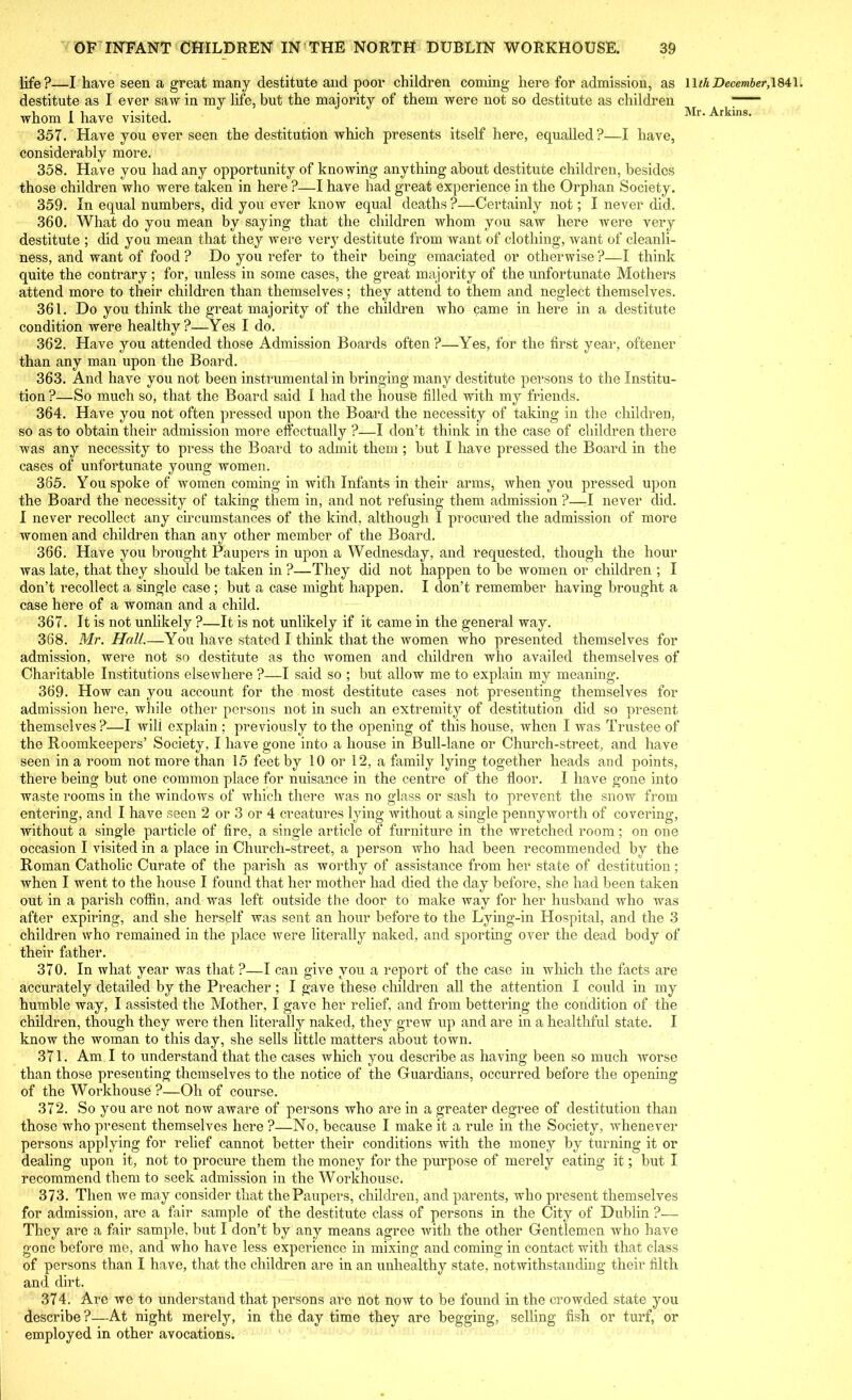 life ?—I have seen a great many destitute and poor children coming here for admission, as destitute as I ever saw in my life, but the majority of them were not so destitute as children whom I have visited. 357. Have you ever seen the destitution which presents itself here, equalled?—I have, considerably more. 358. Have you had any opportunity of knowing anything about destitute children, besides those children who were taken in here ?—I have had great experience in the Orphan Society. 359. In equal numbers, did you ever know equal deaths ?—Certainly not; I never did. 360. What do you mean by saying that the children whom you saw here were very destitute ; did you mean that they were very destitute from want of clothing, want of cleanli- ness, and want of food ? Do you refer to their being emaciated or otherwise ?—I think quite the contrary; for, unless in some cases, the great majority of the unfortunate Mothers attend more to their children than themselves; they attend to them and neglect themselves. 361. Do you think the great majority of the children who came in here in a destitute condition were healthy?—Yes I do. 362. Have you attended those Admission Boards often ?—Yes, for the first year, oftener than any man upon the Board. 363. And have you not been instrumental in bringing many destitute persons to the Institu- tion ?—So much so, that the Board said I had the house filled with my friends. 364. Have you not often pressed upon the Board the necessity of taking in the children, so as to obtain their admission more effectually ?—I don’t think in the case of children there was any necessity to press the Board to admit them ; but I have pressed the Board in the cases of unfortunate young women. 385. You spoke of women coming in with Infants in their arms, when you pressed upon the Board the necessity of taking them in, and not refusing them admission ?—I never did. I never recollect any circumstances of the kind, although I procured the admission of more women and children than any other member of the Board. 366. Have you brought Paupers in upon a Wednesday, and requested, though the hour was late, that they should be taken in ?—They did not happen to be women or children ; I don’t recollect a single case ; but a case might happen. I don’t remember having brought a case here of a woman and a child. 367. It is not unlikely ?—It is not unlikely if it came in the general way. 368. Mr. Hull.—You have stated I think that the women who presented themselves for admission, were not so destitute as the women and children who availed themselves of Charitable Institutions elsewhere ?—I said so ; but allow me to explain my meaning. 369. How can you account for the most destitute cases not presenting themselves for admission here, while other persons not in such an extremity of destitution did so present themselves?:—I will explain; previously to the opening of this house, when I was Trustee of the Roomkeepers’ Society, I have gone into a house in Bull-lane or Church-street, and have seen in a room not more than 15 feet by 10 or 12, a family lying together heads and points, there being but one common place for nuisance in the centre of the floor. I have gone into waste rooms in the windows of which there was no glass or sash to prevent the snow from entering, and I have seen 2 or 3 or 4 creatures lying without a single pennyworth of covering, without a single particle of fire, a single article of furniture in the wretched room; on one occasion I visited in a place in Church-street, a person who had been recommended by the Roman Catholic Curate of the parish as worthy of assistance from her state of destitution; when I went to the house I found that her mother had died the day before, she had been taken out in a parish coffin, and was left outside the door to make way for her husband who was after expiring, and she herself was sent an hour before to the Lying-in Hospital, and the 3 children who remained in the place were literally naked, and sporting over the dead body of their father. 370. In what year was that ?—I can give you a report of the case in which the facts are accurately detailed by the Preacher; I gave these children all the attention I could in my humble way, I assisted the Mother, I gave her relief, and from bettering the condition of the children, though they were then literally naked, they grew up and are in a healthful state. I know the woman to this day, she sells little matters about town. 371. Am I to understand that the cases which you describe as having been so much worse than those presenting themselves to the notice of the Guardians, occurred before the opening of the Workhouse?—Oh of course. 372. So you are not now aware of persons who are in a greater degree of destitution than those who present themselves here ?—No, because I make it a rule in the Society, whenever persons applying for relief cannot better their conditions with the money by turning it or dealing upon it, not to procure them the money for the purpose of merely eating it; but I recommend them to seek admission in the Workhouse. 373. Then we may consider that the Paupers, children, and parents, who present themselves for admission, are a fair sample of the destitute class of persons in the City of Dublin ?— They are a fair sample, but I don’t by any means agree with the other Gentlemen who have gone before me, and who have less experience in mixing and coming in contact with that class of persons than I have, that the children are in an unhealthy state, notwithstanding their filth ami dirt. 374. Are we to understand that persons are not now to be found in the crowded state you describe?—At night merely, in the day time they are begging, selling fish or turf, or employed in other avocations. 11 th December, 1841.