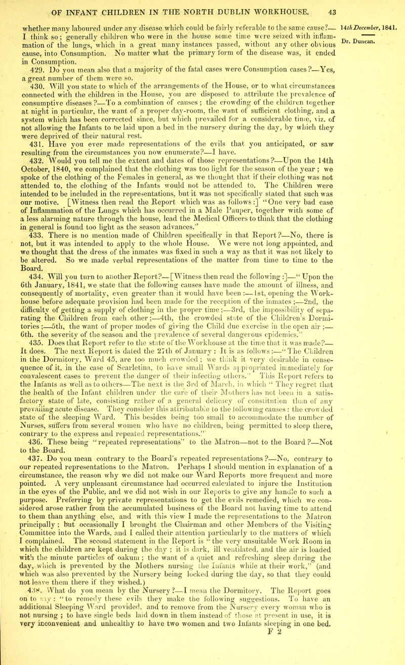 whether many laboured under any disease which could be fairly referable to the same cause?— \4thDecember, 1841. I think so; generally children who were in the house some time were seized with inflam- mation of the lungs, which in a great many instances passed, without any other obvious r' u,lcan' cause, into Consumption. No matter what the primary form of the disease was, it ended in Consumption. 429. Do you mean also that a majority of the fatal cases were Consumption cases?—Yes, a great number of them were so. 430. Will you state to which of the arrangements of the House, or to what circumstances connected with the children in the House, you are disposed to attribute the prevalence of consumptive diseases?—To a combination of causes ; the crowding of the children together at night in particular, the want of a proper day-room, the want of sufficient clothing, and a system which has been corrected since, but which prevailed for a considerable time, viz. of not allowing the Infants to be laid upon a bed in the nursery during the day, by which they were deprived of their natural rest. 431. Have you ever made representations of the evils that you anticipated, or saw resulting from the circumstances you now enumerate?—I have. 432. Would you tell me the extent and dates of those representations?—Upon the 14th October, 1840, we complained that the clothing was too light for the season of the year ; we spoke of the clothing of the Females in general, as we thought that if their clothing was not attended to, the clothing of the Infants would not be attended to. The Children were intended to be included in the representations, but it was not specifically stated that such was our motive. [Witness then read the Report which was as follows:] “One very bad case of Inflammation of the Lungs which has occurred in a Male Pauper, together with some of a less alarming nature through the house, lead the Medical Officers to think that the clothing in general is found too light as the season advances.” 433. There is no mention made of Children specifically in that Report?—No, there is not, but it was intended to apply to the whole House. We were not long appointed, and we thought that the dress of the inmates was fixed in such a way as that it was not likely to be altered. So we made verbal representations of the matter from time to time to the Board. 434. Will you turn to another Report?—[Witness then read the following :]—“ Upon the 6th January, 1841, we state that the following causes have made the amount of illness, and consequently of mortality, even greater than it would have been :—1st, opening the Work- house before adequate provision had been made for the reception of the inmates 2nd, the difficulty of getting a supply of clothing in the proper time ;—3rd, the impossibility of sepa- rating the Children from each other;—4th, the crowded state of the Children’s Dormi- tories ;—5th, the want of proper modes of giving the Child due exercise in the open air ;— 6th. the severity of the season and the prevalence of several dangerous epidemics.” 435. Does that Report refer to the state of the Workhouse at the time that it was made?— It does. The next Report is dated the 27th of January : It is as lollows :—“ 'The Children in the Dormitory, Ward 45, are too much crowded ; we think it very desirable in conse- quence of it, in the case of Scarletina, to have small Wards <rq propriated immediately for convalescent cases to prevent the danger of their infecting others.’’ This Report refers to the Infants as well as to others—The next is the 3rd of March, in which “ They regret that the health of the Infant children under the care of their Mothers has not been in a satis- factory state of late, consisting rather of a general delicacy of constitution than of any prevailing acute disease. They consider this attributable to the lollowing causes : the crowded state of the sleeping Ward. This besides being too small to accommodate the number of Nurses, suffers from several women who have no children, being permitted to sleep there, contrary to the express and repeated representations.!’ 436. These being “ repeated representations” to the Matron—not to the Board ?—Not to the Board. 437. Do you mean contrary to the Board’s repeated representations ?—No, contrary to our repeated representations to the Matron. Perhaps 1 should mention in explanation of a circumstance, the reason why we did not make our Ward Reports more frequent and more pointed. A very unpleasant circumstance had occurred calculated to injure the Institution in the eyes of the Public, and we did not wish in our Reports to give any handle to such a purpose. Preferring by private representations to get the evils remedied, which we con- sidered arose rather from the accumulated business of the Board not having; time to attend . . . u to them than anything else, and with this view I made the representations to the Matron principally ; but occasionally I brought the Chairman and other Members of the Visiting Committee into the Wards, and I called their attention particularly to the matters of which I complained. The second statement in the Report is “ the very unsuitable Work Room in which the children are kept during the day ; it is dark, ill ventilated, and the air is loaded with the minute particles of oakum ; the want of a quiet and refreshing sleep during the day, which is prevented by the Mothers nursing the Infants while at their work,” (and which was also prevented by the Nursery being locked during the day, so that they could not leave them there if they wished.) 438. What do you mean by the Nursery ?—I mean the Dormitory. The Report goes onto say: “to remedy these evils they make the following suggestions. To have an additional Sleeping Ward provided, and to remove from the Nursery every woman who is not nursing ; to have single beds laid down in them instead of those at present in use, it is very inconvenient and unhealthy to have two women and two Infants sleeping in one bed. F 2