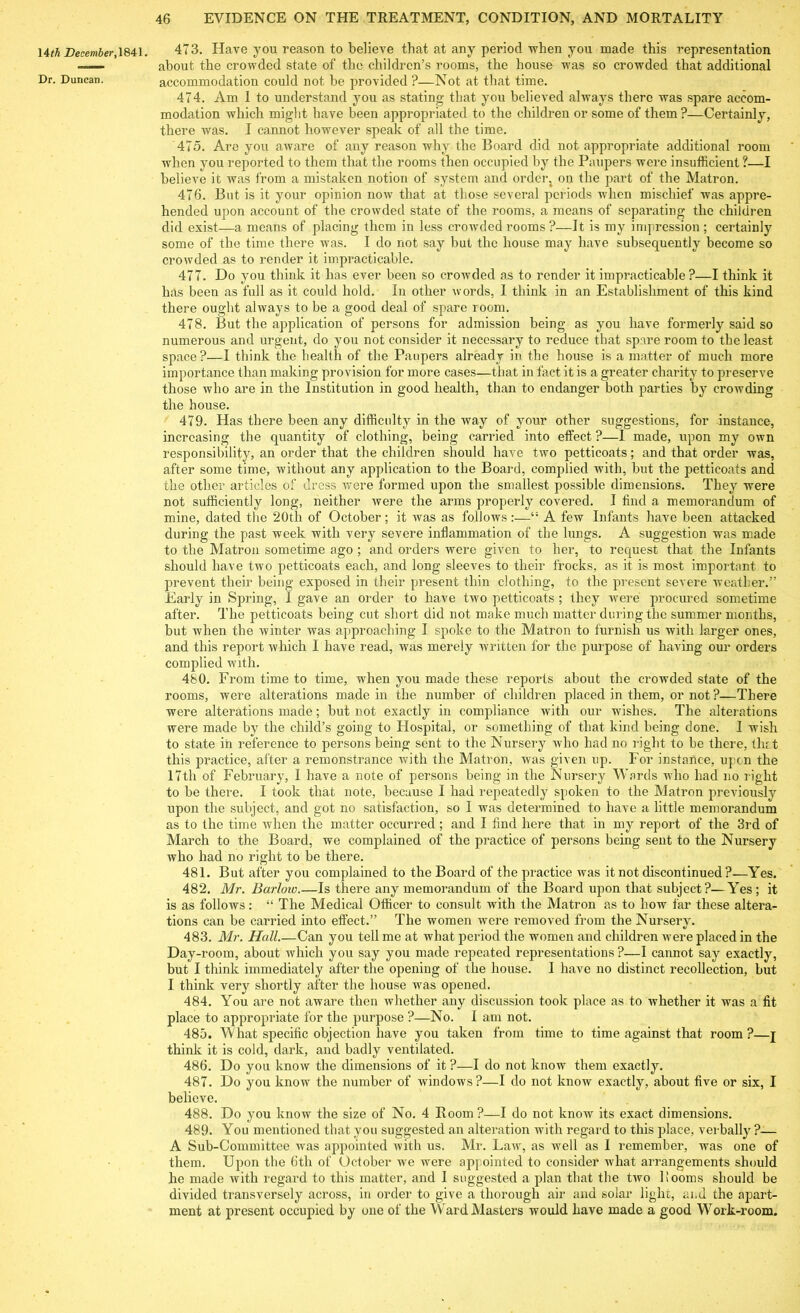 14th December, 1841. Dr. Duncan. 473. Have you reason to believe that at any period -when you made this representation about the crowded state of the children’s rooms, the house was so crowded that additional accommodation could not be provided ?—Not at that time. 474. Am I to understand you as stating that you believed always there was spare accom- modation which might have been appropriated to the children or some of them?—Certainly, there was. I cannot however speak of all the time. 475. Are you aware of any reason why the Board did not appropriate additional room when you reported to them that the rooms then occupied by the Paupers were insufficient ?—I believe it was from a mistaken notion of system and orderj on the part of the Matron. 476. But is it your opinion now that at those several periods when mischief was appre- hended upon account of the crowded state of the rooms, a means of separating the children did exist—a means of placing them in less crowded rooms ?—It is my impression; certainly some of the time there was. I do not say but the house may have subsequently become so crowded as to render it impracticable. 477. Do you think it has ever been so crowded as to render it impracticable?—I think it has been as full as it could hold. In other words, I think in an Establishment of this kind there ought always to be a good deal of spare room. 478. But the application of persons for admission being as you have formerly said so numerous and urgent, do you not consider it necessary to reduce that spare room to the least space?—I think the health of the Paupers already in the house is a matter of much more importance than making provision for more cases—that in fact it is a greater charity to preserve those who are in the Institution in good health, than to endanger both parties by crowding the house. 479. Has there been any difficulty in the way of your other suggestions, for instance, increasing the quantity of clothing, being carried into effect ?—I made, upon my own responsibility, an order that the children should have two petticoats; and that order was, after some time, without any application to the Board, complied with, but the petticoats and the other articles of dress were formed upon the smallest possible dimensions. They were not sufficiently long, neither were the arms properly covered. I find a memorandum of mine, dated the 20th of October; it was as follows :—A few Infants have been attacked during the past week with very severe inflammation of the lungs. A suggestion was made to the Matron sometime ago ; and orders were given to her, to request that the Infants should have two petticoats each, and long sleeves to their frocks, as it is most important to prevent their being exposed in their present thin clothing, to the present severe weather.” Early in Spring, I gave an order to have two petticoats ; they were procured sometime after. The petticoats being cut short did not make much matter during the summer months, but when the winter was approaching I spoke to the Matron to furnish us with larger ones, and this report which I have read, was merely written for the purpose of having our orders complied with. 480. From time to time, when you made these reports about the crowded state of the rooms, were alterations made in the number of children placed in them, or not?—There were alterations made; but not exactly in compliance with our wishes. The alterations were made by the child’s going to Hospital, or something of that kind being done. I wish to state in reference to persons being sent to the Nursery who had no right to be there, tint this practice, after a remonstrance with the Matron, was given up. For instance, upon the 17th of February, I have a note of persons being in the Nursery Wards who had no right to be there. I took that note, because I had repeatedly spoken to the Matron previously upon the subject, and got no satisfaction, so I was determined to have a little memorandum as to the time when the matter occurred; and I find here that in my report of the 3rd of March to the Board, we complained of the practice of persons being sent to the Nursery who had no right to be there. 481. But after you complained to the Board of the practice was it not discontinued ?—Yes. 482. Mr. Barlow.—Is there any memorandum of the Board upon that subject?—Yes; it is as follows: “ The Medical Officer to consult with the Matron as to how far these altera- tions can be carried into effect.” The women were removed from the Nursery. 483. Mr. Hall.—Can you tell me at what period the women and children were placed in the Day-room, about which you say you made repeated representations ?—I cannot say exactly, but I think immediately after the opening of the house. I have no distinct recollection, but I think very shortly after the house was opened. 484. You are not aware then whether any discussion took place as to whether it was a fit place to appropriate for the purpose ?—No. I am not. 485. What specific objection have you taken from time to time against that room?—j think it is cold, dark, and badly ventilated. 486. Do you know the dimensions of it ?—I do not know them exactly. 487. Do you know the number of windows?—I do not know exactly, about five or six, I believe. 488. Do you know the size of No. 4 Boom ?—I do not know its exact dimensions. 489. You mentioned that you suggested an alteration with regard to this place, verbally ?— A Sub-Committee was appointed with us. Mr. Law, as well as I remember, was one of them. Upon the 6th of October we were appointed to consider what arrangements should he made with regard to this matter, and I suggested a plan that the two 1 looms should be divided transversely across, in order to give a thorough air and solar light, and the apart- ment at present occupied by one of the Ward Masters would have made a good Work-room.