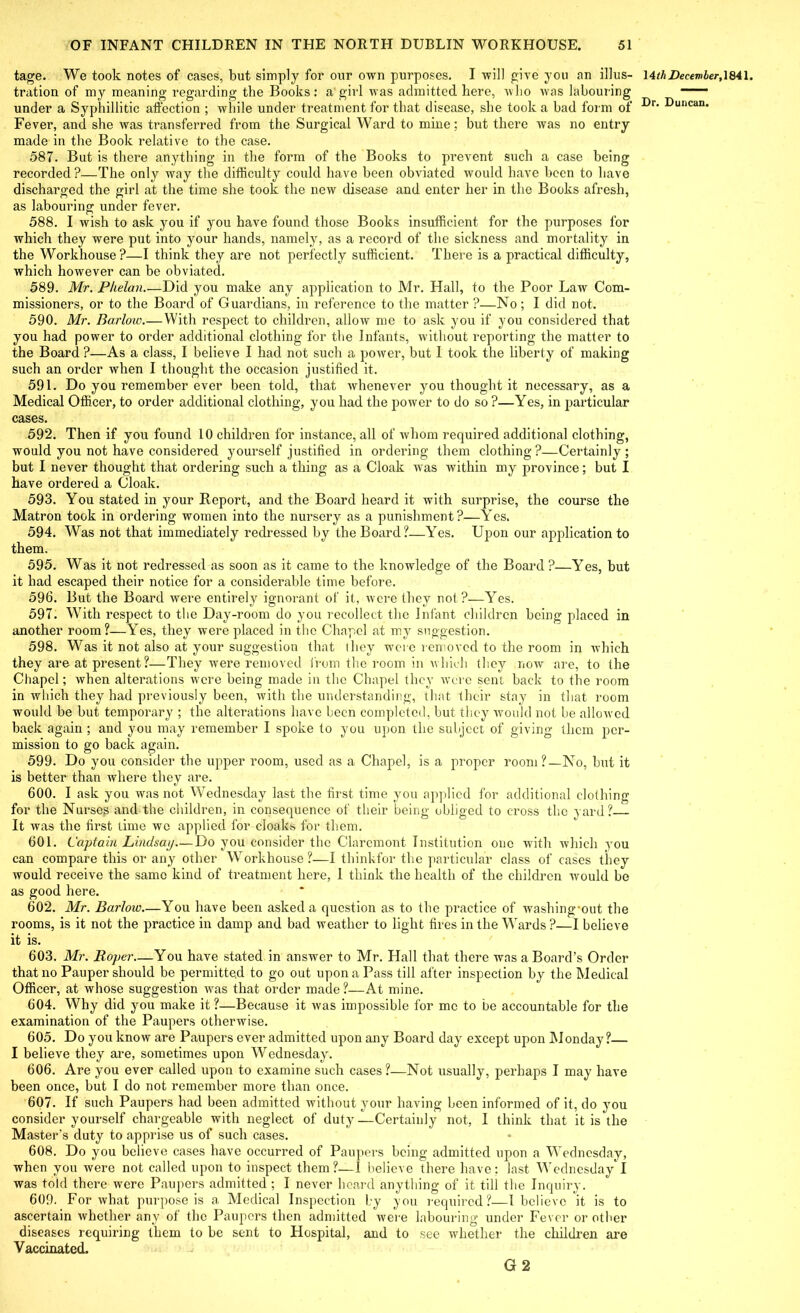 tage. We took notes of cases, but simply for our own purposes, I will give you an illus- tration of my meaning regarding the Books: a'girl was admitted here, who was labouring under a Syphillitic affection ; while under treatment for that disease, she took a had form of Fever, and she was transferred from the Surgical Ward to mine; but there was no entry made in the Book relative to the case. 587. But is there anything in the form of the Books to prevent such a case being recorded?—The only way the difficulty could have been obviated would have been to have discharged the girl at the time she took the new disease and enter her in the Books afresh, as labouring under fever. 588. I wish to ask you if you have found those Books insufficient for the purposes for which they were put into your hands, namely, as a record of the sickness and mortality in the Workhouse?—I think they are not perfectly sufficient. There is a practical difficulty, which however can be obviated. 589. Mr. Phelan Did you make any application to Mr. Hall, to the Poor Law Com- missioners, or to the Board of Guardians, in reference to the matter ?—No; I did not. 590. Mr. Barloic.— With respect to children, allow me to ask you if you considered that you had power to order additional clothing for the Infants, without reporting the matter to the Board ?—As a class, I believe I had not such a power, but I took the liberty of making such an order when I thought the occasion justified it. 591. Do you remember ever been told, that whenever you thought it necessary, as a Medical Officer, to order additional clothing, you had the power to do so ?—Yes, in particular cases. 592. Then if you found 10 children for instance, all of whom required additional clothing, would you not have considered yourself justified in ordering them clothing?—Certainly; but I never thought that ordering such a thing as a Cloak was within my province; but I have ordered a Cloak. 593. You stated in your Report, and the Board heard it with surprise, the course the Matron took in ordering women into the nursery as a punishment ?—Yes. 594. Was not that immediately redressed by the Board?—Yes. Upon our application to them. 595. Was it not redressed as soon as it came to the knowledge of the Board ?—Yes, but it had escaped their notice for a considerable time before. 596. But the Board were entirely ignorant of it, were they not?—Yes. 597. With respect to the Day-room do you recollect the Infant children being placed in another room?—Yes, they were placed in the Chapel at my suggestion. 598. Was it not also at your suggestion that they were removed to the room in which they are at present ?—They were removed from the room in which they now are, to the Chapel; when alterations were being made in the Chapel they were sent back to the room in which they had previously been, with the understanding, that their stay in that room would be but temporary ; the alterations have been completed, but they would not be allowed back again ; and you may remember I spoke to you upon the subject of giving them per- mission to go back again. 599. Do you consider the upper room, used as a Chapel, is a proper room?—No, but it is better than where they are. 600. I ask you was not Wednesday last the first time you applied for additional clothing for the Nurses and the children, in consequence of their being obliged to cross the yard?— It was the first time we applied for cloaks for them. 601. Captain Lindsay.—Do you consider the Claremont Institution one with which you can compare this or any other Workhouse?—I thinkfor the particular class of cases they would receive the same kind of treatment here, 1 think the health of the children would be as good here. 602. Mr. Barlow.—You have been asked a question as to the practice of washing-out the rooms, is it not the practice in damp and bad weather to light fires in the Wards ?—I believe it is. 603. Mr. Roper You have stated in answer to Mr. Hall that there was a Board’s Order that no Pauper should be permitted to go out upon a Pass till after inspection by the Medical Officer, at whose suggestion was that order made ?—At mine. 604. Why did you make it ?—Because it was impossible for me to be accountable for the examination of the Paupers otherwise. 605. Do you know are Paupers ever admitted upon any Board day except upon Monday?— I believe they are, sometimes upon Wednesday. 606. Are you ever called upon to examine such cases?—Not usually, perhaps I may have been once, but I do not remember more than once. 607. If such Paupers had been admitted without your having been informed of it, do you consider yourself chargeable with neglect of duty—Certainly not, I think that it is the Master’s duty to apprise us of such cases. 608. Do you believe cases have occurred of Paupers being admitted upon a Wednesday, when you were not called upon to inspect them?—I believe there have; last Wednesday I was told there were Paupers admitted ; I never hoard anything of it till the Inquiry. 609. For what purpose is a Medical Inspection by you required?—I believe it is to ascertain whether any of the Paupers then admitted were labouring under Fever or other diseases requiring them to be sent to Hospital, and to see whether the children are Vaccinated. G 2 14tli December, 1841.