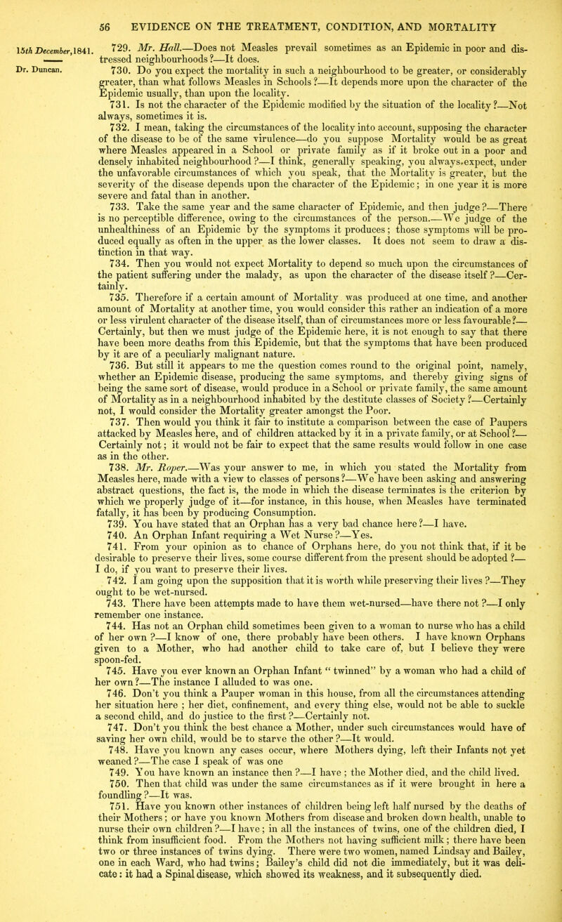 15th December 1841. 729. Mr. Hall.—Does not Measles prevail sometimes as an Epidemic in poor and dis- —— tressed neighbourhoods ?—It does. Dr. Duncan. 730. Do you expect the mortality in such a neighbourhood to he greater, or considerably greater, than what follows Measles in Schools ?—It depends more upon the character of the Epidemic usually, than upon the locality. 731. Is not the character of the Epidemic modified by the situation of the locality ?—Not always, sometimes it is. 732. I mean, taking the circumstances of the locality into account, supposing the character of the disease to be of the same virulence—do you suppose Mortality would be as great where Measles appeared in a School or private family as if it broke out in a poor and densely inhabited neighbourhood ?—I think, generally speaking, you always.expect, under the unfavorable circumstances of which you speak, that the Mortality is greater, but the severity of the disease depends upon the character of the Epidemic; in one year it is more severe and fatal than in another. 733. Take the same year and the same character of Epidemic, and then judge?—There is no perceptible difference, owing to the circumstances of the person.—We judge of the unhealthiness of an Epidemic by the symptoms it produces; those symptoms will be pro- duced equally as often in the upper as the lower classes. It does not seem to draw a dis- tinction in that way. 734. Then you would not expect Mortality to depend so much upon the circumstances of the patient suffering under the malady, as upon the character of the disease itself ?—Cer- tainly. 735. Therefore if a certain amount of Mortality was produced at one time, and another amount of Mortality at another time, you would consider this rather an indication of a more or less virulent character of the disease itself, than of circumstances more or less favourable?— Certainly, but then we must judge of the Epidemic here, it is not enough to say that there have been more deaths from this Epidemic, but that the symptoms that have been produced by it are of a peculiarly malignant nature. 736. But still it appears to me the question comes round to the original point, namely, whether an Epidemic disease, producing the same symptoms, and thereby giving signs of being the same sort of disease, would produce in a School or private family, the same amount of Mortality as in a neighbourhood inhabited by the destitute classes of Society ?—Certainly not, I would consider the Mortality greater amongst the Poor. 737. Then would you think it fair to institute a comparison between the case of Paupers attacked by Measles here, and of children attacked by it in a private family, or at School ?— Certainly not; it would not be fair to expect that the same results would follow in one case as in the other. 738. Mr. Roper.—Was your answer to me, in which you stated the Mortality from Measles here, made with a view to classes of persons ?—We have been asking and answering abstract questions, the fact is, the mode in which the disease terminates is the criterion by which we properly judge of it—for instance, in this house, when Measles have terminated fatally, it has been by producing Consumption. 739. You have stated that an Orphan has a very bad chance here?—I have. 740. An Orphan Infant requiring a Wet Nurse?—Yes. 741. From your opinion as to chance of Orphans here, do you not think that, if it be desirable to preserve their lives, some course different from the present should be adopted ?— I do, if you want to preserve their lives. 742. I am going upon the supposition that it is worth while preserving their lives ?—They ought to be wet-nursed. 743. There have been attempts made to have them wet-nursed—have there not ?—I only remember one instance. 744. Has not an Orphan child sometimes been given to a woman to nurse who has a child of her own ?—I know of one, there probably have been others. I have known Orphans given to a Mother, who had another child to take care of, but I believe they were spoon-fed. 745. Have you ever known an Orphan Infant “ twinned” by a woman who had a child of her own ?—The instance I alluded to was one. 746. Don’t you think a Pauper woman in this house, from all the circumstances attending her situation here ; her diet, confinement, and every thing else, would not be able to suckle a second child, and do justice to the first ?—Certainly not. 747. Don’t you think the best chance a Mother, under such circumstances would have of saving her own child, would be to starve the other ?—It would. 748. Have you known any cases occur, where Mothers dying, left their Infants not yet weaned ?—The case I speak of was one 749. You have known an instance then ?—I have ; the Mother died, and the child lived. 750. Then that child was under the same circumstances as if it were brought in here a foundling ?—It was. 751. Have you known other instances of children being left half nursed by the deaths of their Mothers ; or have you known Mothers from disease and broken down health, unable to nurse their own children ?—I have ; in all the instances of twins, one of the children died, I think from insufficient food. From the Mothers not having sufficient milk; there have been two or three instances of twins dying. There were two women, named Lindsay and Bailey, one in each Ward, who had twins; Bailey’s child did not die immediately, but it was deli- cate : it had a Spinal disease, which showed its weakness, and it subsequently died.