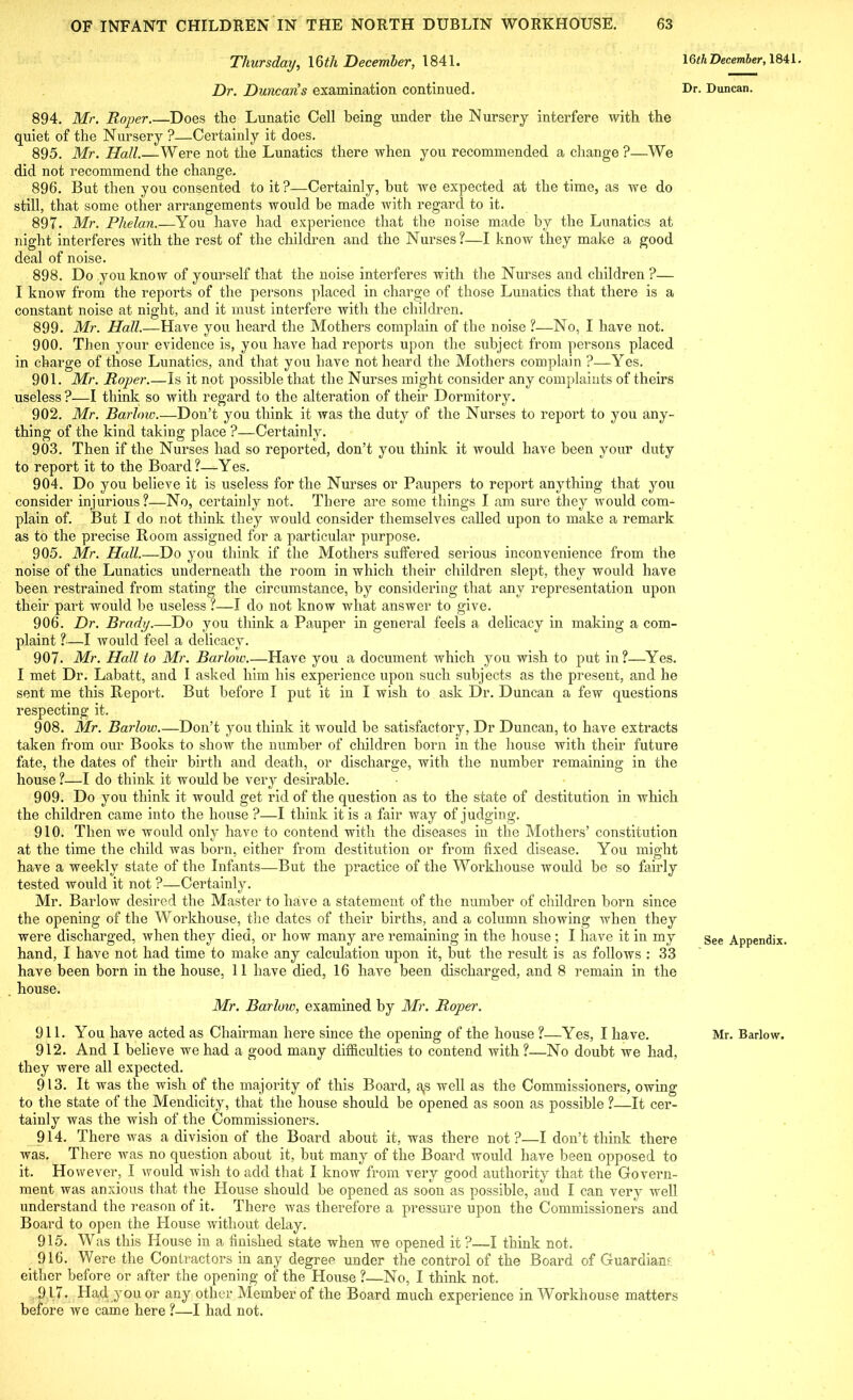 Thursday, 16<7i December, 1841. Dr. Duncans examination continued. 894. Mr. Roper.—Does the Lunatic Cell being under the Nursery interfere with the quiet of the Nursery ?—Certainly it does. 895. Mr. Hall.—Were not the Lunatics there when you recommended a change ?—We did not recommend the change. 896. But then you consented to it ?—Certainly, but we expected at the time, as we do still, that some other arrangements would be made with regard to it. 897. Mr. Phelan.—You have had experience that the noise made by the Lunatics at night interferes with the rest of the children and the Nurses?—I know they make a good deal of noise. 898. Do you know of yourself that the noise interferes with the Nurses and children ?— I know from the reports of the persons placed in charge of those Lunatics that there is a constant noise at night, and it must interfere with the children. 899. Mr. Hall.—Have you heard the Mothers complain of the noise ?—No, I have not. 900. Then your evidence is, you have had reports upon the subject from persons placed in charge of those Lunatics, and that you have not heard the Mothers complain ?—Yes. 901. Mr. Roper Is it not possible that the Nurses might consider any complaints of theirs useless ?—I think so with regard to the alteration of their Dormitory. 902. Mr. Barhno.—Don’t you think it was the duty of the Nurses to report to you any- thing of the kind taking place ?—Certainly. 903. Then if the Nurses had so reported, don’t you think it would have been your duty to report it to the Board?—Yes. 904. Do you believe it is useless for the Nurses or Paupers to report anything that you consider injurious?—No, certainly not. There are some things I am sure they would com- plain of. But I do not think they would consider themselves called upon to make a remark as to the precise Room assigned for a particular purpose. 905. Mr. Hall.—Do you think if the Mothers suffered serious inconvenience from the noise of the Lunatics underneath the room in which their children slept, they would have been restrained from stating the circumstance, by considering that any representation upon their part would be useless ?—I do not know what answer to give. 906. Dr. Brady.—Do you think a Pauper in general feels a delicacy in making a com- plaint ?—I would feel a delicacy. 907. Mr. Hall to Mr. Barlow.—Have you a document which you wish to put in?—Yes. I met Dr. Labatt, and I asked him his experience upon such subjects as the present, and he sent me this Report. But before I put it in I wish to ask Dr. Duncan a few questions respecting it. 908. Mr. Barlow.—Don’t you think it would be satisfactory, Dr Duncan, to have extracts taken from our Books to show the number of children born in the house with their future fate, the dates of their birth and death, or discharge, with the number remaining in the house ?—I do think it would be very desirable. 909. Do you think it would get rid of the question as to the state of destitution in which the children came into the house ?—I think it is a fair way of judging. 910. Then we would only have to contend with the diseases in the Mothers’ constitution at the time the child was born, either from destitution or from fixed disease. You might have a weekly state of the Infants—But the practice of the Workhouse would be so fairly tested would it not ?—Certainly. Mr. Barlow desired the Master to have a statement of the number of children born since the opening of the Workhouse, the dates of their births, and a column showing when they were discharged, when they died, or how many are remaining in the house ; I have it in my hand, I have not had time to make any calculation upon it, but the result is as follows : 33 have been born in the house, 11 have died, 16 have been discharged, and 8 remain in the house. Mr. Barlow, examined by Mr. Roper. 912. And I believe we had a good many difficulties to contend with ?—No doubt we had, they were all expected. 913. It was the wish of the majority of this Board, a,s well as the Commissioners, owing to the state of the Mendicity, that the house should be opened as soon as possible ?—It cer- tainly was the wish of the Commissioners. 914. There was a division of the Board about it, was there not?—I don’t think there was. There was no question about it, but many of the Board would have been opposed to it. However, I would wish to add that I know from very good authority that the Govern- ment was anxious that the House should be opened as soon as possible, and I can very well understand the reason of it. There was therefore a pressure upon the Commissioners and Board to open the House without delay. 915. Was this House in a finished state when we opened it ?—I think not, 916. Were the Contractors in any degree under the control of the Board of Guardian- either before or after the opening of the House ?—No, I think not. 917. Had you or any other Member of the Board much experience in Workhouse matters before we came here ?—I had not. 16th December, 1841. Dr. Duncan. See Appendix.