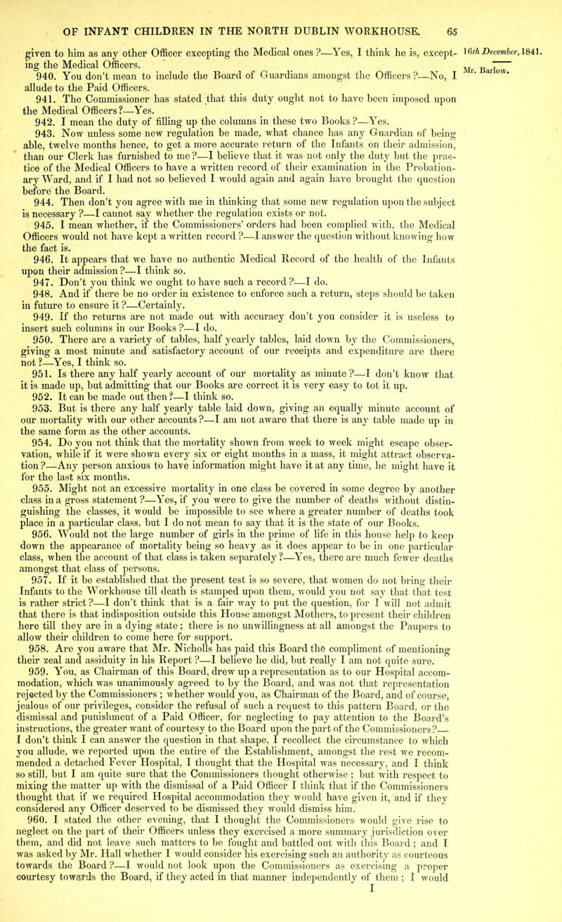 given to him as any other Officer excepting the Medical ones ?—Yes, I think he is, except- ing the Medical Officers. 940. You don’t mean to include the Board of Guardians amongst the Officers?—No, I allude to the Paid Officers. 941. The Commissioner has stated that this duty ought not to have been imposed upon the Medical Officers?—Yes. 942. I mean the duty of filling up the columns in these two Books ?—Yes. 943. Now unless some new regulation be made, what chance has any Guardian of being able, twelve months hence, to get a more accurate return of the Infants on their admission, than our Clerk has furnished to me ?—I believe that it was not only the duty but the prac- tice of the Medical Officers to have a written record of their examination in the Probation- ary Ward, and if I had not so believed I would again and again have brought the question before the Board. 944. Then don’t you agree with me in thinking that some new regulation upon the subject is necessary ?—I cannot say whether the regulation exists or not. 945. I mean whether, if the Commissioners’ orders had been complied with, the Medical Officers would not have kept a written record ?—I answer the question without knowing how the fact is. 946. It appears that we have no authentic Medical Record of the health of the Infants upon their admission ?—I think so. 947. Don’t you think we ought to have such a record ?—I do. 948. And if there be no order in existence to enforce such a return, steps should be taken in future to ensure it ?—Certainly. 949. If the returns are not made out with accuracy don’t you consider it is useless to insert such columns in our Books ?—I do. 950. There are a variety of tables, half yearly tables, laid down by the Commissioners, giving a most minute and satisfactory account of our receipts and expenditure are there not ?—Yes, I think so. 951. Is there any half yearly account of our mortality as minute?—I don’t know that it is made up, but admitting that our Books arc correct it is very easy to tot it up. 952. It can be made out then ?—I think so. 953. But is there any half yearly table laid down, giving an equally minute account of our mortality with our other accounts ?—I am not aware that there is any table made up in the same form as the other accounts. 954. Do you not think that the mortality shown from week to week might escape obser- vation, while if it were shown every six or eight months in a mass, it might attract observa- tion ?—Any person anxious to have information might have it at any time, he might have it for the last six months. 955. Might not an excessive mortality in one class be covered in some degree by another class in a gross statement ?—Yes, if you were to give the number of deaths without distin- guishing the classes, it would be impossible to see where a greater number of deaths took place in a particular class, but I do not mean to say that it is the state of our Books. 956. Would not the large number of girls in the prime of life in this house help to keep down the appearance of mortality being so heavy as it does appear to be in one particular class, when the account of that class is taken separately?—Yes, there are much fewer deaths amongst that class of persons. 957. If it be established that the present test is so severe, that women do not bring their Infants to the Workhouse till death is stamped upon them, would you not say that that test is rather strict ?—I don’t think that is a fair way to put the question, for I will not admit that there is that indisposition outside this House amongst Mothers, to present their children here till they are in a dying state; there is no unwillingness at all amongst the Paupers to allow their children to come here for support. 958. Are you aware that Mr. Nicholls has paid this Board the compliment of mentioning their zeal and assiduity in his Report ?—I believe he did, but really I am not quite sure. 959. You, as Chairman of this Board, drew up a representation as to our Hospital accom- modation, which was unanimously agreed to by the Board, and was not that representation rejected by the Commissioners ; whether would you, as Chairman of the Board, and of course, jealous of our privileges, consider the refusal of such a request to this pattern Board, or the dismissal and punishment of a Paid Officer, for neglecting to pay attention to the Board’s instructions, the greater want of courtesy to the Board upon the part of the Commissioners? - I don’t think I can answer the question in that shape, I recollect the circumstance to which you allude, we reported upon the entire of the Establishment, amongst the rest we recom- mended a detached Fever Hospital, I thought that the Hospital was necessary, and I think so still, but I am cpiite sure that the Commissioners thought otherwise ; but with respect to mixing the matter up with the dismissal of a Paid Officer I think that if the Commissioners thought that if we required Hospital accommodation they would have given it, and if they considered any Officer deserved to be dismissed they would dismiss him. 960. I stated the other evening, that I thought the Commissioners would give rise to neglect on the part of their Officers unless they exercised a more summary jurisdiction over them, and did not leave such matters to be fought and battled out with this Board; and I was asked by Mr. Hall whether I would consider his exercising such an authority as courteous towards the Board ?—I would not look upon the Commissioners as exercising a proper courtesy towards the Board, if they acted in that manner independently of them ; I would I 16th December, 1841.