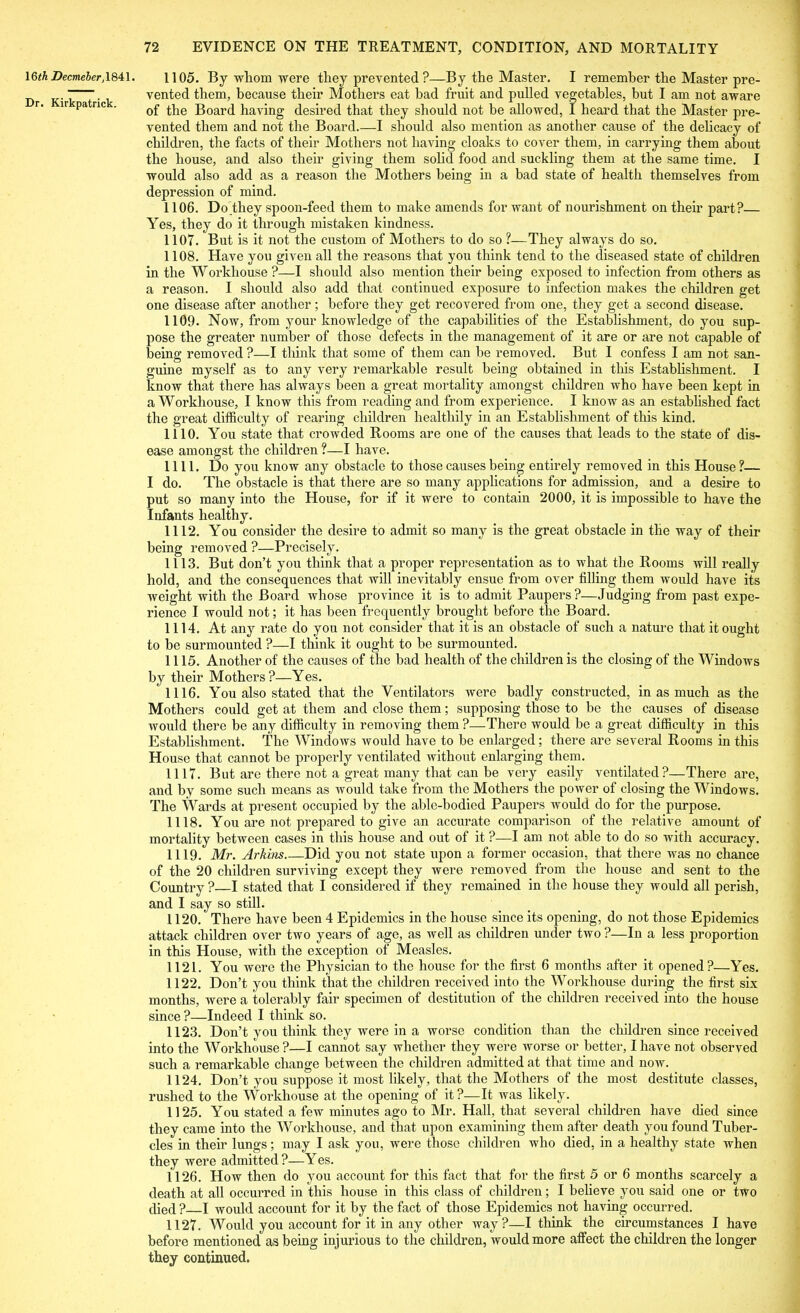 16th Decmeber, 1841. Dr. Kirkpatrick. 1105. By wliom were they prevented ?—By the Master. I remember the Master pre- vented them, because their Mothers eat bad fruit and pulled vegetables, but I am not aware of the Board having desired that they should not be allowed, I heard that the Master pre- vented them and not the Board.—I should also mention as another cause of the delicacy of children, the facts of their Mothers not having cloaks to cover them, in carrying them about the house, and also their giving them solid food and suckling them at the same time. I would also add as a reason the Mothers being in a bad state of health themselves from depression of mind. 1106. Do they spoon-feed them to make amends for want of nourishment on their part?— Yes, they do it through mistaken kindness. 1107. But is it not the custom of Mothers to do so ?-—They always do so. 1108. Have you given all the reasons that you think tend to the diseased state of children in the Workhouse ?—I should also mention their being exposed to infection from others as a reason. I should also add that continued exposure to infection makes the children get one disease after another; before they get recovered from one, they get a second disease. 1109. Now, from your knowledge of the capabilities of the Establishment, do you sup- pose the greater number of those defects in the management of it are or are not capable of being removed ?—I think that some of them can be removed. But I confess I am not san- guine myself as to any very remarkable result being obtained in this Establishment. I know that there has always been a great mortality amongst children who have been kept in a Workhouse, I know this from reading and from experience. I know as an established fact the great difficulty of rearing children healthily in an Establishment of this kind. 1110. You state that crowded Rooms are one of the causes that leads to the state of dis- ease amongst the children ?—I have. 1111. Do you know any obstacle to those causes being entirely removed in this House?— I do. The obstacle is that there are so many applications for admission, and a desire to put so many into the House, for if it were to contain 2000, it is impossible to have the Infants healthy. 1112. You consider the desire to admit so many is the great obstacle in the way of their being removed ?—Precisely. 1113. But don’t you think that a proper representation as to what the Rooms will really hold, and the consequences that will inevitably ensue from over filling them would have its weight with the Board whose province it is to admit Paupers?—Judging from past expe- rience I would not; it has been frequently brought before the Board. 1114. At any rate do you not consider that it is an obstacle of such a nature that it ought to be surmounted ?—I think it ought to be surmounted. 1115. Another of the causes of the bad health of the children is the closing of the Windows by their Mothei’s?—Yes. ' 1116. You also stated that the Ventilators were badly constructed, inasmuch as the Mothers could get at them and close them; supposing those to be the causes of disease would there be any difficulty in removing them ?—There would be a great difficulty in this Establishment. The Windows would have to be enlarged; there are several Rooms in this House that cannot be properly ventilated without enlarging them. 1117. But are there not a great many that can be very easily ventilated?—There are, and by some such means as would take from the Mothers the power of closing the Windows. The Wards at present occupied by the able-bodied Paupers would do for the purpose. 1118. You are not prepared to give an accurate comparison of the relative amount of mortality between cases in this house and out of it ?—I am not able to do so with accuracy. 1119. Mr. Arhins Did you not state upon a former occasion, that there was no chance of the 20 children surviving except they were removed from the house and sent to the Country ?—I stated that I considered if they remained in the house they would all perish, and I say so still. 1120. There have been 4 Epidemics in the house since its opening, do not those Epidemics attack children over two years of age, as well as children under two ?—In a less proportion in this House, with the exception of Measles. 1121. You were the Physician to the house for the first 6 months after it opened?—Yes. 1122. Don’t you think that the children received into the Workhouse during the first six months, were a tolerably fair specimen of destitution of the children received into the house since ?—Indeed I think so. 1123. Don’t you think they were in a worse condition than the children since received into the Woi'khouse ?—I cannot say whether they were worse or better, I have not observed such a remarkable change between the children admitted at that time and now. 1124. Don’t you suppose it most likely, that the Mothers of the most destitute classes, rushed to the Workhouse at the opening of it?—It was likely. 1125. You stated a few minutes ago to Mr. Hall, that several children have died since they came into the Workhouse, and that upon examining them after death you found Tuber- cles in their lungs; may I ask you, were those children who died, in a healthy state when they were admitted?—Yes. 1126. How then do you account for this fact that for the first 5 or 6 months scarcely a death at all occurred in this house in this class of children; I believe you said one or two died ? I would account for it by the fact of those Epidemics not having occurred. 1127. Would you account for it in any other way?—I think the circumstances I have before mentioned as being injurious to the children, would more affect the children the longer they continued.