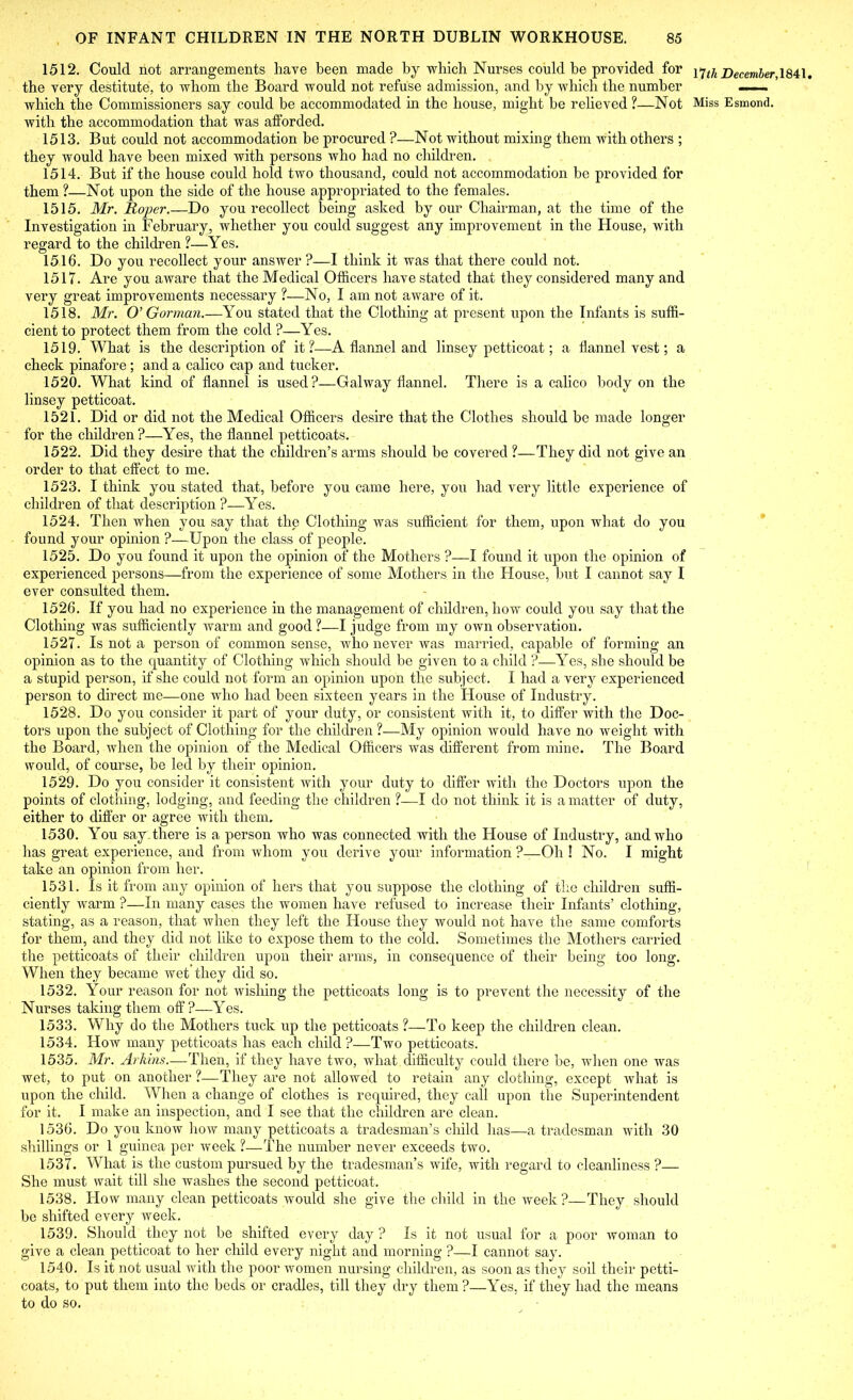 1512. Could not arrangements have been made by which Nurses could be provided for 17^ December,\Qi\. the very destitute, to whom the Board would not refuse admission, and by which the number which the Commissioners say could be accommodated in the house, might be relieved ?—Not Miss Esmond, with the accommodation that was afforded. 1513. But could not accommodation be procured ?—Not without mixing them with others ; they would have been mixed with persons who had no children. 1514. But if the house could hold two thousand, could not accommodation be provided for them ?—Not upon the side of the house appropriated to the females. 1515. Mr. Roper.—Do you recollect being asked by our Chairman, at the time of the Investigation in February, whether you could suggest any improvement in the House, with regard to the children ?—Yes. 1516. Do you recollect your answer ?—I think it was that there could not. 1517. Are you aware that the Medical Officers have stated that they considered many and very great improvements necessary ?—No, I am not aware of it. 1518. Mr. O’ Gorman.—You stated that the Clothing at present upon the Infants is suffi- cient to protect them from the cold ?—Yes. 1519. What is the description of it?—A flannel and linsey petticoat; a flannel vest; a check pinafore ; and a calico cap and tucker. 1520. What kind of flannel is used?—Galway flannel. There is a calico body on the linsey petticoat. 1521. Did or did not the Medical Officers desire that the Clothes should be made longer for the children?—Yes, the flannel petticoats. 1522. Did they desire that the children’s arms should be covered ?—They did not give an order to that effect to me. 1523. I think you stated that, before you came here, you had very little experience of children of that description ?—Yes. 1524. Then when you say that the Clothing was sufficient for them, upon what do you found your opinion ?—Upon the class of people. 1525. Do you found it upon the opinion of the Mothers ?—I found it upon the opinion of experienced persons—from the experience of some Mothers in the House, but I cannot say I ever consulted them. 1526. If you had no experience in the management of children, how could you say that the Clothing was sufficiently warm and good ?—I judge from my own observation. 1527. Is not a person of common sense, who never was married, capable of forming an opinion as to the quantity of Clothing which should be given to a child ?—Yes, she should be a stupid person, if she could not form an opinion upon the subject. I had a very experienced person to direct me—one who had been sixteen years in the House of Industry. 1528. Do you consider it part of your duty, or consistent with it, to differ with the Doc- tors upon the subject of Clothing for the children ?—My opinion would have no weight with the Board, when the opinion of the Medical Officers was different from mine. The Board would, of course, be led by their opinion. 1529. Do you consider it consistent with your duty to differ with the Doctors upon the points of clothing, lodging, and feeding the children ?—I do not think it is a matter of duty, either to differ or agree with them. 1530. You say there is a person who was connected with the House of Industry, and who has great experience, and from whom you derive your information ?—Oh ! No. I might take an opinion from her. 1531. Is it from any opinion of hers that you suppose the clothing of the children suffi- ciently warm ?—In many cases the women have refused to increase their Infants’ clothing, stating, as a reason, that when they left the House they would not have the same comforts for them, and they did not like to expose them to the cold. Sometimes the Mothers carried the petticoats of their children upon their arms, in consequence of their being too long. When they became wet they did so. 1532. Your reason for not wishing the petticoats long is to prevent the necessity of the Nurses taking them off?—Yes. 1533. Why do the Mothers tuck up the petticoats ?—To keep the children clean. 1534. How many petticoats has each child ?—Two petticoats. 1535. Mr. Arhins.—Then, if they have two, what difficulty could there be, when one was wet, to put on another ?—They are not allowed to retain any clothing, except what is upon the child. When a change of clothes is required, they call upon the Superintendent for it. I make an inspection, and I see that the children are clean. 1536. Do you know how many petticoats a tradesman’s child has—a tradesman with 30 shillings or 1 guinea per week ?—The number never exceeds two. 1537. What is the custom pursued by the tradesman’s wife, with regard to cleanliness ?— She must wait till she washes the second petticoat. 1538. How many clean petticoats would she give the child in the week?—They should be shifted every week. 1539. Should they not be shifted every day ? Is it not usual for a poor woman to give a clean petticoat to her child every night and morning ?—I cannot say. 1540. Is it not usual with the poor women nursing children, as soon as they soil their petti- coats, to put them into the beds or cradles, till they dry them?—Yes, if they had the means to do so.