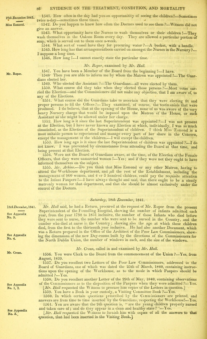 nth December■> 1841. # Miss Esmond. Mr. Roper. 18 thDecember, 1841 See Appendix No. 9. See Appendix No. 4. Mr. Crean. See Appendix No. 1, 2. See Appendix No. 3., 1541. How often in the day had you an opportunitity of seeing the children?. Sometimes twice a-day—sometimes three times. •* 1542. Ho you happen to know how often the Doctors used to see them ?—Witness did not give an answer. < 1543. What opportunity have the Nurses to wash themselves or their children? Thev wash themselves in the Oakum Room every day. They are allowed a particular portion of soap, which is served out to them once a-week. 1544. What sort of vessel have they for procuring water ?—A bucket, with a handle. 1545. How long has that arrangementbeen carried on amongst the Nurses in the Nursery ? I suppose a long time. 1546. How long ?—I cannot exactly state the particular time. Mr. Roper, examined by Mr. Hall. 1547. You have been a Member of the Board from the beginning ?—I have. 1548- Then you are able to inform me by whom the Matron was appointed ?—The Guar- dians elected her. 1549. Who elected the Assistant ?—The Guardians—all were elected by them. 1550. What course did they take when they elected those persons ?—Most votes car- ried the Election—and the Commissioners did not make any objection, that I am aware of, to any of the Elections. 1551. What course did the Guardians take to ascertain that they were electing ht and proper persons to fill the Offices?—They examined, of course, the testimonials that were produced. I do believe, that at the opening of the House, none of us was aware of the very heavy Nursery charge that would be imposed upon the Matron of the House, or such Assistant as she might be allowed under her charge. 1552. How long is it since the last Superintendent was appointed ?—I was not present at the Election, but I have never known any Election at which, individually, I was so much dissatisfied, as the Election of the Superintendent of children. I think Miss Esmond is a most suitable person to superintend and manage every part of her share in the Concern, except the management of the children.—I will except the children. 1553. How long ago is it since the last Superintendent of children was appointed ? I do not know. I was prevented by circumstances from attending the Board at that time, and being present at that Election. 1554. Were not the Board of Guardians aware, at the time, of the Election of the Female Officers, that they were unmarried women ?—Yes ; and if they were not they ought to have informed themselves on the subject. 1555. Mr. Arkins—Do you think that Miss Esmond or any other Matron, having to attend the Workhouse department, and ^all the rest of the Establishment, including the management of 960 women, and 4 or 5 hundred children, could pay the requisite attention to the Infant Paupers ?—I have always thought and said, that there ought to be a steady matronly woman lor that department, and that she should be almost exclusively under the control of the Doctors. Saturday, 18th December, 1841. Mr. Hall said, he had a Return, procured at the request of Mr. Roper from the present Superintendent of the Foundling Hospital, showing the number of Infants admitted each year, from the year 1798 to 1831 inclusive, the number of those Infants who died before they were sent to nurse, the number who were sent to be nursed in the Country, and the number who died at nurse in the Country ; showing also the age at which these children died, from the first to the thirteenth year inclusive. He had also another Document, which was a Return prepared in the Office of the Architect of the Poor Law Commissioners, show- ing the dimensions of the new Day-rooms built by the directions of the Commissioners for the North Dublin Union, the number of windows in each, and the size of the windows. Mr. Crean, called in and examined by Mr. Hall. 1556. You were Clerk to the Board from the commencement of the Union?—Yes, from August, 1839. 1557. Do you recollect two Letters of the Poor Law Commissioners, addressed to the Board of Guardians, one of which was dated the 25th of March, 1840, containing instruc- tions upon the opening of the Workhouse, as to the mode in which Paupers should be admitted ?—Yes. 1558. Do you recollect another Letter of the 29th of May, 1840, containing observations of the Commissioners as to the disposition of the Paupers when they were admitted ?—Yes. [Mr. Hall requested the Witness to procure him copies of the Letters in question.] 1559. You have a Book in your custody, a Visiting Committee Book ?—Yes. 1560. In which certain questions prescribed by the Commissioners are printed, and answers are from time to time inserted by the Guardians, respecting the Workhouse?—Yes. 1561. You are aware that the 9th question is, “ are the young children properly nursed and taken care of; and do they appear in a clean and healthy state ? ”—Yes. [Mr. Hall requested the W itness to furnish him with copies of all the answers to that question, that had been inserted in the Visiting Book.]