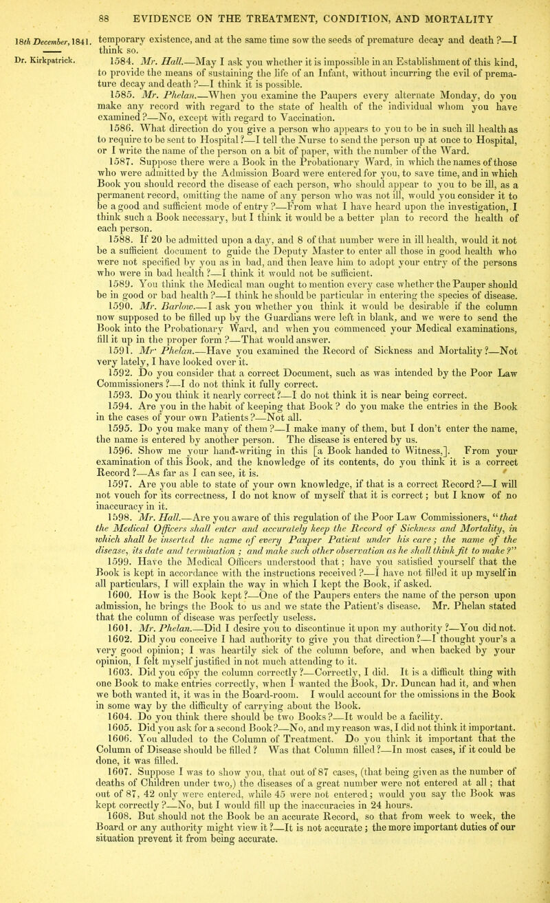 18th December, 1841, Dr. Kirkpatrick. temporary existence, and at the same time sow the seeds of premature decay and death ?—I think so. 1584. Mr. Hall.—May I ask you whether it is impossible in an Establishment of this kind, to provide the means of sustaining the life of an Infant, without incurring the evil of prema- ture decay and death ?—I think it is possible. 1585. Mr. Phelan.—When you examine the Paupers every alternate Monday, do you make any record with regard to the state of health of the individual whom you have examined?—No, except with regard to Vaccination. 1586. What direction do you give a person who appears to you to be in such ill health as to require to be sent to Hospital ?—I tell the Nurse to send the person up at once to Hospital, or I write the name of the person on a bit of paper, with the number of the Ward. 1587. Suppose there were a Book in the Probationary Ward, in which the names of those who were admitted by the Admission Board were entered for you, to save time, and in which Book you should record the disease of each person, who should appear to you to be ill, as a permanent record, omitting the name of any person who was not ill, would you consider it to be a good and sufficient mode of entry ?—From what I have heard upon the investigation, I think such a Book necessary, but I think it would be a better plan to record the health of each person. 1588. If 20 be admitted upon a day, and 8 of that number were in ill health, would it not be a sufficient document to guide the Deputy Master to enter all those in good health who were not specified by you as in bad, and then leave him to adopt your entry of the persons who were in bad health ?—I think it would not be sufficient. 1589. You think the Medical man ought to mention every case whether the Pauper should be in good or bad health ?—I think he should be particular in entering the species of disease. 1590. Mr. Barlow I ask you whether you think it would be desirable if the column now supposed to be filled up by the Guardians were left in blank, and we were to send the Book into the Probationary Ward, and when you commenced your Medical examinations, fill it up in the proper form ?—That would answer. 1591. Mr’ Phelan.—Have you examined the Record of Sickness and Mortality?—Not very lately, I have looked over it. 1592. Do you consider that a correct Document, such as was intended by the Poor Law Commissioners ?—-I do not think it fully correct. 1593. Do you think it nearly correct?—I do not think it is near being correct. 1594. Are you in the habit of keeping that Book? do you make the entries in the Book in the cases of your own Patients?—Not all. 1595. Do you make many of them?—I make many of them, but I don’t enter the name, the name is entered by another person. The disease is entered by us. 1596. Show me your hand-writing in this [a Book handed to Witness,]. From your examination of this Book, and the knowledge of its contents, do you think it is a correct Record ?—As far as I can see, it is. 1597. Are you able to state of your own knowledge, if that is a correct Record?—I will not vouch for its correctness, I do not know of myself that it is correct; but I know of no inaccuracy in it. 1598. Mr. Hall.—Are you aware of this regulation of the Poor Law Commissioners, u that the Medical Officers shall enter and accurately keep the Record of Sickness and Mortality, in which shall be inserted the name of every Pauper Patient under his care ; the name of the disease, its date and termination ; and make such other observation as he shall think Jit to make ?” 1599. Have the Medical Officers understood that; have you satisfied yourself that the Book is kept in accordance with the instructions received ?—I have not filled it up myself in all particulars, I will explain the way in which I kept the Book, if asked. 1600. How is the Book kept ?—One of the Paupers enters the name of the person upon admission, he brings the Book to us and we state the Patient’s disease. Mr. Phelan stated that the column of disease was perfectly useless. 1601. Mr. Phelan.—Did I desire you to discontinue it upon my authority ?—You did not. 1602. Did you conceive I had authority to give you that direction?—I thought your’s a very good opinion; I was heartily sick of the column before, and when backed by your opinion, I felt myself justified in not much attending to it. 1603. Did you copy the column correctly ?—Correctly, I did. It is a difficult thing with one Book to make entries correctly, when I wanted the Book, Dr. Duncan had it, and when we both wanted it, it was in the Board-room. I would account for the omissions in the Book in some way by the difficulty of carrying about the Book. 1604. Do you think there should be two Books?—It would be a facility. 1605. Did you ask for a second Book?—No, and my reason was, I did not think it important. 1606. You alluded to the Column of Treatment. Do you think it important that the Column of Disease should be filled ? Was that Column filled?—In most cases, if it could be done, it was filled. 1607. Suppose I was to show you, that out of 87 cases, (that being given as the number of deaths of Children under two,) the diseases of a great number were not entered at all; that out of 87, 42 only Avere entered, while 45 were not entered; would you say the Book was kept correctly?—No, but I would fill up the inaccuracies in 24 hours. 1608. But should not the Book be an accurate Record, so that from week to week, the Board or any authority might view it ?—It is not accurate ; the more important duties of our situation prevent it from being accurate.