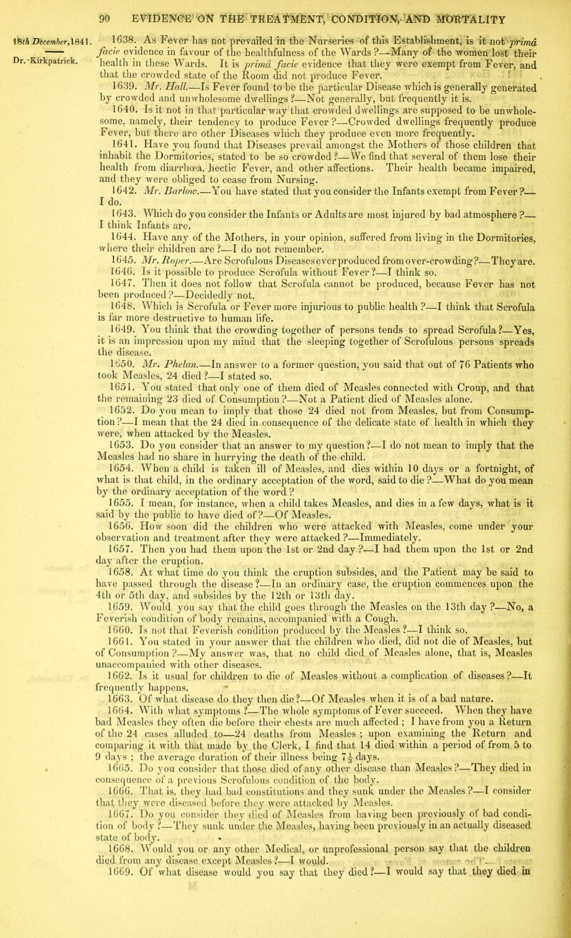 18th December, 1841. Dr. Kirkpatrick. 90 EVIDENCE ON THE TREATMENT, CONDITION, AND MORTALITY 1638. As Fever has not prevailed in the Nurseries of this Establishment, is it not prima facie evidence in favour of the healthfulness of the Wards ?—Many of the women lost' their health in these Wards. It is primd facie evidence that they were exempt from Fever, and that the crowded state of the Room did not produce Fever. 1639. Mr. Hall.—Is Fever found to be the particular Disease which is generally generated by crowded and unwholesome dwellings ?—Not generally, but frequently it is. 1640. Is it not in that particular way that crowded dwellings are supposed to be unwhole- some. namely, their tendency to produce Fever?—Crowded dwellings frequently produce Fever, but there are other Diseases which they produce even more frequently. 1641. Have you found that Diseases prevail amongst the Mothers of those children that inhabit the Dormitories, stated to be so crowded ?—We find that several of them lose their health from diarrhcea, hectic Fever, and other affections. Their health became impaired, and they were obliged to cease from Nursing. 1642. Mr. Barlow.—You have stated that you consider the Infants exempt from Fever ?— I do. 1643. Which do you consider the Infants or Adults are most injured by bad atmosphere ?— I think Infants are. 1644. Have any of the Mothers, in your opinion, suffered from living in the Dormitories, where their children are ?—I do not remember. 1645. Mr. Roper.—Are Scrofulous Diseases ever produced from over-crowding?—They are. 1646. Is it possible to produce Scrofula without Fever?—I think so. 1647. Then it does not follow that Scrofula cannot be produced, because Fever has not been produced ?—Decidedly not. 1648. Which is Scrofula or Fever more injurious to public health ?—I think that Scrofula is far more destructive to human life. 1649. You think that the crowding together of persons tends to spread Scrofula?—Yes, it is an impression upon my mind that the sleeping together of Scrofulous persons spreads the disease. 1650. Mr. Phelan In answer to a former question, you said that out of 76 Patients who took Measles, 24 died ?—I stated so. 1651. You stated that only one of them died of Measles connected with Croup, and that the remaining 23 died of Consumption?—Not a Patient died of Measles alone. 1652. Do you mean to imply that those 24 died not from Measles, but from Consump- tion ?—I mean that the 24 died in consequence of the delicate state of health in which they were, when attacked by the Measles. 1653. Do you consider that an answer to my question?—I do not mean to imply that the Measles had no share in hurrying the death of the child. 1654. When a child is taken ill of Measles, and dies within 10 days or a fortnight, of what is that child, in the ordinary acceptation of the word, said to die ?—What do you mean by the ordinary acceptation of the word ? 1655. I mean, for instance, when a child takes Measles, and dies in a few days, what is it said by the public to have died of?—Of Measles. 1656. How soon did the children who were attacked with Measles, come under your observation and treatment after they were attacked ?—Immediately. 1657. Then you had them upon the 1st or 2nd day ?—I had them upon the 1st or 2nd day after the eruption. 1658. At what time do you think the eruption subsides, and the Patient may he said to have passed through the disease ?—In an ordinary case, the eruption commences upon the 4th or 5th day, and subsides by the 12th or 13th day. 1659. Would you say that the child goes through the Measles on the 13th day ?—No, a Feverish condition of body remains, accompanied with a Cough. 1660. Is not that Feverish condition produced by the Measles ?—I think so. 1661. You stated in your answer that the children who died, did not die of Measles, but of Consumption ?—My answer was, that no child died of Measles alone, that is, Measles unaccompanied with other diseases. 1662. Is it usual for children to die of Measles without a complication of diseases?—It frequently happens. 1663. Of what disease do they then die?—Of Measles when it is of a bad nature. 1664. With what symptoms ?—The whole symptoms of Fever succeed. When they have bad Measles they often die before their chests are much affected ; I have from you a Return of the 24 cases alluded to—24 deaths from Measles ; upon examining the Return and comparing it with that made by the Clerk, I find that 14 died within a period of from 5 to 9 days ; the average duration of their illness being 7^ days. 1665. Do you consider that those died of any other disease than Measles?—They died in consequence of a previous Scrofulous condition of the body. 1666. That is, they had bad constitutions and they sunk under the Measles ?—I consider that they were diseased before they were attacked by Measles. 1667. Do you consider they died of Measles from having been previously of bad condi- tion of body ?—They sunk under the Measles, having been previously in an actually diseased state of body. 1668. Would you or any other Medical, or unprofessional person say that the children died from any disease except Measles?—I would. > ' C’*’— 1669. Of what disease would you say that they died?—I would say that they died in